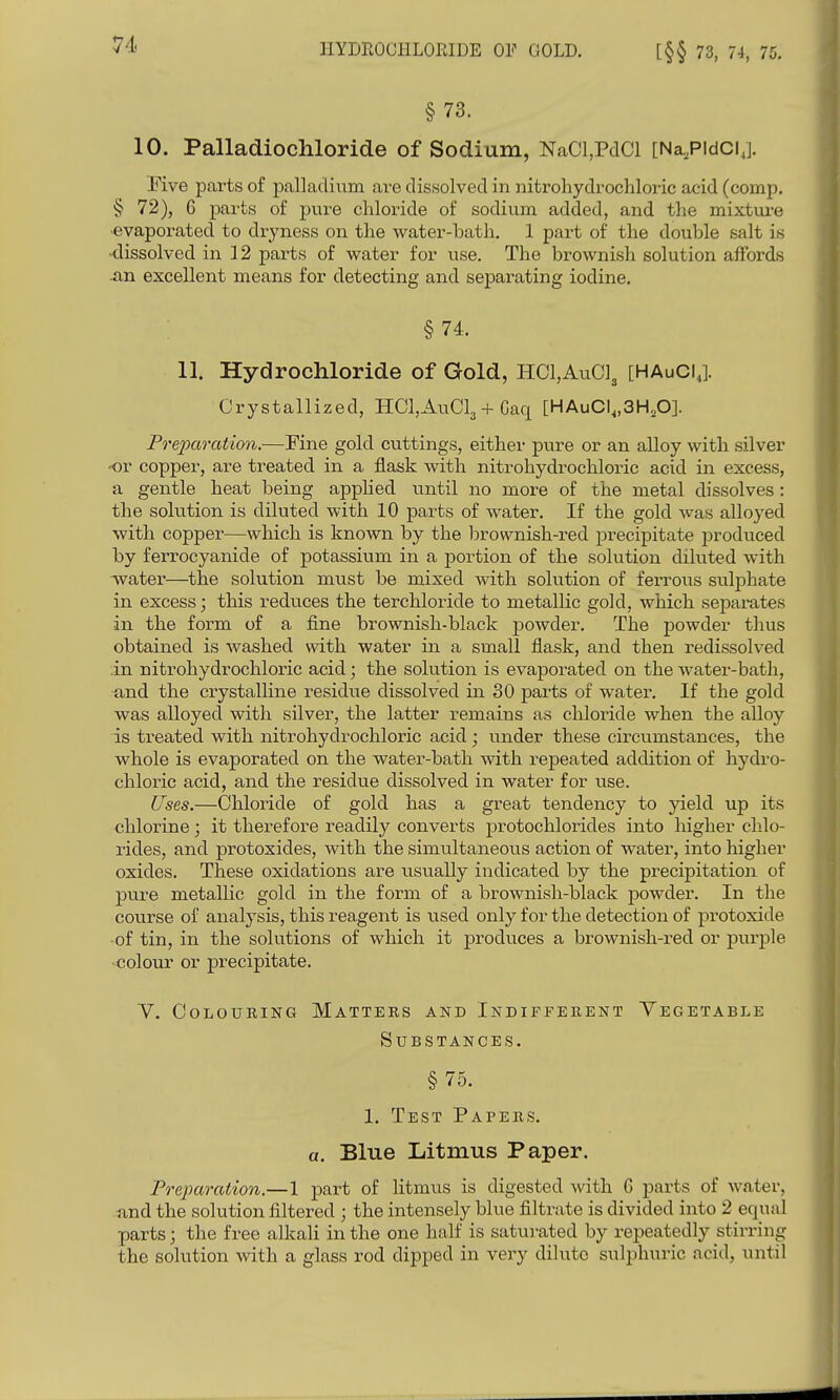 HYDROCHLORIDE OF GOLD. [§§ 73, 74, 75. § 73. 10. Palladiochloride of Sodium, NaCl,PclCl [NaPidClj. Five parts of palladium are dissolved in nitrohydrochloric acid (comp, § 72), 6 parts of pure chloride of sodium added, and the mixture ■evaporated to dryness on the water-bath. 1 part of the double salt is -dissolved in 12 parts of water for use. The brownish solution affords JXQ excellent means for detecting and separating iodine, §74. 11. Hydrochloride of Gold, HCl,AuC]3 [HAuCIJ Crystallized, HCl,AuCl3 + Caq [HAuCI^,3H,0]. Preparation.—Fine gold cuttings, either pure or an alloy with silver •or copper, are treated in a flask with nitrohydrochloric acid in excess, a gentle heat being apphed until no more of the metal dissolves: the solution is diluted with 10 parts of water. If the gold was alloyed with copper—which is known by the brownish-red precipitate produced by ferrocyanide of potassium in a portion of the solution diluted with water—the solution must be mixed with solution of ferrovis sulphate in excess; this reduces the terchloride to metallic gold, which sepai-ates in the form of a fine brownish-black jsowder. The powder thus obtained is washed with water in a small flask, and then redissolved in nitrohydrochloric acid; the solution is evaporated on the water-bath, and the crystalline residue dissolved in 30 parts of water. If the gold was alloyed with silver, the latter remains as chloride when the alloy is treated with nitrohydrochloric acid ; under these circumstances, the whole is evaporated on the water-bath with repeated addition of hydro- chloric acid, and the residue dissolved in water for use. Uses.—Chloride of gold has a great tendency to yield up its chlorine; it therefore readily converts protochlorides into higher chlo- rides, and protoxides, with the simultaneous action of water, into higher oxides. These oxidations are usually indicated by the precipitation of pure metallic gold in the form of a brownish-black powder. In the course of analysis, this reagent is used only for the detection of protoxide •of tin, in the solutions of which it produces a brownish-red or purple •<5olour or precipitate. Y. Colouring Matters and Indifferent Vegetable Substances. §75. 1. Test Papers. a. Blue Litmus Paper. Preparation.—1 part of litmus is digested with 6 parts of water, and the solution filtered ; the intensely blue filtrate is divided into 2 equal parts; the free alkali in the one half is satui-ated by repeatedly stirring the solution with a glass rod dipped in very dilute sulphuric acid, until