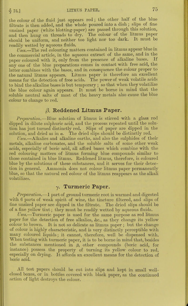 the colour of the fluid just appears red; the other half of the blue nitrate is then added, and the whole poured into a dish; slips of fine unsized paper (white blotting-paper) are passed thi-ough this solution, iind then hung on threads to dry. The colour of the Htmus paper should be uniform, and neither too light nor too dark. It must be readily wetted by aqueous fluids. Uses.—The red colouring matters contained in litmus appear blue in the commercial article, in the aqueous extract of the same, and in the paper coloured with it, only from the presence of alkaline bases. If any one of the blue preparations comes in contact with free acid, the latter combines with the bases, and in consequence the colour proper to the natural litmus appears. Litmus paper is therefore an excellent means for the detection of free acids. The power of weak volatile acids to bind the alkaline bases is but temporary ; so that when they volatilize the blue colour again appears. It must be borne in mind that the soluble neutral salts of most of the heavy metals also cause the blue colour to change to red. |3. Reddened Litmus Paper. Preparation.—Blue solution of litmus is stirred with a glass rod dipped in dilute sulphuric acid, and the process repeated until the solu- tion has just turned distinctly red. Slips of paper are dijjped in the solution, and dried as in a. The dried slips should be distinctly red. Uses.—Alkahes and alkaline earths, and also the sulphides of their metals, alkaline carbonates, and the soluble salts of some other weak acids, especially of boric acid, aU afibrd bases which combine with the red colouring matters of litmus forming blue compounds similar to those contained in blue litmus. Reddened litmus, therefore, is coloured blue by the solutions of these substances, and it serves for their detec- tion in general. Ammonia does not colour litmus paper permanently blue, so that the natural red colour of the litmus reappears as the alkali volatilizes. y. Turmeric Paper. J Frefaration.—1 part of ground turmeric root is warmed and digested with 6 parts of weak spirit of wine, the tincture filtered, and slips of fine unsized paper are clipped in the filtrate. The dried slips should be I of a fine yellow tint; they must be readily wetted by aqueous fluids. Uses.—Tvirmeric paper is used for the same purpose as red litmus paper for the detection of free alkalies, &c., as they change its yellow colour to brown. It is not so delicate as litmus paper ; but the change of colour Ls highly characteristic, and is very distinctly perceptible witli many coloured liquids; it cannot, therefore, well be dispensed with. When testing with turmeric papei', it is to be borne in mind that, besides the substances mentioned in /3, other compounds (boric acid, for instance) possess the property of turning its yellow colour to red, especially on drying. It aff'ords an excellent means for the detection of boric acid. All test papers should be cut into slips and kept in small well- dosed boxes, or in bottles covered with black paper, as the continued action of light destroys the colour.