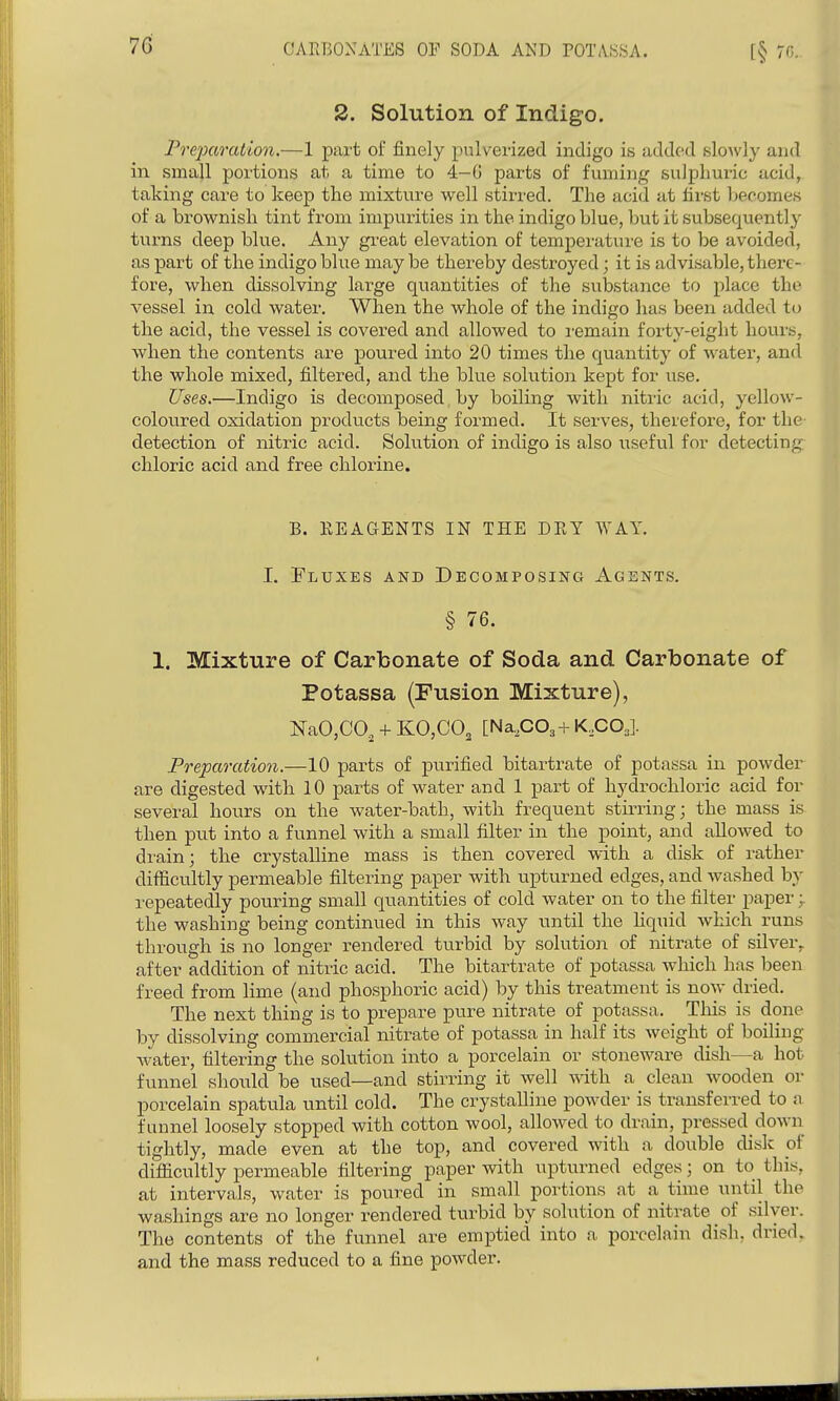 2. Solution of Indigo. Preparation.—1 part of finely pulverized indigo is addend slowly and in small portions at a time to 4-G parts of fuming sulphuric acid, taking care to keep the mixture well stirred. The acid at first becomes of a brownish tint from impurities in the indigo blue, but it subsequently turns deep blue. Any gi-eat elevation of temperature is to be avoided, as part of the indigo blue may be thereby destroyed; it is advisable, there- fore, when dissolving large quantities of the substance to place the vessel in cold water. When the whole of the indigo has been added to the acid, the vessel is covered and allowed to i-emain forty-eight hours, when the contents are poured into 20 times the quantity of water, and the whole mixed, filtered, and the blue solution kept for use. Uses.—Indigo is decomposed by boiling with nitric acid, yellow- coloured oxidation products being formed. It serves, therefore, for the detection of nitric acid. Solution of indigo is also useful for detecting chloric acid and free chlorine. B. KEAGENTS IN THE DEY WAY. I. Fluxes and Decomposing Agents. § 76. 1. Mixture of Carbonate of Soda and Carbonate of Potassa (Fusion Mixture), NaO,CO, + KO,CO, [Na,C03+K,COJ Preparation.—10 parts of purified bitartrate of potassa in powder are digested with 10 parts of water and 1 part of hydrochloric acid for several hours on the water-bath, with frequent stirring; the mass is then put into a funnel with a small filter in the point, and allowed to di'ain; the crystalline mass is then covered with a disk of rather difficultly permeable filtering paper with upturned edges, and washed by repeatedly pouring small quantities of cold water on to the filter paper the washing being continued in this way nntil the liquid which runs through is no longer rendered turbid by solution of nitrate of silver, after addition of nitric acid. The bitartrate of potassa which has been freed from lime (and phosphoric acid) by this treatment is now dried. The next thing is to prepare pure nitrate of potassa. This is done by dissolving commercial nitrate of potassa in half its weight of boiling water, filtering the solution into a porcelain or stoneware dish—a hot funnel shoiild be used—and stirring it well ^^dth a clean wooden or porcelain spatula until cold. The crystalline powder is transferred to a funnel loosely stopped with cotton wool, allowed to drain, pressed down tightly, made even at the top, and covered with a double disk of difficultly permeable filtering paper with upturned edges; on to this, at intervals, water is poured in small portions at a time until the washings are no longer rendered turbid by solution of nitrate of silver. The contents of the funnel are emptied into a porcelain dish, dried, and the mass reduced to a fine powder.