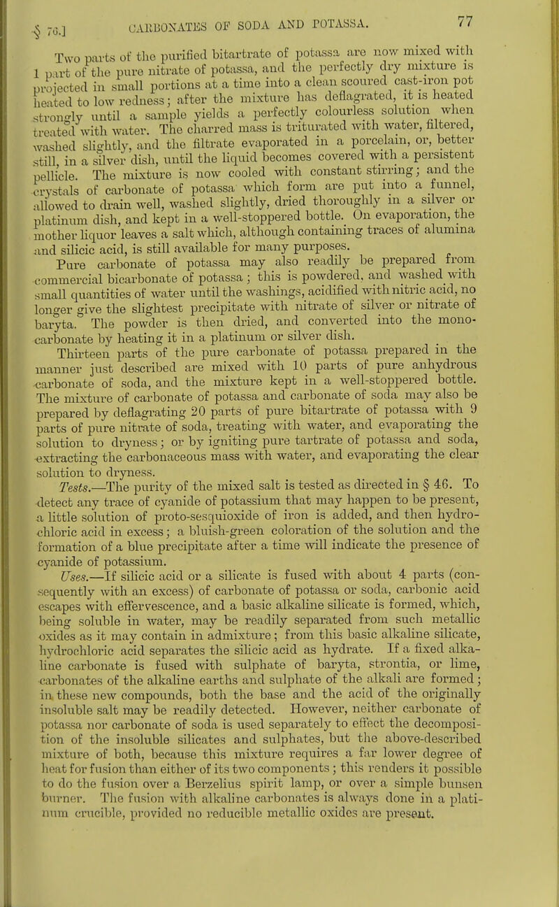 Two parts of the purified bitartrate of potassa are now mixed with 1 u vrt of the pure nitrate of potassa, and the perfectly dry mixture is proiected in small portions at a time into a clean scoured cast-iron pot heated to low redness; after the mixture has deflagrated it is heated strongly until a sample yields a perfectly colourless solution when treated with water. The charred mass is triturated with water, filtered, washed slightly, and the filtrate evaporated in a porcelain, or, better still, in a silver dish, until the liquid becomes covered with a persistent pellicle. The mixture is now cooled with constant stirring; and the crystals of carbonate of potassa which form are put into a funnel, allowed to drain well, washed slightly, dried thoroughly m a silver or platinum dish, and kept in a well-stoppered bottle. On evaporation, the mother Uquor leaves a salt which, although containing traces of alumina iind silicic acid, is still available for many purposes. Pure carbonate of potassa may also readily be prepared from commercial bicarbonate of potassa ; this is powdered, and washed with small quantities of water until the washings, acidified with nitric_acid, no longer give the shghtest precipitate with nitrate of silver or nitrate of baryta.'' The powder is then dried, and converted into the mono- carbonate by heating it in a platinum or silver dish. Thirteen parts of the pure carbonate of potassa prepared in the manner just described are mixed with 10 parts of pure anhydrous carbonate of soda, and the mixture kept in a well-stoppered bottle. The mixture of carbonate of potassa and carbonate of soda may also be prepared by deflagrating 20 parts of pure bitartrate of potassa with 9 parts of pure nitrate of soda, treating with water, and evaporating the solution to dryness; or by igniting pure tartrate of potassa and soda, extracting the carbonaceous mass with water, and evaporating the clear solution to dryness. Tests.—The purity of the mixed salt is tested as directed in § 46. To detect any trace of cyanide of potassium that may happen to be present, a little solution of proto-sesquioxide of iron is added, and then hydro- chloric acid in excess; a bluish-green coloration of the solution and the formation of a blue precipitate after a time will indicate the presence of cyanide of potassium. ITses.—If silicic acid or a silicate is fused with about 4 parts (con- sequently with an excess) of carbonate of potassa or soda, carbonic acid escapes with effervescence, and a basic alkaline silicate is formed, which, heing soluble in water, may be readily separated from such metallic oxides as it may contain in admixture; from this basic alkaline silicate, hydrochloric acid separates the silicic acid as hydrate. If a fixed alka- line carbonate is fused with sulphate of baryta, strontia, or lime, carbonates of the alkaline earths and sulphate of the alkali are formed; in these new compounds, both the base and the acid of the originally insoluble salt may be readily detected. However, neither carbonate of potassa nor carbonate of soda is used separately to efiect the decomposi- tion of the insoluble silicates and sulphates, but the above-described mixture of both, because this mixture requires a far lower degree of heat for fusion than either of its two components ; this renders it possible to do the fusion over a Berzelius spirit lamp, or over a simple buiisen burner. Tlie fusion with alkahne carbonates is always done in a plati- num crucible, provided no reducible metallic oxides are preseat.