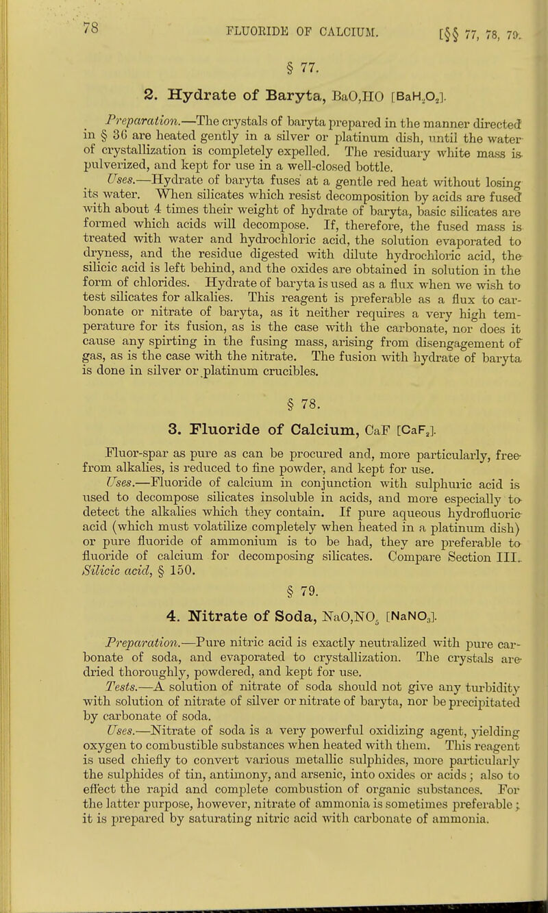 FLUORIDE OF CALCIUM. [§§ 77, 78, 70'. § 77. 2. Hydrate of Baryta, BaO,HO [BaH,Oj]. Preparation.—The crystals of baryta jirepared in the manner directed in § 3G are heated gently in a silver or platinum dish, until the water of crystallization is completely expelled. The residuary white mass is- pulverized, and kept for use in a well-closed bottle. Uses.—Hydrate of baryta fuses at a gentle red heat without losing its water. When silicates which resist decomposition by acids are fused with about 4 times their weight of hydrate of baryta, basic silicates are formed which acids will decompose. If, therefore, the fused mass is- treated with water and hydrochloric acid, the solution evaporated to dryness, and the residue digested with dilute hydrochloric acid, the- silicic acid is left behind, and the oxides are obtained in solution in the form of chlorides. Hydrate of baryta is used as a flux when we wish to test silicates for alkalies. This reagent is preferable as a flux to car- bonate or nitrate of baryta, as it neither requires a very high tem- perature for its fusion, as is the case with the carbonate, nor does it cause any spirting in the fusing mass, arising from disengagement of gas, as is the case with the nitrate. The fusion with hydrate of baryta is done in silver or platinum crucibles. § 78. 3. Fluoride of Calcium, CaF [CaF^]. Fluor-spar as pure as can be procured and, more particularly, free- from alkalies, is reduced to fine powder, and kept for use. Uses.—Fluoride of calcium in conjunction with sulphuric acid is used to decompose silicates insoluble in acids, and more especially ta detect the alkalies which they contain. If pure aqueous hydrofluoric acid (which must volatilize completely when heated in a platinum dish) or pure fluoride of ammonium is to be had, they are preferable to fluoride of calcium for decomposing silicates. Compare Section III, SiliciG acid, § 150. § 79. 4. Nitrate of Soda, NaO,NO, [NaNOg]. Preparation.—Pure nitric acid is exactly neutralized with pure car- bonate of soda, and evaporated to crystallization. The crystals are dried thoroughly, powdered, and kept for use. Tests.—A solution of nitrate of soda should not give any turbidity with solution of nitrate of silver or nitrate of baryta, nor be precijaitated by carbonate of soda. Uses.—Nitrate of soda is a very powerful oxidizing agent, jdelding oxygen to combustible substances when heated with them. This reagent is used chiefly to convert various metallic sulphides, more particularly the sulphides of tin, antimony, and arsenic, into oxides or acids; also to efiect the rapid and complete combustion of organic substances. For the latter purpose, however, nitrate of ammonia is sometimes preferable; it is prepared by saturating nitric acid with carbonate of ammonia.