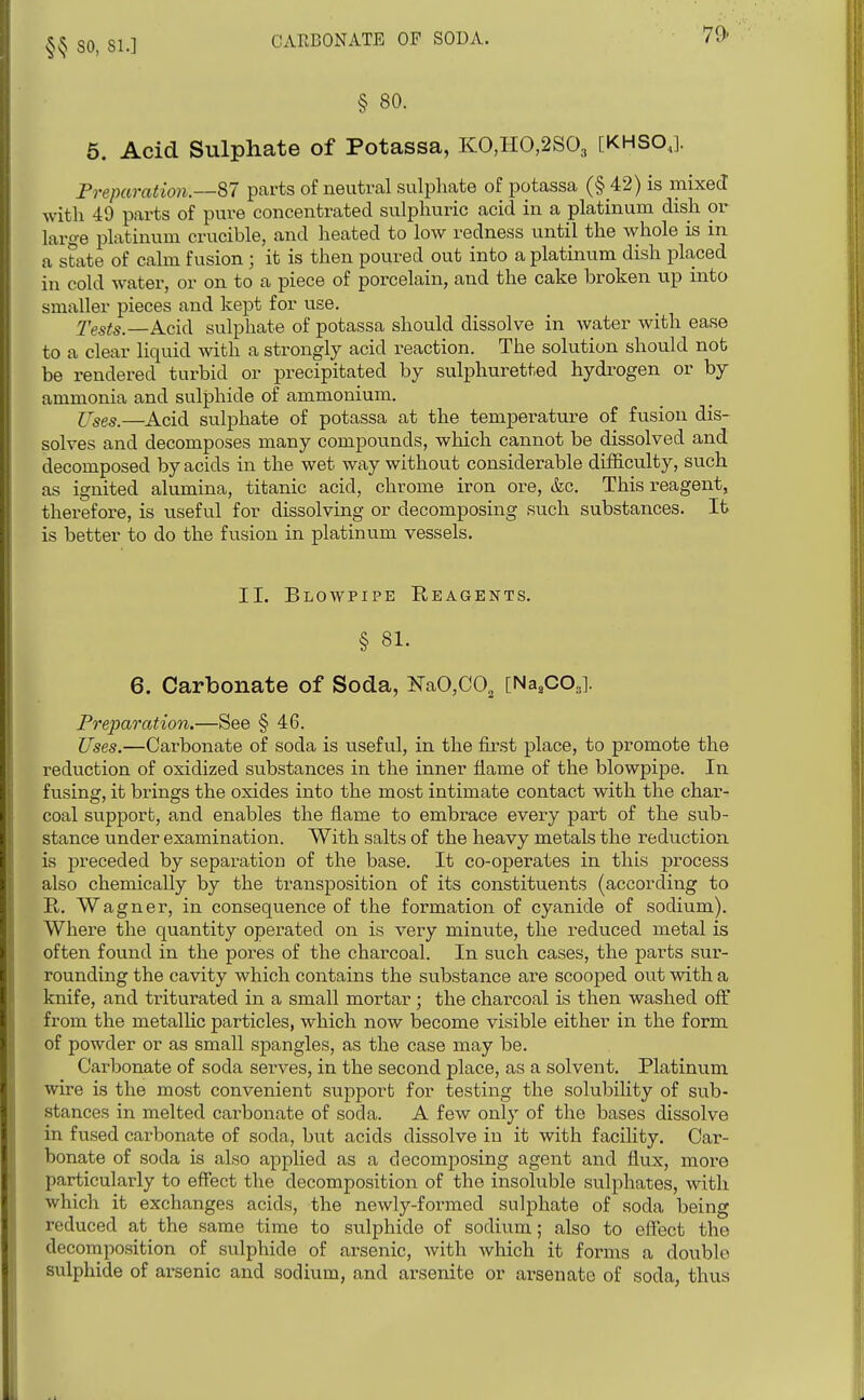 §^ so, 81.] CARBONATE OF SODA. 79- § 80. 6. Acid Sulphate of Potassa, KO,IIO,2S03 [KHSO,.]. Freparation.—87 parts of neutral sulphate of potassa (§ 42) is mixed with 49 parts of pure concentrated sulphuric acid in a platinum dish or large platinum crucible, and heated to low redness until the whole is in a state of calm fusion ; it is then poured out into a platinum dish placed in cold water, or on to a piece of porcelain, and the cake broken up mto smaller pieces and kept for use. Tests.—Acid sulphate of potassa should dissolve in water with ease to a clear liquid with a strongly acid reaction. The solution should not be rendered turbid or precipitated by sulphuretted hydrogen or by ammonia and sulphide of ammonium. ITses.—Acid sulphate of potassa at the temperature of fusion dis- solves and decomposes many compounds, which cannot be dissolved and decomposed by acids in the wet way without considerable difficulty, such as ignited alumina, titanic acid, chrome iron ore, &c. This reagent, therefore, is useful for dissolving or decomposing such substances. It is better to do the fusion in platinum vessels. II. Blowpipe Reagents. § 81. 6. Carbonate of Soda, KaO,GO, [Na.COj. Preparation.—See § 46. Uses.—Carbonate of soda is useful, in the first place, to promote the reduction of oxidized substances in the inner flame of the blowpipe. In fusing, it brings the oxides into the most intimate contact with the char- coal support, and enables the flame to embrace every part of the sub- stance under examination. With salts of the heavy metals the reduction is preceded by separation of the base. It co-operates in this process also chemically by the transposition of its constituents (according to E.. Wagner, in consequence of the formation of cyanide of sodium). Where the quantity operated on is very minute, the reduced metal is often found in the pores of the charcoal. In such cases, the parts sur- rounding the cavity which contains the substance are scooped out with a knife, and triturated in a small mortar; the charcoal is then washed off from the metalhc particles, which now become visible either in the form of powder or as small spangles, as the case may be. Carbonate of soda serves, in the second place, as a solvent. Platinum wire is the most convenient suj)port for testing the solubility of svib- stances in melted carbonate of soda. A few only of the bases dissolve in fused carbonate of soda, but acids dissolve iu it with facility. Car- bonate of soda is also applied as a decomposing agent and flux, more particularly to effect the decomposition of the insoluble sulphates, with which it exchanges acids, the newly-formed sulphate of soda being reduced at the same time to sulphide of sodium; also to effect the decomposition of sulphide of arsenic, with which it forms a double sulphide of arsenic and sodium, and arsenite or arsenate of soda, thus