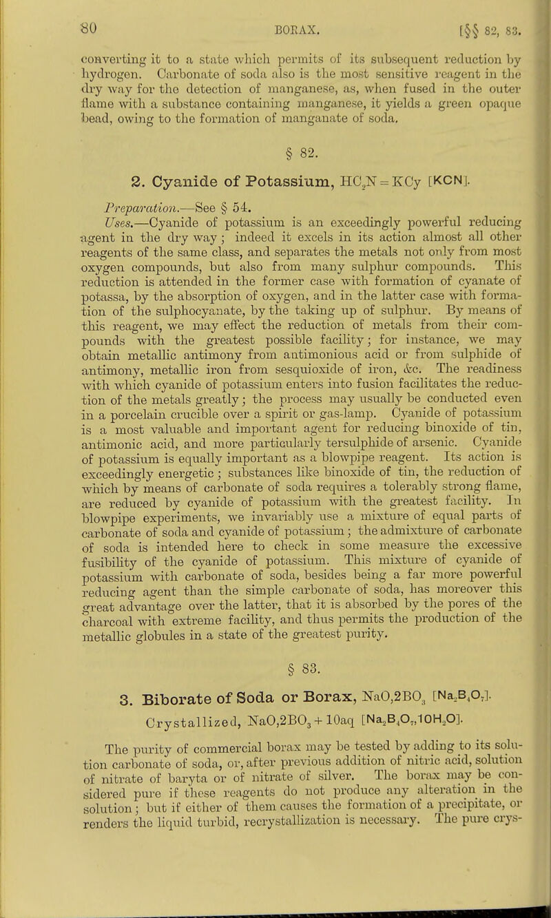 [§§ 82, 83. converting it to a state which permits of its subsequent reduction by hydrogen. Carbonate of soda also is the most sensitive reagent in the dry way for the detection of manganese, as, when fused in the outer flame with a substance containing manganese, it yields a green opaque bead, owing to the formation of manganate of soda. § 82. 2. Cyanide of Potassium, HaN = KCy [KCNj. Preparation.—See § 54. Uses,—Cyanide of potassium is an exceedingly powerful reducing agent in the dry way ; indeed it excels in its action almost all other reagents of the same class, and separates the metals not only from most oxygen compounds, but also from many sulphur compounds. This reduction is attended in the former case with formation of cyanate of potassa, by the absorption of oxygen, and in the latter case with forma- tion of the sulphocyanate, by the taking up of sulphur. By means of this reagent, we may effect the reduction of metals from their com- pounds with the greatest possible facility; for instance, we may obtain metallic antimony from antimonious acid or from sulphide of antimony, metallic iron from sesquioxide of iron, &c. The readiness with which cyanide of potassium enters into fusion facilitates the reduc- tion of the metals greatly; the process may usually be conducted even in a porcelain crucible over a spirit or gas-lamp. Cyanide of potassium is a most valuable and important agent for reducing bin oxide of tin, antimonic acid, and more particularly tersulphide of arsenic. Cyanide of potassium is equally important as a blowpipe reagent. Its action is exceedingly energetic; substances like binoxide of tin, the reduction of which by means of carbonate of soda requires a tolerably strong flame, are reduced by cyanide of potassium with the greatest facility. In blowpipe experiments, we invariably use a mixture of equal parts of carbonate of soda and cyanide of potassium; the admixture of carbonate of soda is intended here to check in some measure the excessive fusibihty of the cyanide of potassium. This mixture of cyanide of potassium with carbonate of soda, besides being a far more powerful reducing agent than the simple carbonate of soda, has moreover this cfreat advantage over the latter, that it is absorbed by the pores of the charcoal with extreme facihty, and thus permits the production of the metallic globules in a state of the greatest purity. § 83. 3. Biborate of Soda or Borax, NaO,2BO, [Na.,B,o.]. Crystallized, NaO,2B03lOaq [Na,BA.10Hp]. The purity of commercial borax may be tested by adding to its solu- tion carbonate of soda, or, after previous addition of nitric acid, solution of nibrate of baryta or of nitrate of silver. The borax may be con- sidered pure if these reagents do not produce any alteration m the solution; but if either of them causes the formation of a precipitate, or renders the liquid turbid, recrystallization is necessary. The pure crys-