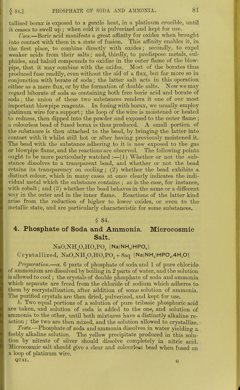 tallized borax is exposed to a gentle heat, in a platinum crucible, until it ceases to swell up ; when cold it is pulverized and kept for use. Cses.—Boric acid manifests a great affinity for oxides when brought into contact with them in a state of fusion. This affinity enables it, in the fii*st place, to combine directly with oxides; secondly, to expel weaker acids from their salts; and, thirdly, to predispose metals, sul- phides, and haloid compounds to oxidize in the outer flame of the blow- pipe, that it may combine with the oxides. Most of the borates thus produced fuse readily, even without the aid of a flux, but far more so in conjunction with borate of soda; the latter salt acts in this operation either as a mere flux, or by the formation of double salts. Now we may regard biborate of soda as containing both free boric acid and borate of soda; the union of these two substances renders it one of our most important blowpipe reagents. In fusing with borax, we usually employ platinum wire for a support; the loop of the wire is moistened or heated to redness, then dipped into the powder and exposed to the outer flame ; a colourless bead of fused borax is thus produced. A small portion of the substance is then attached to the bead, by bringing the latter into contact with it whilst still hot or after having previously moistened it. The bead with the substance adhering to it is now exposed to the gas or blowpipe flame, and the reactions are observed. The following points ought to be more particulai-ly watched :—(1) Whether or not the sub- stance dissolves to a transparent bead, and whether or not the bead retains its transparency on cooling; (2) whether the bead exhibits a distinct colour, which in many cases at once clearly indicates the indi- vidual metal which the substance contains ; as is the case, for instance, with cobalt; and. (3) whether the bead behaves in the same or a different way in the outer and in the inner flame. Reactions of the latter kind arise from the reduction of higher to lower oxides, or even to the metallic state, and are particularly characteristic for some substances. § 84. 4. Phosphate of Soda and Ammonia. Microcosmic Salt. NaO,NHp,HO,PO, [Na(NH,)HPOJ. Crystallized, NaO,NHp,HO,P05 + 8aq [Na(NH,)HP0„4H,0]. Prejyaration.—a. 6 parts of phosphate of soda and 1 of pure chloride of ammonium are dissolved by boiling in 2 parts of water, and the solution is allowed to cool; the crystals of double phosphate of soda and ammonia which separate are freed from the chloride of sodium which adheres to them by recrystallization, after addition of some solution of ammonia. The purified crystals are then dried, pulverized, and kept for use. h. Two equal portions of a solution of pure tribasic phosphoric acid are taken, and solution of soda is added to the one, and solution of ammonia to the other, until both mixtures have a distinctly alkaline re- action ; the two are then mixed, and the solution allowed to crystallize. Teats.—Phosphate of soda and ammonia dissolves in water yielding a feebly alkaline solution. The yellow precipitate produced in this solu- tion by nitrate of silver should dissolve completely in nitric acid. Microcosmic salt should give a clear and colourless bead when fused on a loop of platinum wire. qUAL. G
