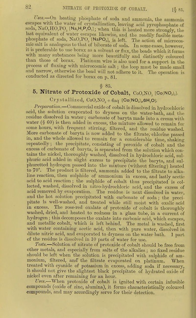NITRATE OF PROTOXIDE OF COBALT. I ses.—On heating phosphate of soda and ammonia, tlie ammonia escapes with the wntev of ciystalHzation, leaving acid pyrophosphate of soda, NaO,HO,PO, [Na,H,P,p,]; when this is heated more strongly, the last equivalent of water escapes likewise, and the readily fusible meta- phosiDhate of soda, K'aO,PO, [NaPO,], is left. The action of microcos- mic salt is analogous to that of biborate of soda. In some cases, however, it is preferable to use borax as a solvent or flux, the beads which it forms with many substances being more beautifully and distinctly coloured than those of borax. Platinum wire is also used for a support in tlie process of fluxing with microcosmic salt; the loop must be made small and narrow, otherwise the bead will not adhere to it. The operation is conducted as directed for borax on p. 81. § 85. 5. Nitrate of Protoxide of Cobalt, CoO,m [CoiNOay. Crystallized, CoO,NO. + 6aq [Co(N03)2,6H20]. _ Preparation.—GommeveM oxide of cobalt is dissolved in hydrochloric acid, the solution evaporated to dryness on the water-bath, and tlie residue dissolved in water; carbonate of baryta made into a cream mtli water (§ 60) is then added in excess, the mixture allowed to remain for some hours, with frequent stirring, filtered, and the residue washed. More carbonate of baryta is now added to the filtrate, chlorine passed in, and the whole allowed to remain for a considerable time, shaking repeatedly; the precipitate, consisting of peroxide of cobalt and the excess of carbonate of baryta, is separated from the solution which con- tains the nickel, thoroughly washed, dissolved in hydrochloric acid, sul- phuric acid added in slight excess to precipitate the baryta, and sul- phuretted hydrogen passed into the mixture (without filtering) heated to 70°. The product is filtered, ammonia added to the filtrate to alka- line reaction, then sulphide of ammonium in excess, and lastly acetic, acid to acid reaction; the sulphide of cobalt thus precipitated is col- lected, washed, dissolved in nitro-hydrochloric acid, and the excess of acid removed by evaporation. The residue is next dissolved in water, and the hot solution precipitated with carbonate of soda; the preci- pitate is well-washed, and treated while still moist with oxalic acid in excess. _ The rose-red oxalate of protoxide of cobalt is thoroughly washed, dried, and heated to redness in a glass tube, in a current of hydrogen; this decomposes the oxalate into carbonic acid, which escapes, and metallic cobalt, which is left behind. The metal is washed, first with water containing acetic acid, then with pure water, dissolved in dilute nitric acid, and evaporated to dryness on the water bath. 1 part of the residue is dissolved in 10 parts of water for use. Tests.—Solution of nitrate of protoxide of cobalt should be free from other metals, and especially from salts of the alkalies ; no fixed residue should be left when the solution is precipitated with sulphide of am- monium, filtered, and' the filtrate evaporated on platinum. When treated with cyanide of potassium in excess, adding soda if necessary, it should not give the slightest black precipitate of hydrated oxide of nickel even after remaining for an hour. Uses.—When protoxide of cobalt is ignited with certain infusible compounds (oxide of zinc, alumina), it forms characteristically coloured compounds, and may accordingly serve for their detection.