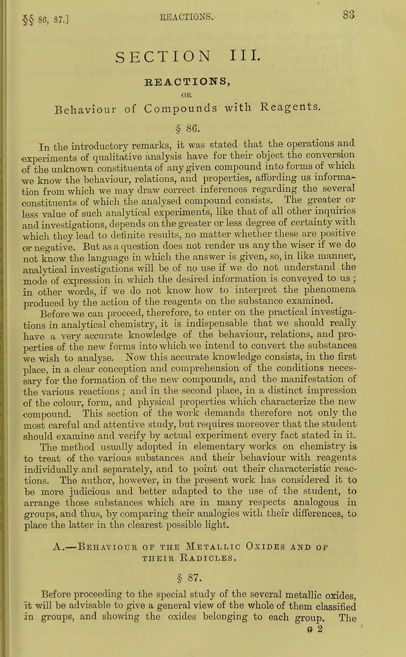 §§ 86, 87.] KEACTIONS. SECTION III. BEACTIONS, OR Behaviour of Compounds with Reagents. § 86. In the uitroducfcory remarks, it was stated that the operations and experiments of quahtative analysis have for their object the conversion of the unknown constituents of any given compound into forms pf which we know the behaviour, relations, and properties, affordmg us informa- tion from which we may draw correct inferences regarding the several constituents of which the analysed compound consists. The greater or less value of such analjiiical experiments, hke that of all other inquiries and investigations, depends on the greater or less degree of certainty with which they lead to definite results, no matter whether these are positive or negative. But as a question does not render us any the wiser if we do not know the language in which the answer is given, so, in like manner, analytical investigations will be of no use if we do not understand the mode of expression in which the desired information is conveyed to us; in other words, if we do not know how to interpret the phenomena produced by the action of the reagents on the substance examined. Before we can proceed, therefore, to enter on the practical investiga- tions in analytical chemistry, it is indispensable that we should really have a very accurate knowledge of the behaviour, relations, and pro- perties of the new forms into which we intend to convert the substances we wish to analyse. Now this accurate knowledge consists, in the first place, in a clear conception and comprehension of the conditions neces- sary for the formation of the new compounds, and the manifestation of the various reactions ; and in the second place, in a distinct impression of the colour, form, and physical properties which characterize the new compound. This section of the work demands therefore not only the most careful and attentive study, but requires moreover that the student should examine and verify by actual experiment every fact stated in it. The method usually adopted in elementary works on chemistry is to treat of the various substances and their behaviour with reagents individually and separately, and to point out their characteristic reac- tions. The author, however, in the present work has considered it to be more judicious and better adapted to the tise of the student, to arrange those substances which are in many respects analogous in groups, and thus, by comparing their analogies with their differences, to place the latter in the clearest possible light. A.—Behaviour of the Metallic Oxides and of THEIR Radicles. § 87. Before proceeding to the special study of the several metallic oxides, it will be advisable to give a general view of the whole of them classified in groups, and showing the oxides belonging to each group. The Q 2