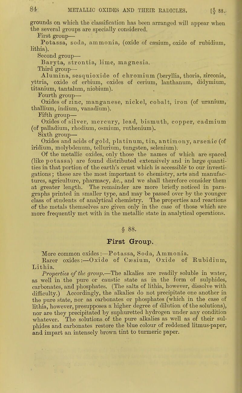 84: METALLIC OXIDES AND THEIR RADICLES. [§ 88. grounds on which the classification has been arranged will appear when the several groups are specially considered. First gi-oup— Potassa, soda, ammonia, (oxide of caesium, oxide of rubidium, lithia). Second group— Baryta, strontia, lime, magnesia. Third group— Alumina, sesquioxide of chromium (beryllia, thoria, zirconia, yttria, oxide of erbium, oxides of cerium, lanthanum, didymium, titanium, tantalum, niobium), Fourth group— Oxides of zinc, manganese, nickel, cobalt, iron (of uranium, thallium, indium, vanadium). Fifth group— Oxides of silver, mercury, lead, bismuth, copper, cadmium (of palladium, rhodium, osmium, ruthenium). Sixth group— Oxides and acids of gold, platinum, tin, antimony, arsenic (of iridium, molybdenum, tellurium, tungsten, selenium). Of the metallic oxides, only those the names of which are spaced (like potassa) ai-e found distributed extensively and in large quanti- ties in that portion of the earth's crust which is accessible to our investi- gations ; these are the most important to chemistry, arts and manufac- tures, agriculture, pharmacy, <fec., and we shall therefore consider them at greater length. The remainder are more briefly noticed in para- graphs printed in smaller type, and may be passed over by the younger class of students of analytical chemistry. The propei-ties and reactions of the metals themselves are given only in the case of those which are more frequently met with in the metallic state in analytical operations. § 88. First Group. More common oxides :—Potassa, Soda, Ammonia. Rarer oxides:—Oxide of Caesium, Oxide of Rubidium, Lithia. Properties of the groujJ.—The alkahes are readily soluble in water, as well in the pure or caiistic state as in the form of sulphides, carbonates, and phosphates. (The salts of lithia, however, dissolve with difficulty.) Accordingly, the alkalies do not precipitate one another in the pure state, nor as carbonates or phosphates (which in the case of lithia, however, presupposes a higher degree of dilution of the solutions), nor are they precipitated by suphuretted hydrogen under any condition whatever. The solutions of the pvire alkalies as well as of their sul- phides and carbonates restore the blue colour of reddened litmus-paper, and impart an intensely brown tint to turmeric paper.