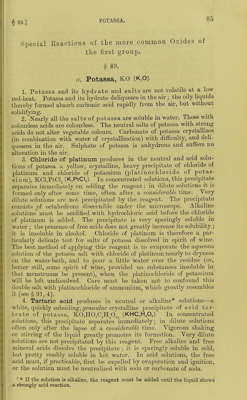 Special Eeactions of the more common Oxides of the first group. § 89. a. Potassa, KO [K,0]. 1. Potassa and its hydrate and salts are not volatile at a low red-heat. Potassa and its hydrate dehquesce in the air; the oily liquids thereby formed absorb carbonic acid rapidly from the ah-, but without soHdifying. 2. Nearly all the salts of potassa are soluble m water. Those with colourless acids are colourless. The neutral salts of potassa with strong acids do not alter vegetable colours. Carbonate of potassa crystallizes (in combination with water of crystaUization) with difficulty, and deli- quesces in the air. Sulphate of potassa is anhydrous and suffers no alteration in the air. 3. CMoride of platinum produces in the neutral and acid solu- tions of potassa a yellow, crystalline, heavy precipitate of chloride of platinum and chloride of potassium (platinochloride of potas- sium), KCljPtCl., [K,PtCI„]. In concentrated solutions, this precipitate separates immediately on adding the reagent: in dilute solutions it is formed only after some time, often after a considerable time. Very dilute sohitions are not precipitated by the reagent. The precipitate consists of octahedrons discernible under the microscope. Alkaline solutions must be acidified with hydrochloric acid before the chloride of platinum is added. The precipitate is very sparingly soluble in water; the presence of free acids does not greatly increase its solubility; j it is insoluble in alcohol. Chloride of platinum is therefore a par- ] ticularly delicate test for salts of potassa dissolved in spirit of wine. I The best method of applying this reagent is to evaporate the aqueous solution of the potassa salt with chloride of platinum nearly to dryness on the water-bath, and to pour a little water over the residue (or, i better still, some spirit of wine, provided no substances insoluble in that menstruum be present), when the platinochloride of potassium will be left undissolved. Care must be taken not to confound this double salt with platinochloride of ammonium, which greatly resembles it (see § 91, 4). 4. Tartaric acid produces in neutral or alkaline* solutions—a 1 white, quickly su.bsiding, f/mwM^fM'crystalline precipitate of acid tar- trate of potassa, K0,H0,C3Hp^^ [KHC^H.OJ. In concentrated solutions, this precipitate separates immediately; in dilute solutions often only after the lapse of a considerable time. Vigorous shaking or stirring of the liquid greatly promotes its formation. Very dilute solutions are not precipitated by this reagent, Pree alkalies and free mineral acids dissolve the precipitate; it is sparingly soluble in cold, •but pretty readily soluble in hot water. In acid solutions, the free Acid must, if practicable, first be expelled by evaporation and ignition, or the solution must be neutralized with soda or carbonate of soda. : * If the solution is alkaline, tlie reagent must be added until the liquid shows A strongly acid reaction.