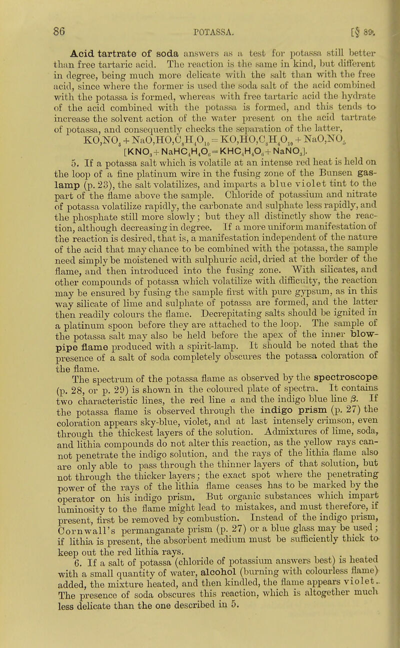 Acid tartrate of soda answers us n test for potassn still l^etter than free tartaric acid. The reaction is tlip same in kind, liut different in degree, being much more delicate with the salt than with the free acid, since where the former is used the soda salt of the acid combined with the potassa is formed, whereas Avith free tartaric acid the hydrate of the acid combined with the potassji is formed, and this tends to increase the solvent action of the water present on the acid tartrate of potassa, and consequently checks the separation of the latter, KO,NO, + NaO,HO,C,H,0,„ = KO,HO,C,Hp,, + NaO,NO, [KNO3 + NaHC,H,0„= KHC,H,0„+ NaNO,]. 5. If a potassa salt which is volatile at an intense red heat is held on the loop of a fine platinum wire in the fusing zone of the Bunsen gas- lamp (p. 23), the salt volatilizes, and imparts a blue violet tint to the part of the flame above the sample. Chloride of potassium and nitrate of potassa volatilize rapidly, the carbonate and sulphate less rapidly, and the phosphate still more slowly; but they all distinctly show the reac- tion, although decreasing in degree. If a more uniform manifestation of the reaction is desired, that is, a manifestation independent of the nature of the acid that may chance to be combined with the potassa, the sample need simply be moistened with sulphuric acid, dried at the border of the flame, and then introduced into the fusing zone. With silicates, a,nd other compounds of potassa which volatilize with difiiculty, the reaction may be ensured by fusing the sample first with pvire gypsum, as in this way silicate of lime and sulphate of potassa are formed, and the latter then readily colours the flame. Decrepitating salts should be ignited in a platinum spoon before they are attached to the loop. The sample of the potassa salt may also be held before the apex of the inuer blow- pipe flame produced with a spirit-lamp. It should be noted that the presence of a salt of soda completely obscures the potassa coloration of the flame. The spectrum of the potassa flame as observed by the spectroscope (p. 28, or p. 29) is shown in the coloured plate of spectra. It contains two characteristic lines, the red Hne a and the indigo blue Hue /3. If the potassa flame is observed through the indigo prism (p. 27) the coloration appears sky-blue, violet, and at last intensely ciimson, even through the thickest layers of the solution. Admixtures of lime, soda, and lithia compounds do not alter this reaction, as the yellow rays can- not penetrate the indigo solution, and the rays of the lithia flame also are only able to pass through the thinner layers of that solution, but not through the thicker layers; the exact spot where the penetrating power of the rays of the lithia flame ceases has to be marked hj the operator on his indigo prism. But organic substances Avhich impart luminosity to the flame might lead to mistakes, and must therefore, if present, first be removed by combustion. Instead of the indigo prism, Oornwall's permanganate prism (p. 27) or a blue glass may be used; if lithia is present, the absorbent medium must be sufliciently thick to keep out the red lithia rays. 6. If a salt of potassa (chloride of potassium answers best) is heated with a small quantity of water, alcohol (burning Avith colourless flame) added, the mixture heated, and then kindled, the flame appears violet.. The presence of soda obscures this reaction, which is altogether much less dehcate than the one described in 5.