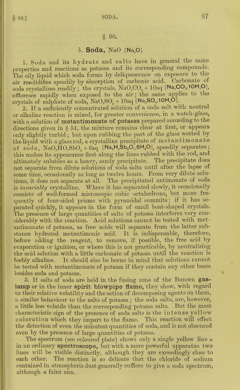 § 90. I. Soda, NaO [Na,,0]. 1. 8oda and its hydrate and salts have in general the same properties and reactions as potassa and its corresponding compounds. The oily Kquid which soda forms by deliquescence on exposure to the air resohdifies speedily by absorption of carbonic acid. Carbonate of soda crystallizes readily; the crystals, NaO,CO,+ lOaq [Na,CO3,10H,O], effloresce rapidly when exposed to the air; the same applies to the crystals of sulphate of soda, NaO,SO, + lOaq [Na,SO„10H,O]._ 2. If a sufficiently concentrated solution of a soda, salt with neutral or alkaline reaction is mixed, for greater convenience, in a watch-glass, Avith a solution of metantimonate of potassa prepared according to the directions given in § 51, the mixture remains clear at first, or appears only shghtly turbid; but upon rubbing the part of the glass wetted by thehquid with a glass rod, a crystalline precipitate of metantimonate of soda, NaO,HO,Sb03 + 6aq [Na^H.SboO^SH^O], speedily separates; this makes its appearance first along the lines rubbed with the rod, and ultimately subsides as a heavy, sandy precipitate. The precipitate does not separate from dilute solutions of soda salts until after the lapse of some time, occasionally as long as twelve hours. From very dilute solu- tions, it does not separate at all. The precipitated antimonate of soda is invariably crystalline. Where it has separated slowly, it occasionally consists of well-formed microscopic cubic octahedrons, but more fre- quently of four-sided prisms with pyramidal summits; if it has se^ parated quickly, it appears in the form of small boat-shaped crystals. The presence of large quantities of salts of potassa interferes very con- siderably with the reaction. Acid solutions cannot be tested with met- antimonate of potassa, as free acids will separate from the latter sub- stance hydrated metantimonic acid. It is indispensable, therefore, before adding the reagent, to remove, if possible, the free acid by evaporation or ignition, or where this is not practicable, by neutralizing the acid solution with a little carbonate of potassa until the reaction is feebly alkaline. It should also be borne in mind that solutions cannot be tested with metantimonate of potassa if they contain any other bases besides soda and potassa. 3. If salts of soda are held in the fusing zone of the Bunsen gas- lamp or in the inner spirit blowpipe flame, they show, with regard to their relative volatility and the action of decomposing agents on them, a similar behaviour to the salts of potassa; the soda salts, are, however, a little less volatile than the corresponding potassa salts. But the most characteristic sign of the presence of soda salts is the intense yellow coloration which they impart to the flame. This reaction will effect the detection of even the minutest quantities of soda, and is not obscured even by the presence of large quantities of potassa. The spectrum (see coloured plate) shows only a single yellow line a in an ordinary spectroscope, but with a more powei-ful apparatus two lines will be visible distinctly, although they are exceedingly close to each other. The reaction is so delicate that the chloride of sodium contained in atmospheric dust generally suffices to give a soda spectrum, although a faint one.