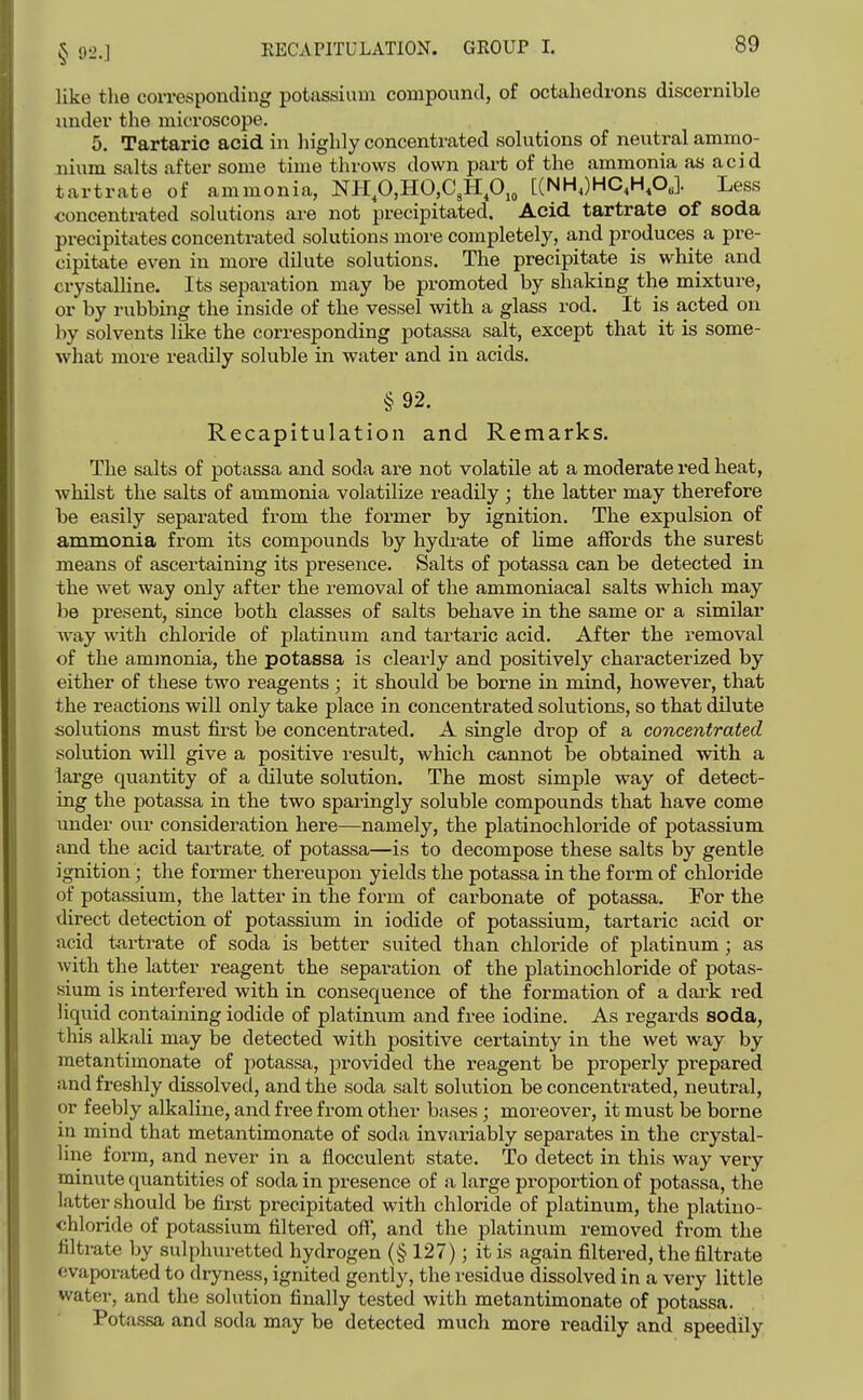 like the corresponding potassium compound, of octahedrons discernible under the microscope. 5. Tartaric acid in highly concentrated solutions of neutral ammo- nium salts after some time throws down part of the ammonia as acid tartrate of ammonia, NHp,HO,C,Hp,„ [(NH,)HC,H,OJ Less concentrated solutions are not precipitated. Acid tartrate of soda precipitates concentrated solutions more completely, and produces a pre- cipitate even in more dilute solutions. The precipitate is white and crystalline. Its separation may be promoted by shaking the mixture, or by rubbing the inside of the vessel Avith a glass rod. It is acted on by solvents like the corresponding potassa salt, except that it is some- what more readily soluble in water and in acids. §92. Recapitulation and Remarks. The salts of potassa and soda are not volatile at a moderate red heat, whilst the salts of ammonia volatilize readily ; the latter may therefore be easily separated from the former by ignition. The expulsion of ammonia from its compounds by hydrate of Hme affords the surest means of ascertaining its presence. Salts of potassa can be detected in the wet way only after the removal of the ammoniacal salts which may he present, since both classes of salts behave in the same or a similar way with chloride of platinum and tartaric acid. After the removal of the ammonia, the potassa is clearly and positively characterized by either of these two reagents ; it should be borne in mind, however, that the reactions will only take place in concentrated solutions, so that dilute solutions must first be concentrated. A single drop of a concentrated solution will give a positive result, which cannot be obtained with a large quantity of a dilute solution. The most simple way of detect- ing the potassa in the two sparingly soluble compounds that have come under our consideration here—namely, the platinochloi-ide of potassium and the acid tartrate, of potassa—is to decompose these salts by gentle ignition; the former thereupon yields the potassa in the form of chloride of potassium, the latter in the form of carbonate of potassa. For the direct detection of potassium in iodide of potassium, tartaric acid or acid tartrate of soda is better suited than chloride of platinum; as with the latter reagent the separation of the platinochloride of potas- sium is interfered with in consequence of the formation of a dark red liquid containing iodide of platinum and free iodine. As regards soda, this alkali may be detected with positive certainty in the wet way by metantimonate of potassa, provided the reagent be properly prepared and freshly dissolved, and the soda salt solution be concentrated, neutral, or feebly alkaline, and free from other bases ; moreover, it must be borne in mind that metantimonate of soda invariably separates in the crystal- line form, and never in a fiocculent state. To detect in this way very minute quantities of soda in presence of a large proportion of potassa, the lattei^ should be first precipitated with chloride of platinum, the platino- chloride of potassium filtered off, and the platinum removed from the filtrate by sulphuretted hydrogen (§ 127); it is again filtered, the filtrate evaporated to dryness, ignited gently, the residue dissolved in a very little water, and the solution finally tested with metantimonate of potassa. Potassa and soda may be detected much more i-eadily and speedily