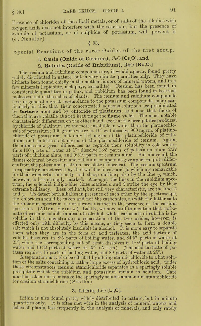 Presence of chlorides of the alkali metals, or of salts of the alkalies with oxygen acids does not interfere with the reaction; but the presence of cyanide of potassium, or of sulphide of potassium, will prevent it (J. Nessler). § 93. Special Reactions of the rarer Oxides of the first group. 1. Csesia (Oxide of Caesium), CsO [Cs,0], and 2. Rubidia (Oxide of Rubidium), EbO [Rb,0.] The CEesium and rubidium compounds are, it would appear, found pretty widely distributed in nature, but in very minute quantities only. They have hitherto been found chiefly in the mother liquors of mineral waters, and in a few minerals (lepidolite, melaphyr, carnallite). Cesium has been found in considerable quantities in poUux, and rubidium has been found in beetroot molasses and in the ashes of plants. The CEesium and rubidium compounds bear in general a great resemblance to the potassium compounds, more par- ticularly in this, that their concentrated aqueous solutions are precipitated by tartaric acid and by chloride of platinum, and also that those of them that are volatile at a red heat tinge the flame violet. The most notable characteristic differences, on the other hand, are that the precipitates produced by chloride of platinum are far more insoluble in water than the platinochlo- ride of potassium ; 100 grams water at 10° will dissolve 900 mgrm. of platino- chloride of potassium, but only 154 mgrm. of the platinochlonde of rubi- dium, and as little as 60 mgrm. of the platinochloride of caesium. Again,, the alums show great diftereiioes as regards their solubility in cold water; thus 100 parts of water at 17° dissolve 13-5 parts of potassium alum, 2'27 parts of rubidium alum, and 0'619 parts of cEesium alum. But above all, the flames coloured by cesium and rubidium compounds give spectra quite differ- ent fi'om the potassium spectrum (see plate of spectra). The CECsium spectrum is especially characterized by the two blue lines a and ^, which are remarkable for their wonderful intensity and sharp outline; also by the line y, which, however, is less strongly marked. Amongst the lines in the rubidium spec- trum, the splendid indigo-blue lines marked a and ^ strike the eye by their extreme brilliancy. Less brilliant, but still very characteristic, are the lines S and y. To detect both alkalies in presence of each other by the spectroscope, the chlorides should be taken and not the carbonates, as with the latter salts the rubidium spectrum is not always distinct in the presence of the caesium spectrum. (Allen, Heintz.) Lastly, we have still to mention that carbo- nate of CEesia is soluble in absolute alcohol, whilst carbonate of rubidia is in- soluble in that menstruum; a separation of the two oxides, however, is effected only with difSculty by this means, as they seem to form a double salt which is not absolutely insoluble in alcohol. It is more easy to separate them when they are in the form of acid tartrates; the acid tartrate of rubidia dissolves in 8'5 parts of boiling water, and 8457 parts of water at 25°, while the corresponding salt of cgesia dissolves in 1'02 parts of boiling water, and 1032 parts of water at 25° (Allen). (The acid tartrate of po- tassa requires 15 parts of boiling water, and 89 parts of water at 25°.) A separation may also be effected by adding stannic chloride to a hot solu- tion of the salts containing a rather large excess of hydrochloric acid ; under these circumstances caesium stannichloride separates as a sparingly soluble precipitate whilst the rubidium and potassium remain in solution. Care must be taken not to mistake the sparingly soluble ammonium stannichloride for ca)sium stannichloride (S t o 1 b a). 3. Lithia, LiO [Li,,0]. Lithia is also found pretty widely distribiited in nature, but in minute quantities only. It is often met with in the analysis of mineral waters and ashes of jjlants, less frequently in the analysis of minerals, and only rarely