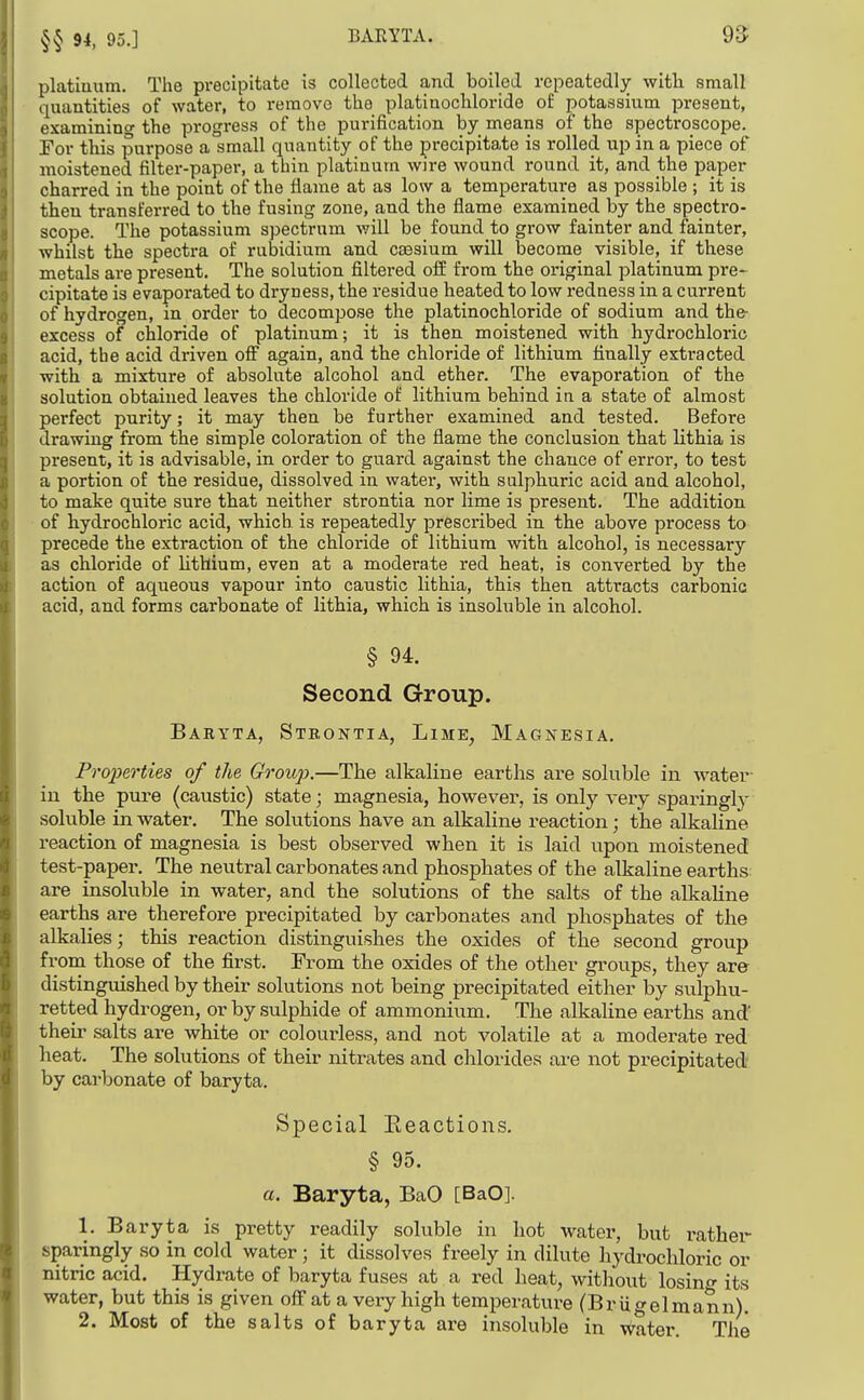 §§ 94, 95.] BARYTA. platiuum. The pi*ecipitate is collected and boiled repeatedly with small quantities of water, to remove the platinochloride of potassium present, examinino- the progress of the purification by means of the spectroscope. For this purpose a small quantity of the pi-ecipitate is rolled up in a piece of moistened filter-paper, a thin platinum wire wound round it, and the paper charred in the point of the flame at as low a temperature as possible ; it is then transferred to the fusing zone, and the flame examined by the spectro- scope. The potassium spectrum v/ill be found to grow fainter and fainter, whilst the spectra of rubidium and cassium will become visible, if these metals are present. The solution filtered off from the original platinum pre- cipitate is evaporated to dryness, the residue heated to low redness in a current of hydrogen, in order to decompose the platinochloride of sodium and the- excess of chloride of platinum; it is then moistened with hydrochloric acid, the acid driven ofi again, and the chloride of lithium finally esti'acted with a mixture of absolute alcohol and ether. The evaporation of the solution obtained leaves the chloride of lithium behind iu a state of almost perfect purity; it may then be further examined and tested. Before drawing from the simple coloration of the flame the conclusion that lithia is present, it is advisable, in order to guard against the chance of error, to test a portion of the residue, dissolved in water, with sulphuric acid and alcohol, to make quite sure that neither strontia nor lime is present. The addition of hydrochloric acid, which is repeatedly prescribed in the above process to precede the extraction of the chloride of lithium with alcohol, is necessary as chloride of Uthium, even at a moderate red heat, is converted by the action of aqueous vapour into caustic lithia, this then attracts carbonic acid, and forms carbonate of lithia, which is insoluble in alcohol. § 94. Second Group. Baryta, Strontia, Lime, Magnesia. FrojJerties of the Group.—The alkaline earths are soluble in water- iu the pure (caustic) state; magnesia, however, is only very sparingly soluble in water. The solutions have an alkaline reaction; the alkaline reaction of magnesia is best observed when it is laid upon moistened test-paper. The neutral carbonates and phosphates of the alkaline earths: are insoluble in water, and the solutions of the salts of the alkaline earths are therefore precipitated by carbonates and phosphates of the alkalies; this reaction distinguishes the oxides of the second group from those of the first. From the oxides of the other groups, they are distingvdshed by their solutions not being precipitated either by sulphu- retted hydrogen, or by sulphide of ammonium. The alkaline earths and their salts are white or colourless, and not volatile at a moderate red heat. The solutions of their nitrates and chlorides are not precipitated by carbonate of baryta. Special Eeactions. § 95. a. Baryta, BaO [BaO]. 1. Baryta is pretty readily soluble in hot water, but rather sparingly so in cold water; it dissolves freely in dilute hydi-ochloric or nitric acid. Hydrate of baryta fuses at a red heat, without losin- its water, but this is given off at a very high temperature (Brligelmann).