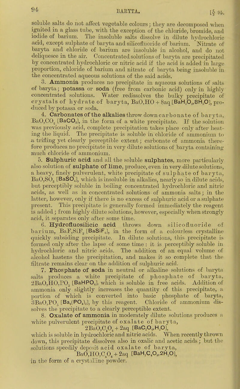soluble salts do not affect vegetable colours; they are decomposed when ignited in a glass tube, with the exception of the chloride, bromide, and iodide of barium. The insoluble salts dissolve in dilute hydrochloric acid, except sulphate of baryta and silicofluoiide of bai^ium. Niti-ate of baryta and chloride of barium are insoluble in alcohol, and do not deliquesce in the air. Concentrated solutions of baryta are precipitated by concentrated hydrochloric or nitric acid if the acid is added in large proportion, chloride of barium and nitrate of baryta being insoluble in the concentrated aqueous solutions of the said acids. 3. Ammonia produces no precipitate in aqueous solutions of salts of baryta; potassa or soda (free from carbonic acid) only in higlily concentrated solutions. Water redissolves the bulky precipitate of crystals of hydrate of baryta, BaO,HO + 8aq [BaH„0,,,8H,,0], pro- duced by potassa or soda. 4. Carbonates of the alkalies throw down carbonate of barytii, BaO,CO„ [BaCOs], in the form of a white precipitate. If the solution was pi'eviously acid, complete precipitation takes place only after ]ie;it- ing the liquid. The precipitate is soluble in chloride of ammonium to a trifling yet clearly perceptible extent; carbonate of ammonia there- fore produces no precipitate in very dilute solutions of baryta containing much chloride of ammonium. 5. Sulphtiric acid and all the soluble sulphates, more paiticularly also solution of sulphate of lime, produce, even in very dilute solutions, a heavy, finely pulverulent, white precipitate of sulphate of baryta, BaOjSOj [BaSOj], which is insoluble in alkalies, nearly so in dilute acids, but perceptibly soluble in boiling concentrated hydrochloric and nitric acids, as well as in concentrated solutions of ammonia salts; in the latter, however, only if there is no excess of sulphuric acid or a sulphate present. This precipitate is generally formed immediately the reagent is added ; from highly dilute solutions, however, especially when strongly acid, it separates only after some time. 6. Hydrofluosilicic acid throws down silicofluoride of barium, BaF,SiF2 [BaSiFJ, in the form of a colotirless crystalline quickly subsiding precipitate. In dilute solutions, this precipitate is formed only after the lapse of some time : it is perceptibly soluble in hydrochloric and nitric acids. The addition of an equal volume of alcohol hastens the precipitation, and makes it so complete that the filtrate remains clear on the addition of sulphuric acid. 7. Phosphate of soda in neutral or alkaline solutions of baiyta salts prod\ices a white precipitate of phosphate of baryta, 2BaO,B[0,PO. [BaHPOJ, which is soluble in free acids. Addition of ammonia only slightly increases the quantity of this precipitate, ii portion of which is converted into basic phosphate of baryta, oBaOjPOj [BajlPOJ.J, by this reagent. Chloride of ammonium dis- solves the precipitate to a clearly perceptible extent. 8. Oxalate of ammonia in moderately dilute solutions produces m Avhite pulverulent precipitate of oxalate of baryta, 2BaO,Cp„ + 2aq [BaCA,H,0], which is soluble in hydrochloric and nitric acids. When recently thrown down, this precipitate dissolves also in oxalic and acetic acids; but the solutions speedily deposit acid oxalate of baryta, BaO,HO,Cp, + 2aq [BaH,C,0„.2H,0], in the form of a cryst.illine powder.