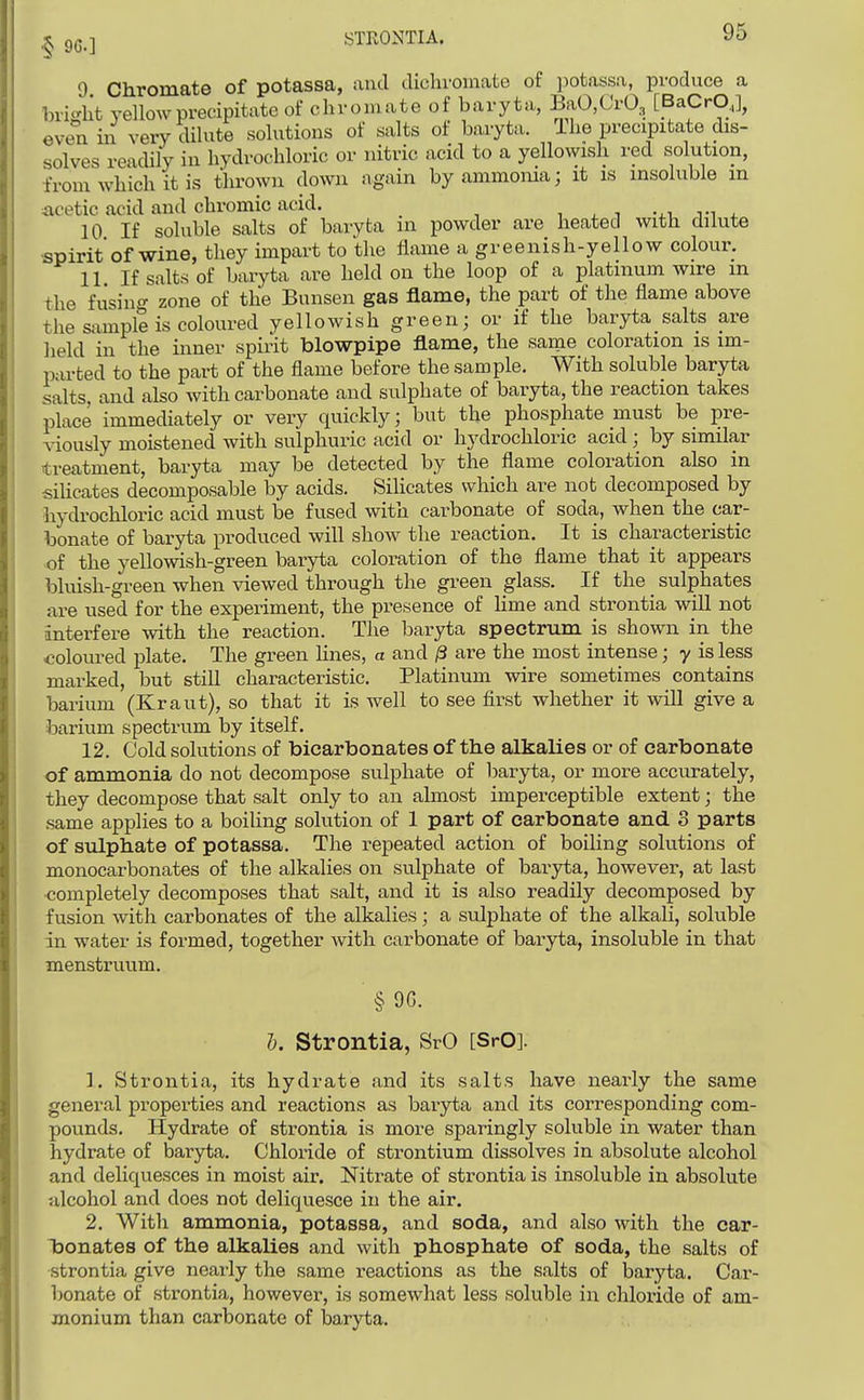 9 Chromate of potassa, ami dichvoinate of potassa, produce a bright yellow precipitate of chromate of baryta, BaO,Cr03 [BaCrO,], even in very dilute solutions of salts of baryta. Ihe precipitate dis- solves readily in hydrochloric or nitric acid to a yellowish red solution, from which it is thrown down again by ammonia; it is insoluble m acetic acid and chromic acid. i ^ , -^i, n 4. 10 If soluble salts of baryta in powder are heated with dilute spirit of wine, they impart to the flame a greenish-yellow colour. 11 If salts of baryta are held on the loop of a platinum wire in the fusing zone of the Bunsen gas flame, the part of the flame above the sample is coloured yellowish green; or if the baryta salts are held in the inner spirit blowpipe flame, the same coloration is im- parted to the part of the flame before the sample. With soluble baryta salts, and also Avith carbonate and sulphate of baryta, the reaction takes place immediately or very quickly; but the phosphate must be pre- viously moistened with sulphuric acid or hydrochloric acid; by similar treatment, baryta may be detected by the flame coloration also in siUcates decomposable by acids. Silicates which are not decomposed by hydrochloric acid must be fused with carbonate of soda, when the car- bonate of baryta produced will show the reaction. It is characteristic of the yeUowish-green baryta coloration of the flame that it appears bluish-green when viewed through the green glass. If the sulphates are used for the experiment, the presence of Hme and strontia will not interfere with the reaction. The baryta spectrum is shown in the coloured plate. The green Hues, a and /3 are the most intense; y is less marked, but still characteristic. Platinum wire sometimes contains barium (Kraut), so that it is well to see first whether it wiU give a barium spectrum by itself. 12. Cold solutions of bicarbonates of the alkalies or of carbonate of ammonia do not decompose sulphate of baryta, or more accurately, they decompose that salt only to an almost imperceptible extent; the .same applies to a boiling solution of 1 part of carbonate and 3 parts of sulphate of potassa. The repeated action of boiling solutions of monocarbonates of the alkalies on sulphate of baryta, however, at last completely decomposes that salt, and it is also readily decomposed by fusion with carbonates of the alkalies; a sulphate of the alkali, solvible dn water is formed, together with carbonate of baryta, insoluble in that menstruum. §9G. 5. Strontia, SrO [SrO]. 1. Strontia, its hydrate and its salts have nearly the same general properties and reactions as baryta and its corresponding com- pounds. Hydrate of strontia is more sparingly soluble in water than hydrate of baryta. Chloride of strontium dissolves in absolute alcohol and deliquesces in moist air. Nitrate of strontia is insoluble in absolute alcohol and does not deliquesce in the air. 2. With ammonia, potassa, and soda, and also with the car- Taonates of the alkalies and with phosphate of soda, the salts of strontia give nearly the same I'eactions as the salts of baryta. Car- lionate of strontia, however, is somewhat less soluble in chloride of am- monium than carbonate of iDaryta.