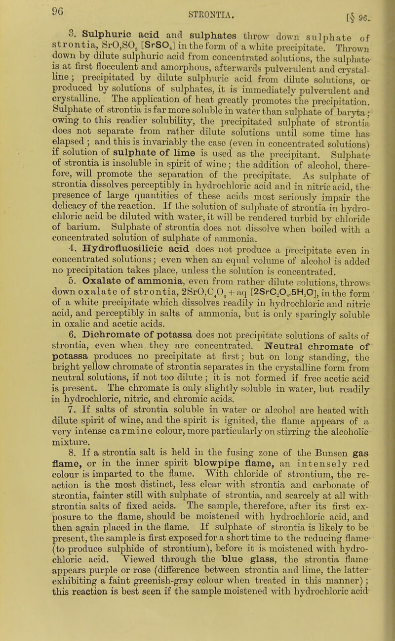 9G STEONTIA. 3. Siilphuric acid and sulphates throw down sulphate of strontia, SrO.SO, [SrSOJ in the form of a white precipitate. Thrown down by dilute sulphuric acid from concentrated solutions, the sulphate- is at first flocculent and amorphous, afterwards pulverulent and crystal- line ; precipitated by dilute sulphuric acid from dilute solutions, or produced by solutions of sulphates, it is immediately pulverulent and crystalline. The application of heat gi-eatly promotes the precipitation. Sulphate of strontia is far more soluble in water than sulphate of baryta ; owing to this readier solubility, the precipitated sulphate of strontia does not separate from rather dilute solutions until some time has elapsed ; and this is invariably the case (even in concentrated solutions) if solution of sulphate of lime is used as the precipitant. Sulphate of strontia is insoluble in spirit of wine; the addition of alcohol, there- fore, will promote the separation of the precipitate. As sulphate of strontia dissolves perceptibly in hydrochloric acid and in nitric acid, the- presence of large quantities of these acids most seriously impair the delicacy of the reaction. If the solution of sulphate of strontia in hydro- chloric acid be diluted with water, it will be rendered turbid by chloride of barium. Sulphate of strontia does not dissolve when boiled with a concentrated solution of sulphate of ammonia. 4. Hydrofluosilicic acid does not produce a precipitate even in concentrated solutions; even when an equal volume of alcohol is added no precipitation takes place, unless the solution is concentrated. 5. Oxalate of ammonia, even from rather dikite solutions, throws down oxalate of strontia, 2SrO,Cp^ -f aq [2SrC.Oj,5H.O], in the form of a white precipitate which dissolves readily in hydrochloric and nitric acid, and perceptibly in salts of ammonia, but is only sparingly soluble in oxalic and acetic acids. 6. Bichromate of potassa does not precipitate solutions of salts of strontia, even when they are concentrated. Ifeutral chromate of potassa produces no precipitate at first; but on long standing, the bright yellow chromate of strontia separates in the crystalline form from neutral solutions, if not too dilute ; it is not formed if free acetic acid is present. The chromate is only slightly soluble in water, but readily in hydrochloric, nitric, and chromic acids. 7. If salts of strontia soluble in water or alcohol are heated with dilute spirit of wine, and the spirit is ignited, the flame appears of a very intense carmine colour, more particularly on stirring the alcoholic mixtuie. 8. If a strontia salt is held in the fusing zone of the Bunsen gas flame, or in the inner spirit blowpipe flame, an intensely red colour is imparted to the flame. With chloride of strontium, the re- action is the most distinct, less clear with strontia and carbonate of strontia, fainter still with sulphate of strontia, and scarcely at all with strontia salts of fixed acids. The sample, therefore, after its first ex- posure to the flame, should be moistened with hydrochloric acid, and then again placed in the flame. If sulj)hate of strontia is likely to be present, the sample is first exposed for a short time to the reducing flame- (to produce sulphide of strontium), before it is moistened with hydro- chloric acid. Viewed through the blue glass, the strontia flame appears purple or rose (difference between strontia and lime, the latter exhibiting a faint greenish-gray colour when treated in this manner); this reaction is best seen if the sample moistened vdth. hydrochloric acid