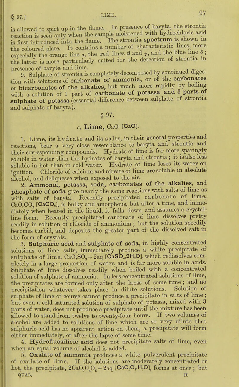 § 97.] is aUowed to spirt up in the flame. In presence of baryta, the strontia reaction is seen only when the sample moistened with hydrochloric acid is fii'st introduced into the flame. The strontia spectrum is shown in the coloured plate. It contains a number of characteristic lines, more especially the orange line a, the red lines ^ and y, and the blue line 5 ; the latter is more particularly suited for the detection of strontia in presence of baryta and Hme. i 9 Sulphate of strontia is completely decomposed by continued diges- tion with solutions of carbonate of ammonia, or of the carbonates or bicarbonates of tbe alkaUes, but much more rapidly by boihng with a solution of 1 part of carbonate of potassa and 3 parts of sulphate of potassa (essential difference between sulphate ot strontia and sulphate of baryta). §97. c. Lime, CaO [CaO]. 1. Lime, its hydrate and its salts, in their general properties and reactions, bear a very close resemblance to baryta and strontia and their corresponding compounds. Hydrate of lime is far more sparingly soluble in water than the hydi^ates of baryta and strontia; it is also less soluble in hot than in cold water. Hydrate of lime loses its water on ignition. Chloride of calcium and nitrate of lime are soluble in absolute alcohol, and deHquesce when exposed to the air. 2. Ammonia, potassa, soda, carbonates of tlie alkalies, and phosphate of soda give nearly the same reactions with salts of lime as with salts of baryta. Kecently precipitated carbonate of lime, CaOjOOj [CaCOj], is bulky and amorphous, but after a time, and imme- diately when heated in the liquid, it falls down and assumes a crystal- line form. Eecently precipitated carbonate of lime dissolves pretty readily in solution of chloride of ammonium; but the solution speedily becomes turbid, and deposits the greater part of the dissolved salt in the form of crystals. 3. Sulphuric acid and sulphate of soda, in highly concentrated solutions of lime salts, immediately produce a white precipitate of sulphate of lime, CaO,S03 + 2aq [OaSO„2H,0], which redissolyes com- pletely in a large proportion of water, and is far more soluble in acids. Sulphate of lime dissolves readily when boiled with a concentrated solution of sulphate of ammonia. In less concentrated solutions of lime, the precipitates are formed only after the lapse of some time; and no precipitation whatever takes place in dilute solutions. Solution of sulphate of lime of course cannot produce a precipitate in salts of lime; but even a cold saturated solution of sulphate of potassa, mixed with 3 parts of water, does not produce a precipitate until the mixture has been allowed to stand from twelve to twenty-four hours. If two volumes of alcohol are added to solutions of lime which are so very dilute that sulphuric acid has no apparent action on them, a precipitate will form either immediately, or after the lapse of some time. 4. Hydrofluosilicic acid does not precipitate salts of lime, even when an equal volume of alcohol is added, 5. Oxalate of ammonia produces a white pulverulent precipitate of oxalate of lime. If the solutions are moderately concentrated or hot, the precipitate, 2CaO,C^05 + ^'^^ [CaCo04,H.p]j forms at once ; but