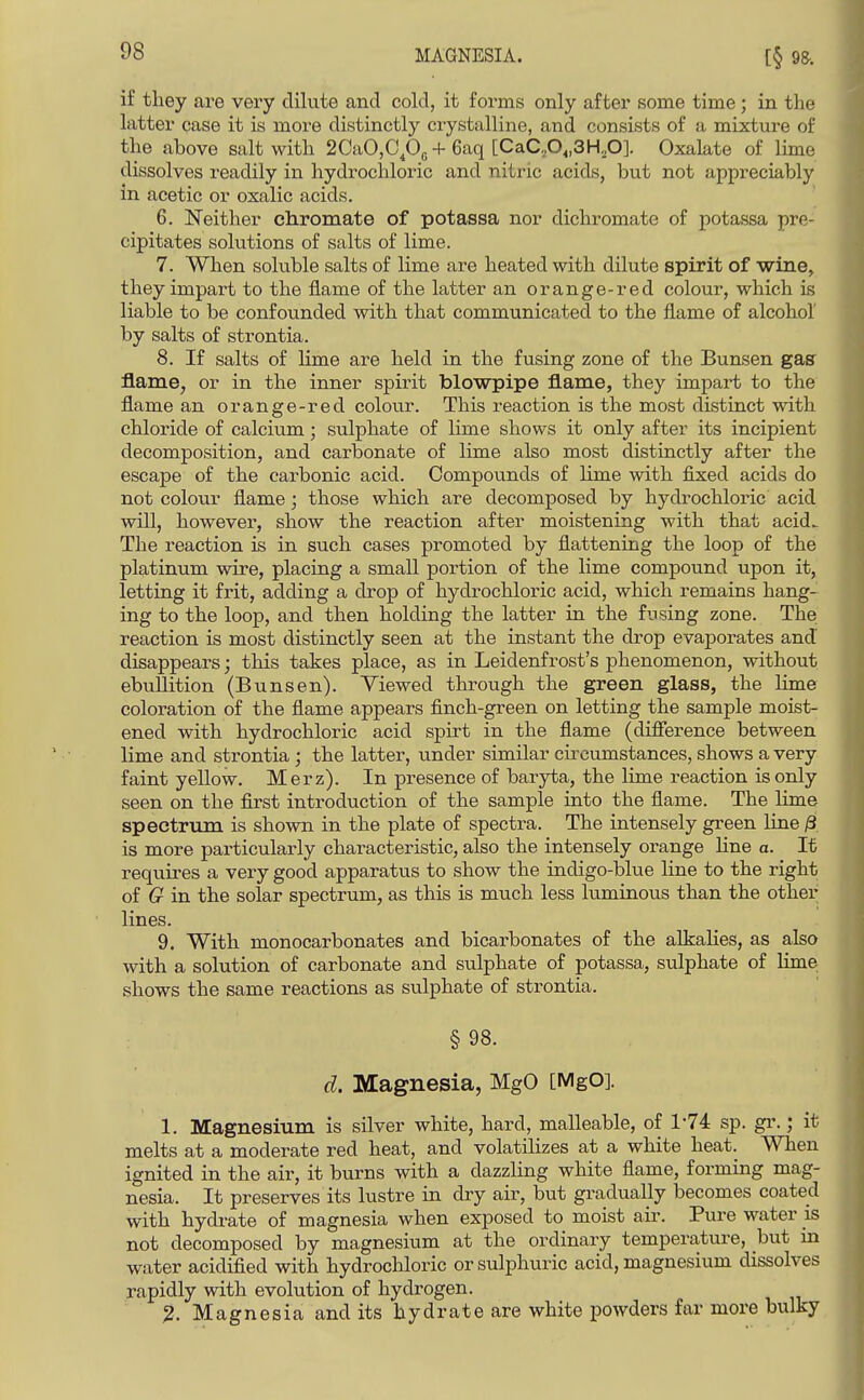 if they are very dilute and cold, it forms only after some time ; in the latter case it is more distinctly ciystalline, and consists of a mixture of the above salt with 2CaO,C,Og + 6aq [CaC,0„3H.p]. Oxalate of lime dissolves readily in hydrocldoric and nitric acids, but not appreciably in acetic or oxalic acids. 6. Neither cliromate of potassa nor dichromate of potassa pre- cipitates solutions of salts of lime. 7. When soluble salts of lime are heated with dilute spirit of wine, they impart to the flame of the latter an orange-red colour, which is liable to be confounded with that communicated to the flame of alcohol by salts of strontia. 8. If salts of lime are held in the fusing zone of the Bunsen gas flame, or in the inner spirit blowpipe flame, they impart to the flame an orange-red colour. This reaction is the most distinct with chloride of calcium; sulphate of lime shows it only after its incipient decomposition, and carbonate of lime also most distinctly after the escape of the carbonic acid. Compounds of lime with fixed acids do not coloui- flame; those which are decomposed by hydrochloric acid will, however, show the reaction after moistening with that acid^ The reaction is in such cases promoted by flattening the loop of the platinum wire, placing a small portion of the lime compound upon it, letting it frit, adding a drop of hydrochloric acid, which remains hang- ing to the loop, and then holding the latter in the fusing zone. The reaction is most distinctly seen at the instant the drop evaporates and disappears; this takes place, as in Leidenfrost's phenomenon, without ebullition (Bunsen). Viewed through the green glass, the lime coloration of the flame appears finch-green on letting the sample moist- ened with hydrochloric acid spirt in the flame (difierence between lime and strontia; the latter, under similar cii'oumstances, shows a very faint yellow. Merz). In presence of baryta, the lime reaction is only seen on the first introduction of the sample into the flame. The lime spectrum is shown in the plate of spectra. The intensely green line /3 is more particularly characteristic, also the intensely orange line a. It requires a very good apparatus to show the indigo-blue line to the right of G in the solar spectrum, as this is much less luminous than the other lines. 9. With monocarbonates and bicarbonates of the alkalies, as also with a solution of carbonate and sulphate of potassa, sulphate of lime shows the same reactions as sulphate of strontia. §98. d. Magnesia, MgO [MgO]. 1. Magnesium is silver white, hard, malleable, of 1*74 sp. gr.; it melts at a moderate red heat, and volatilizes at a white heat. When ignited in the air, it burns with a dazzling white flame, forming mag- nesia. It preserves its lustre in dry air, but gradually becomes coated with hydrate of magnesia when exposed to moist air. Pure water is not decomposed by magnesium at the ordinary temperature, but m water acidified with hydrochloric or sulphuric acid, magnesium dissolves rapidly with evolution of hydrogen. 2. Magnesia and its hydrate are white powders far more bulky