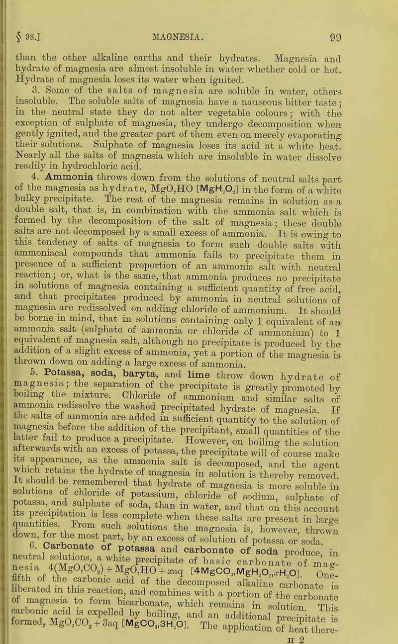 than the other alkaline earths and their hydrates. Magnesia and hydi-ate of magnesia are almost insoluble in water whether cold or hot. Hydrate of magnesia loses its water when ignited. 3. Some of the salts of magnesia are soluble in water, others insoluble. The soluble salts of magnesia have a nauseous bitter taste; in the neutral state they do not alter vegetable colours; with the exception of sulphate of magnesia, they undergo decomposition when gently ignited, and the greater part of them even on merely evaporating their solutions. Sulphate of magnesia loses its acid at a white heat. Nearly all the salts of magnesia which are insoluble in water dissolve readily in hydrochloric acid. 4. Ammonia throws down from the solutions of neutral salts part of the magnesia as hydrate, MgO,HO [MgH.OJ in the form of a white bulky precipitate. ^ The rest of the magnesia remains in solution as a double salt, that is, in combination with the ammonia salt which is formed by the decomposition of the salt of magnesia; these double salts are not decomposed by a small excess of ammonia. It is owing to this tendency of salts of magnesia to form such double salts with ammoniacal compounds that ammonia faOs to precipitate them in presence of a sufficient proportion of an ammonia salt with neutral reaction; or, what is the same, that ammonia produces no precipitate m solutions of magnesia containing a sufficient quantity of free acid, and that precipitates produced by ammonia in neutral solutions of magnesia are redissolved on adding chloride of ammonium. It should be borne in mind, that in solutions containing only 1 equivalent of an ammonia salt (sulphate of ammonia or chloride of ammonium) to 1 equivalent of magnesia salt, although no precipitate is produced by the addition of a sHght excess of ammonia, yet a portion of the magnesia is thrown down on adding a large excess of ammonia. 5. Potassa, soda, baryta, and lime throw down hydrate of magnesia; the separation of the precipitate is greatly promoted by boiling the mixture Chloride of ammonium and simSar salts of ammonia redissolve the washed precipitated hydrate of magnesia. If the salts of ammonia are added in sufficient quantity to the solution of magnesia before the addition of the precipitant, small quantities of the latter faJ to produce a precipitate. However, on boOing the solution afterwards with an excess of potassa, the precipitate wUl of course make Its appearance as the ammonia salt is decomposed, and the agent which retains the hydrate of magnesia in solution is thereby removed, il'^n P ^ff'M^'/ ^^^^^^^ °f magnesia is more soluble in ^nfnt?. 1 iTt^ l potassium, chloride of sodium, sulphate of §S nre^infft^^ ' ^^^^ °^ this account Its precipitation is less complete when these salts are present in large quantities From such solutions the magnesia is, however, thrown down, for the most part, by an excess of solution of potassa or'sodl 6. Carbonate of potassa and carbonate of soda produce in neutral solutions, a of basic carbonate of mag^ fifth of the carbonic acid of the decomposed alkaline carbonate is hberated m this reaction, and combines with a portion of the Sonate iss^ :^iXr;Sg^^^ rSitiLrr°%?^ formed, MgO,CO./3aq i^OO^S^r^^: a^pllS ^^Z^ H 2