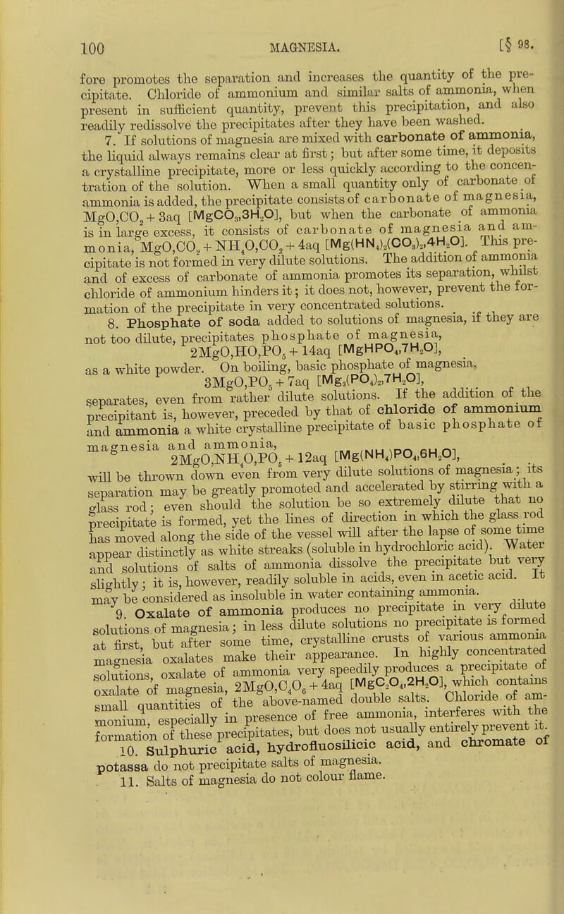 fore promotes the separation and increases the quantity of the pre- cipitate. Chloride of ammonium and similar salts of ammonia, when present in sufficient quantity, prevent this precipitation, and also readily redissolve the precipitates after they have been washed. 7. If solutions of magnesia are mixed with carbonate of ammonia, the liquid always remains clear at first; but after some time, it deposits a crystalline precipitate, more or less quickly according to the concen- tration of the solution. When a small quantity only of carbonate ot ammonia is added, the precipitate consists of carbonate of magnesia, MgO,C02 + 3aq [MgCOa.SH.O], but when the carbonate of ammonia is in large excess, it consists of carbonate of magnesia and am- monia, MgO,CO, + NHp,CO, + 4aq [Mg(HN,),(0O3)„4H,O]. This pre- cipitate is not formed in very dilute solutions. The addition of ammonia and of excess of carbonate of ammonia promotes its separation, whilst cliloride of ammonium hinders it; it does not, however, prevent the for- mation of the precipitate in very concentrated solutions. 8. PhosptLate of soda added to solutions of magnesia, if they are not too dilute, precipitates phosphate of magnesia, 2MgO,HO,P05 + Uaq [MgHP0„7H,0], as a white powder. On boiling, basic phosphate of magnesia, 3MgO,P05 + 7aq [Mg3(P04)„7H,0], separates, even from rather dilute solutions. If the addition of the precipitant is, however, preceded by that of chloride of ammonium and ammonia a white crystalline precipitate of basic phosphate ot magnesia and ammonia, ,k,u ^D^^ ru m 2MgO,NHp,PO,+ 12aq [Mg(NH,)P0„6H,0], ^ will be thrown down even from very dilute solutions of magnesia; its separation may be greatly promoted and accelerated by stirring with a glass rod: even should the solution be so extremely dilute that no precipitate is formed, yet the lines of direction m which the glass rod has moved along the side of the vessel will after the lapse of appear distinctly as white streaks (soluble in hydrochloric acid) Watei and solutions of salts of ammonia dissolve the precipitate but very sliehtlv • it is, however, readily soluble in acids, even m acetic acid, it mav be considered as insoluble in water containing ammonia. 9 Oxalate of ammonia produces no precipitate in very dilute solutions of magnesia; in less dUute solutions no precipitate is formed at first but after some time, crystalline crusts of various ammonia magnes a oxalates make their appearance. In highly concentrated Sons oxalate of ammonia very speedily produces a precipitate _ of soiuuons, uAciicxt _ QMrrO r O 4-4ari rMgC.,04,2H„0], which contams oxalate of magnesia, 2MgO,^U6-i-4aq L 6 ^ 4. 2 J' , small quantities of the above-named double salts, /^f ^^^^l^^f ^ monium especially in presence of free ammoma, interferes with the f~on ofTheVpreci'pitates, but does not usually entirely p-^^^^^^ it^ ^0 Sulphuric acid, hydrofluosilicic acid, and chromate of potassa do not precipitate salts of magnesia. 11. Salts of magnesia do not colour flame.