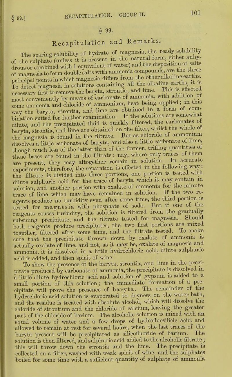 RECAPITULATION. GEOUP II. § 99. Recapitulation and Remarks. The sparing solubility of hydrate of magnesia, the ready solubility of thfsulpLte (unless it is present in the natural form, either anhy- Sious or combined with 1 equivalent of water and the ^^l^^-^^no^^^^^ of ma-nesia to form double salts with ammonia compounds are the three prSal points in which magnesia differs from the other alkaline earths CSct^magnesia in solutions containing all the alkaline earths, ^t ^s necessaiy first to remove the baryta, strontia, and lime. This is effected most conveniently by means of carbonate of ammonia, with addition o some ammonia and chloride of ammonium, heat being apphed m this way the baryta, strontia, and lime are obtained in_ a form ot com. bination suited for further examination. If the solutions are somewhat dHute, and the precipitated fluid is quickly filtered, the carbonates ot baryta, strontia, and lime are obtained on the filter, whilst the whole of the magnesia is found in the filtrate. But as chloride of ammonium dissolves a little carbonate of baryta, and also a little carbonate ot lune, though much less of the latter than of the former, trifling quantities ot these bases are found in the filtrate; nay, where only traces ot them are present, they may altogether remain in solution In accurate experiments, therefore, the separation is effected in the foUowmg way: the filtrate is divided into three portions, one portion is tested witH dHute sulphuric acid for the trace of baryta which it may contain m solution, and another portion with oxalate of ammonia for the mmute trace of lime which may have remained in solution. If the two re- agents produce no turbidity even after some time, the thu-d portion is tested for magnesia with phosphate of soda. But if one of the reagents causes turbidity, the solution is filtered from the gradually subsiding precipitate, and the filtrate tested for magnesia. Should both reagents produce precipitates, the two first portions are mixed together, filtered after some time, and the filtrate tested. To make sure that the precipitate thrown down by oxalate of ammonia is actuaUy oxalate of lime, and not, as it may be, oxalate of magnesia and ammonia, it is dissolved in a little hydrochloric acid, dilute sulphuric acid is added, and then spirit of wine. To show the presence of the baryta, strontia, and lime in the preci- pitate produced by carbonate of ammonia, the precipitate is dissolved in a little dilute hydrochloric acid and solution of gypsum is added to a small portion of this solution; the immediate formation of a pre- cipitate will prove the presence of baryta. The remainder of the hydrochloric acid solution is evaporated to dryness on the water-bath, and the residue is treated with absolute alcohol, which will dissolve the chloride of strontium and the chloride of calcium, leaving the greater part of the chloride of barium. The alcoholic solution is mixed with an equal volume of water and a few drops of hydrofluosilicic acid, and allowed to remain at rest for several hours, when the last traces of the baryta present will be precipitated as silicofluoride of barium. The solution is then filtered, and sulphuric acid added to the alcohoHc filtrate; this will throw down the strontia and the lime. The precipitate is collected on a filter, washed with weak spirit of wine, and the sulphates boiled for some time with a sufficient quantity of sulphate of ammonia