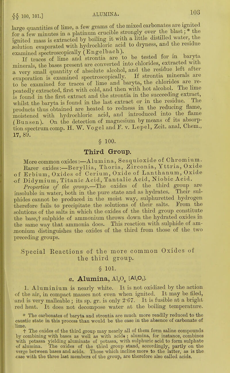 large quantities of lime, a few grams of the mixed carbonates are ignited for a few minutes in a platinum crucible strongly over the blast; * the ignited mass is extracted by boiling it with a little distilled water, the solution evaporated with hydrochloric acid to dryness, and the residue examined spectroscopically (Engelbach). , , ^ • i + If traces of lime and strontia are to be tested for m baryta minerals, the bases present are converted into chlorides, extracted with a very small quantity of absolute alcohol, and the residue^ left after evaporation is examined spectroscopically. If strontia minerals are to be examined for traces of lime and baryta, the chlorides are re- peatecUy extracted, first with cold, and then with hot alcohol, ihe lime is found in the fii'st extract and the strontia in the succeeding extract, whilst the baryta is found in the last extract or in the residue. The products thus obtained are heated to redness in the reducing flame, moistened with hydrochloric acid, and introduced into the flame (Bunsen). On the detection of magnesium by means of its absorp- tion spectrum comp. H. W. Yog el and F. v. Lepel, Zeit. anal. Chem., 17, 89. § 100. Third Group. More common oxides:—Alumina, Sesquioxide of Chromium. Rarer oxides :—Beryllia, Thoria, Zirconia, Yttria, Oxide of Erbium, Oxides of Cerium, Oxide of Lanthanum, Oxide •of Didymium, Titanic Acid, Tantalic Acid, Niobic Acid. Properties of the group.—The oxides of the third group are insoluble in water, both in the pure state and as hydrates. Their sul- phides cannot be produced in the moist way, sulphuretted hydi^ogen therefore fails to precipitate the solutions of their salts. From_ the solutions of the salts in which the oxides of the third group constitute the base,t sulphide of ammonium throws down the hydrated oxides in the same way that ammonia does. This reaction with sulphide of am- jnonium distinguishes the oxides of the third from those of the two preceding groups. Special Eeactions of the more common Oxides of the third group. § 101. a. Alumina, Al,03 [MM 1. Aluminium is nearly white. It is not oxidized by the action of the air, in. compact masses not even when ignited. It may be filed, •and is very malleable • its sp. gr. is only 2-67. It is fusible at a bright red heat. It does not decompose water at the boiling temperature. * The carbonates of baryta and strontia are much more readily reduced to the caustic state in this process than would be the case in the absence of carbonate of Ume. + The oxides of the third group may nearly all of them form saline compounds by combining with bases as well as with acids ; alumina, for instance, combines with potassa yielding alviminate of potassa, with sulphuric acid to form sulphate of alumina. The oxides of the third group stand, accordingly, partly on the verge between bases and acids. Those which incline moro to the latter, as is the case with the three last members of the group, are therefore also called acids.