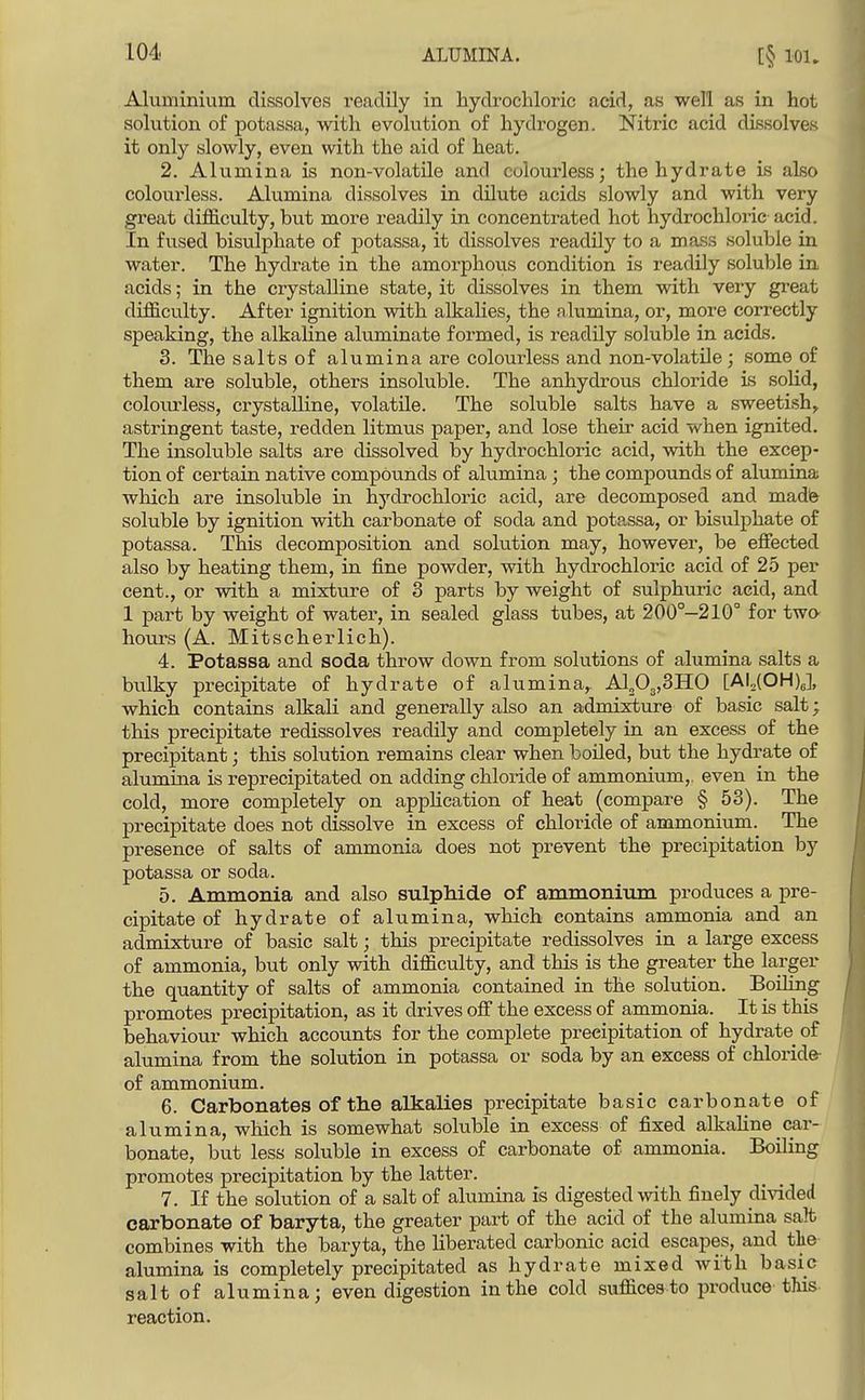 [§ lOU Aluminium dissolves readily in hydrochloric acid, as well as in hot solution of potassa, with evolution of hydrogen. Nitric acid dissolves it only slowly, even with the aid of heat. 2. Alumina is non-volatile and colourless; the hydrate is also colourless. Alumina dissolves in dilute acids slowly and with very great difficulty, but more readily in concentrated hot hydrochloric acid. In fused bisulphate of potassa, it dissolves readily to a mass soluble in water. The hydrate in the amorphovis condition is readily soluble in acids; in the crystalline state, it dissolves in them with very great difi&culty. After ignition with alkalies, the alumina, or, more correctly speaking, the alkaline aluminate formed, is readily soluble in acids. 3. The salts of alumina are colourless and non-volatile; some of them are soluble, others insoluble. The anhydrous chloride is solid, colourless, crystalline, volatile. The soluble salts have a sweetish^ astringent taste, redden litmus paper, and lose their acid when ignited. The insoluble salts are dissolved by hydrochloric acid, with the excep- tion of certain native compounds of alumina; the compounds of alumina wliich are insoluble in hydrochloric acid, are decomposed and made soluble by ignition with carbonate of soda and potassa, or bisulphate of potassa. This decomposition and solution may, however, be effected also by heating them, in fine powder, with hydrochloric acid of 25 per cent., or with a mixture of 3 parts by weight of sulphuric acid, and 1 part by weight of water, in sealed glass tubes, at 200°—210° for two- hours (A. Mitscherlich). 4. Potassa and soda throw down from solutions of alumina salts a bulky precipitate of hydrate of alumina, Aip^jSHO [AUCOHy, which contains alkali and generally also an admisrture of basic salt; this precipitate redissolves readily and completely in an excess of the precipitant; this solution remains clear when boiled, but the hydrate of alumina is reprecipitated on adding chloride of ammonium,, even in the cold, more completely on appHcation of heat (compare § 53). The precipitate does not dissolve in excess of chloride of ammonium. The presence of salts of ammonia does not prevent the precipitation by potassa or soda. 5. Ammonia and also sulphide of ammonium produces a pre- cipitate of hydrate of alumina, which contains ammonia and an admixture of basic salt; this precipitate redissolves in a large excess of ammonia, but only with difficulty, and this is the greater the larger the quantity of salts of ammonia contained in the solution. Boiling promotes precipitation, as it drives off the excess of ammonia. It is this behaviour which accounts for the complete precipitation of hydrate of alumina from the solution in potassa or soda by an excess of chloride- of ammonium. 6. Carbonates of tlie alkalies precipitate basic carbonate of alumina, which is somewhat soluble in excess of fixed alkahne car- bonate, but less soluble in excess of carbonate of ammonia. Boiling promotes precipitation by the latter. 7. If the solution of a salt of alumina is digested with finely divided carbonate of baryta, the greater part of the acid of the alumina salt combines with the baryta, the liberated carbonic acid escapes, and tke alumina is completely precipitated as hydrate mixed with basic salt of alumina; even digestion in the cold suffices to produce this reaction.