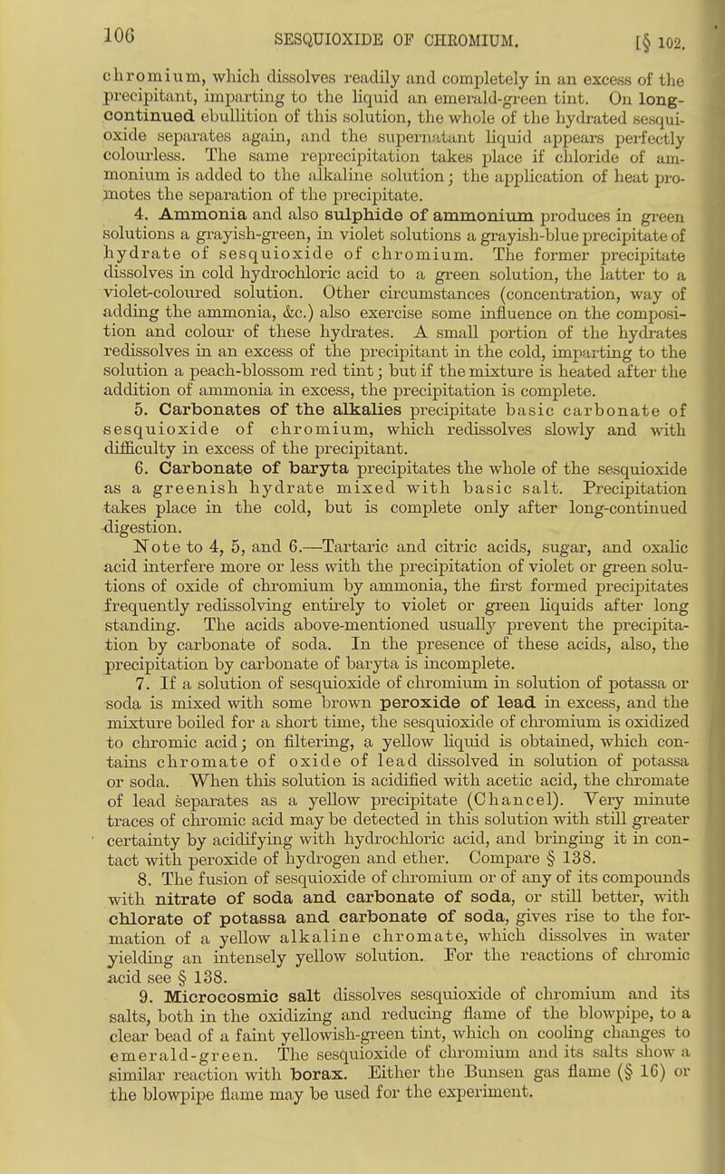cliromium, which dissolves readily and completely in an excess of the precipitant, imparting to the liquid an emerald-green tint. On long- continued ebullition of this solution, the whole of the hydrated sesqui- oxide separates again, and the supernatant liquid appears perfectly coloui'less. The same reprecipitation takes place if chloride of am- monium is added to the alkaline solution; the application of heat pro- motes the separation of the precipitate. 4. Ammonia and also sulphide of ammonium produces in green solutions a grayish-green, in violet solutions a grayish-blue precipitate of hydrate of sesquioxide of chromium. The former precipitate dissolves in cold hydrochloric acid to a green solution, the latter to a violet-coloured solution. Other cu-cumstances (concentration, way of adding the ammonia, &c.) also exei-cise some influence on the composi- tion and colour of these hydrates. A small portion of the hydrates redissolves in an excess of the precipitant in the cold, imparting to the solution a peach-blossom red tint; but if the mixture is heated after the addition of ammonia in excess, the precipitation is complete. 5. Carbonates of the alkalies precipitate basic carbonate of sesquioxide of chromium, which redissolves slowly and with difficulty in excess of the precipitant. 6. Carbonate of baryta precipitates the whole of the sesquioxide as a greenish hydrate mixed with basic salt. Precipitation takes place in the cold, but is complete only after long-continued digestion. Note to 4, 5, and 6.—Tartaric and citric acids, sugar, and oxalic acid interfere more or less with the precipitation of violet or gi-een solu- tions of oxide of chromium by ammonia, the first formed precipitates frequently redissolving entirely to violet or green hquids after long standing. The acids above-mentioned usually prevent the precipita- tion by carbonate of soda. In the presence of these acids, also, the precipitation by carbonate of baryta is incomplete. 7. If a sokition of sesquioxide of cliromium in solution of potassa or soda is mixed with some brown peroxide of lead in excess, and the mixture boiled for a short time, the sesquioxide of chromium is oxidized to chromic acid; on filtering, a yellow liquid is obtained, which con- tains chromate of oxide of lead dissolved in solution of potassa or soda. When this solution is acidified with acetic acid, the chromate of lead separates as a yellow precipitate (Chancel). Yery minute traces of chromic acid may be detected in this solution with still greater certainty by acidifying with hydrochloric acid, and bringing it in con- tact with peroxide of laydrogen and ether. Compare § 138. 8. The fusion of sesquioxide of clu-omium or of any of its compounds with nitrate of soda and carbonate of soda, or still better, with chlorate of potassa and carbonate of soda, gives rise to the for- mation of a yellow alkaline chromate, which dissolves in water yielding an intensely yellow sokition. For the reactions of clu-omic acid see § 138. 9. Microcosmic salt dissolves sesquioxide of chromium and its salts, both in the oxidizing and reducing flame of the blowpipe, to a clear bead of a faint yellowish-green tint, which on cooling changes to emerald-green. The sesquioxide of chi'omium audits salts show a similar reaction with borax. Either the Bunsen gas flame (§ 16) or the blowpipe flame may be used for the experiment.
