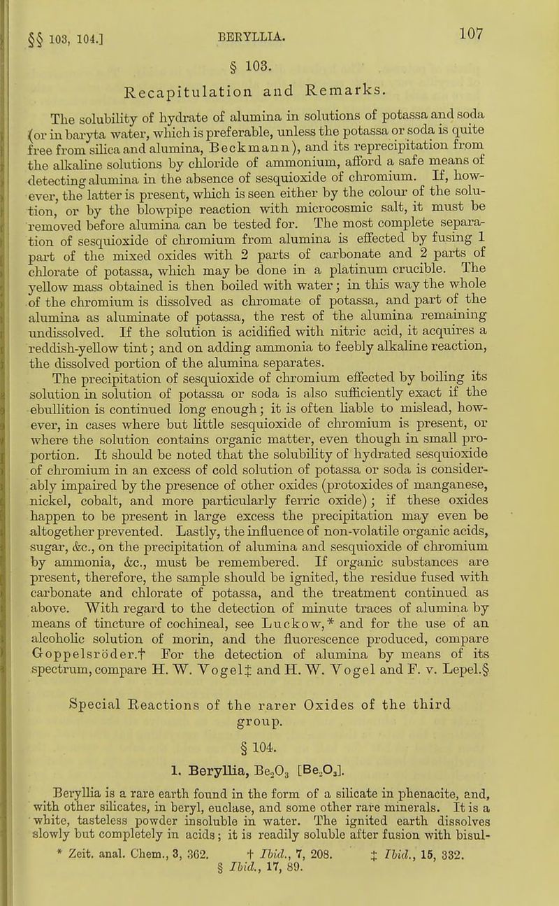 §§ 103, 104.] § 103. Recapitulation and Remarks. The solubility of hych-ate of alumina in solutions of potassa and soda (or in baryta water, which is preferable, unless the potassa or soda is quite free from silica and alumina, Beckmann), and its reprecipitation from the alkaline solutions by chloride of ammonium, afford a safe means of detecting alumina in the absence of sesquioxide of chromium. If, how- ever, the latter is present, which is seen either by the colour of the solu- tion, or by the blowpipe reaction with microcosmic salt, it must be removed before alumina can be tested for. The most complete separa- tion of sesquioxide of cln-omium from alumina is effected by fusing 1 pai-t of the mixed oxides with 2 parts of carbonate and 2 parts of chlorate of potassa, which may be done in a platinum crucible. The yellow mass obtained is then boiled with water; in this way the whole of the chromium is dissolved as chromate of potassa, and part of the alumina as aluminate of potassa, the rest of the alumina remaining undissolved. If the solution is acidified with nitric acid, it acquii^es a reddish-yellow tint; and on adding ammonia to feebly alkaline reaction, the dissolved portion of the alumina separates. The precipitation of sesquioxide of chromium effected by boiling its solution in solution of potassa or soda is also sufiiciently exact if the ebuUition is continued long enough; it is often Hable to mislead, how- ever, in cases where but little sesquioxide of chromium is present, or where the solution contains organic matter, even though in small pro- portion. It should be noted that the solubility of hydrated sesquioxide of chromium in an excess of cold solution of potassa or soda is consider- ably impaired by the presence of other oxides (protoxides of manganese, nickel, cobalt, and more particularly ferric oxide); if these oxides happen to be present in large excess the precipitation may even be altogether prevented. Lastly, the influence of non-volatile organic acids, sugar, (fee, on the precipitation of alumina and sesquioxide of chromium by ammonia, &c., must be remembered. If organic substances are present, therefore, the sample should be ignited, the residue fused with carbonate and chlorate of potassa, and the treatment continued as above. With regard to the detection of minute traces of alumina by means of tincture of cochineal, see Luckow,* and for the use of an alcohohc solution of morin, and the fluorescence produced, compare Goppelsroder.t For the detection of alumina by means of its spectrum, compare H. W. VogelJ and H. W. Vogel and F. v. Lepel.§ Special Reactions of the rarer Oxides of the third group. § 104. 1. Beryllia, Be^O-^ [Be,0,]. BerylHa is a rare earth found in the form of a silicate in phenacite, and, with other silicates, in beryl, euclase, and some other rare minerals. It is a white, tasteless powder insoluble in water. The ignited earth dissolves slowly but completely in acids; it is readily soluble after fusion with bisul- * Zeit. anal. Chem., 3, ,S62. i Ibid., 7, 208. J Thid., 15, 332. § Ibid., 17, 89.