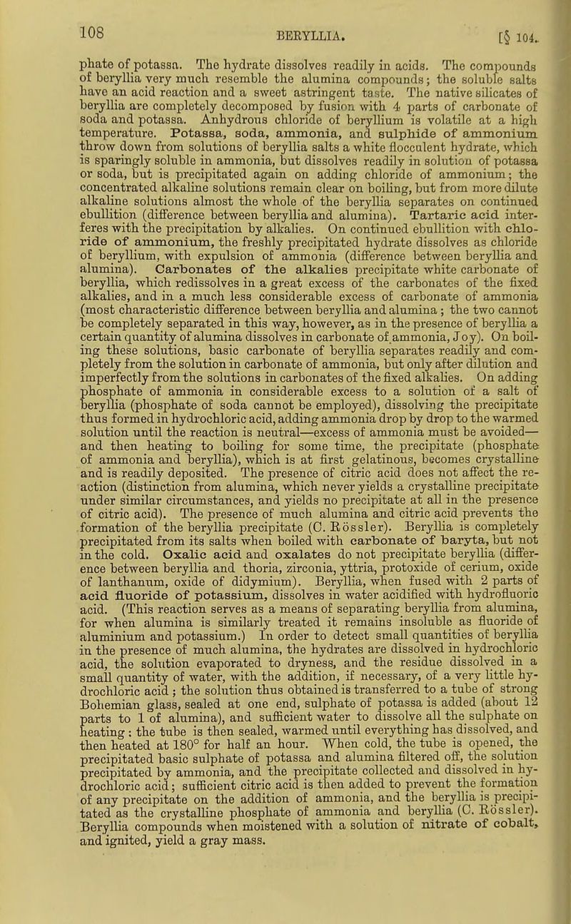 phate of potassa. The hydrate dissolves readily in acids. The compounds of beryllia very much resemble the alumina compounds; the soluble salts have an acid reaction and a sweet astringent taste. The native silicates of beryllia are completely decomposed by fusion with 4 parts of carbonate of soda and potassa. Anhydrous chloride of beryllium is volatile at a high temperature. Potassa, soda, ammonia, and sulphide of ammonium throw down from solutions of beryllia salts a white flocculent hydrate, which is sparingly soluble in ammonia, but dissolves readily in solution of potassa or soda, but is precipitated again on adding chloride of ammonium; the concentrated alkaline solutions remain clear on boiUng, but from more dilute alkaline solutions almost the whole of the beryllia separates on continued ebullition (difference between beryllia and alumina). Tartaric acid inter- feres with the jjrecipitation by alkalies. On continued ebullition with cMo- ride of ammonium, the freshly precipitated hydrate dissolves as chloride of beryllium, with expulsion of ammonia (difference between beryllia and alumina). Carbonates of the alkalies precipitate white carbonate of beryllia, which redissolves in a great excess of the carbonates of the fixed alkalies, and in a much less considerable excess of carbonate of ammonia (most characteristic difference between beryllia and alumina; the two cannot be completely separated in this way, however, as in the presence of beryllia a certain quantity of alumina dissolves in carbonate of .ammonia, Joy). On boil- ing these solutions, basic carbonate of beryllia separates readily and com- pletely from the solution in carbonate of ammonia, but only after dilution and imperfectly from the solutions in carbonates of the fixed alkalies. On adding phosphate of ammonia in considerable excess to a solution of a salt of beryllia (phosphate of soda cannot be employed), dissolving the precipitate thus formed in hydrochloric acid, adding ammonia drop by drop to the warmed solution until the reaction is neutral—excess of ammonia must be avoided— and then heating to boiling for some time, the precipitate (phosphate of ammonia and beryllia), which is at first gelatinous, becomes crystalline and is readily deposited. The presence of citric acid does not affect the re- action (distinction from alumina, which never yields a crystalline precipitate under similar circumstances, and yields no precipitate at all in the presence of citric acid). The presence of much alumina and citric acid prevents the formation of the beryllia precipitate (0. Eossler). Beryllia is completely precipitated from its salts when boiled with carbonate of baryta, but not in the cold. Oxalic acid and oxalates do not precipitate beryllia (differ- ence between beryllia and thoria, zirconia, yttria, protoxide of cerium, oxide of lanthanum, oxide of didymium). Beryllia, when fused with 2 parts of acid fluoride of potassium, dissolves in water acidified with, hydroflupric acid. (This reaction serves as a means of separating beryllia from alumina, for when alumina is similarly treated it remains insoluble as fluoride of aluminium and potassium.) In order to detect small quantities of beryllia in the presence of much alumina, the hydrates are dissolved in hydrochloric acid, the solution evaporated to dryness, and the residue dissolved in a small quantity of water, with the addition, if necessary, of a very little hy- drochloric acid ; the solution thus obtained is transferred to a tube of strong Bohemian glass, sealed at one end, sulphate of potassa is added (about 12 parts to 1 of alumina), and sufficient water to dissolve all the sulphate on heating : the tube is then sealed, warmed until everything has dissolved, and then heated at 180° for half an hour. When cold, the tube is opened, the precipitated basic sulphate of potassa and alumina filtered off, the solution precipitated by ammonia, and the precipitate collected and dissolved in hy- drochloric acid; sufficient citric acid is then added to prevent the formation of any precipitate on the addition of ammonia, and the beryllia is precipi- tated as the crystalline phosphate of ammonia and beryllia (C. Eossler). Beryllia compounds when moistened with a solution of nitrate of cobalt, and ignited, yield a gray mass.