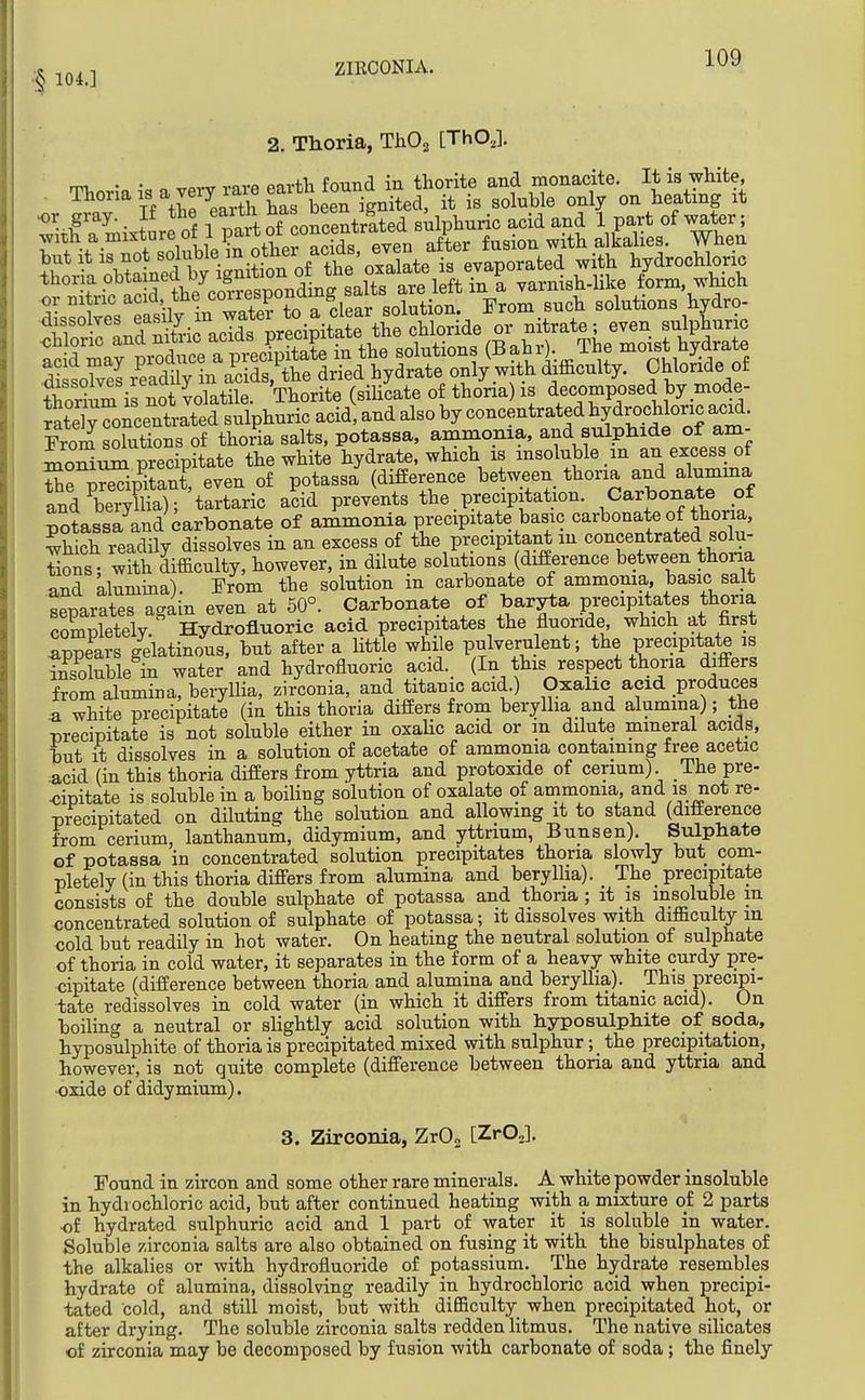 .§ 104.] ZIRCONIA. 2. Thoria, ThO^ [ThO,]. mi- • • „ ^^y^ vnrfl flartli found in thorite and monacite. It is white, Thonais a very iaaeeaitbto^^^^ ^^^^^^^ ^^^^^.^^ or gray.. If the eaith ^^^^Jj^^^ g ^ sulphuric acid and 1 part of water; .vith a mixture of I pitot conc^^^^ 1 fusion with alkalies. When \^Wd bv ieni?*n^^ hydrochloric thoria ^Z;,^^^^^^^^ are left in I varnish-like form, which From solutions of thoria salts, potassa, ammonia, and sulphide of am- moSum precipitate the white hydrate, which is insoluble m an excess of Se^S ant, even of potassa (difference between thona and alumma and beryllia); tartaric acid prevents the precipitation. Carbonate of potass7and carbonate of ammonia precipitate basic carbonate of thoria, Shich readily dissolves in an excess of the precipitant m concentrated solu- tions- with difficulty, however, in dilute solutions (difierence between thona and Llumina). Erom the solution in carbonate of ammonia, basic salt separates again even at 50°. Carbonate of baryta precipitates thoria completely. Hydrofluoric acid precipitates the fluoride which at first appears gelatinous, but after a little while pulverulent; the precipitate is insoluble in water and hydrofluoric acid. (In this respect thoria differs from alumina, beryllia, zirconia, and titanic acid.) Oxalic acid produces a white precipitate (in this thoria difiers from beryllia and alumma); the precipitate is not soluble either in oxaHc acid or m dilute mineral acids, hut it dissolves in a solution of acetate of ammonia containing free acetic acid (in this thoria difiers from yttria and protoxide of cerium) The pre- <;ipitate is soluble in a boiling solution of oxalate of ammonia, and is not re- precipitated on diluting the solution and allowing it to stand (difierence from cerium, lanthanum, didymium, and yttrium, Bunsen). Sulphate of potassa in concentrated solution precipitates thoria slowly but com- pletely (in this thoria differs from alumina and berylha). The precipitate consists of the double sulphate of potassa and thona ; it is insoluble m concentrated solution of sulphate of potassa; it dissolves with difficulty in cold but readily in hot water. On heating the neutral solution of sulphate of thoria in cold water, it separates in the form of a heavy white curdy pre- cipitate (difference between thoria and alumina and beryllia). This precipi- tate redissolves in cold water (in which it differs from titanic acid). On boiling a neutral or slightly acid solution with hyposulphite of soda, hyposulphite of thoria is precipitated mixed with sulphur; the precipitation, however, is not quite complete (difference between thoria and yttria and oxide of didymium). 3. Zirconia, ZrO, [ZrOJ. Found in zircon and some other rare minerals. A white powder insoluble in hydrochloric acid, but after continued heating with a mixture of 2 parts of hydrated sulphuric acid and 1 part of water it is soluble in water. Soluble zirconia salts are also obtained on fusing it with the bisulphates of the alkalies or with hydrofluoride of potassium. The hydrate resembles hydrate of alumina, dissolving readily in hydrochloric acid when precipi- tated cold, and still moist, but with difficulty when precipitated hot, or after drying. The soluble zirconia salts redden litmus. The native silicates of zirconia may be decomposed by fusion with carbonate of soda; the finely