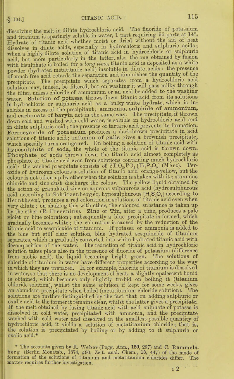•§ IQL] ^issolvins the melt in dilute hydroclilonc acid. The fluoride of potassium ^d titanium is sparingly soluble in water, 1 part requiring 96 parts at 14 . Hydrate of titanic acid whether moist or dried without the aid ot heat dissolves in dilute acids, especially in hydrochloric and sulphuric acids; when a hi^^hly dilute solution of titanic acid m hydrochloric or sulphuric acid but more particularly in the latter, also the one obtained by fusion ■with bisulphate is boiled for a long time, titanic acid is deposited as a white powder (hydrated metatitanic acid) insoluble in dilute acids ; the presence •of much free acid retards the separation and diminishes the quantity of the precipitate. The precipitate which separates from a hydrochloric acid iolution may, indeed, be filtered, but on washing it will pass milky through the filter, unless chloride of ammonium or an acid be added to the washing •water. Solution of potassa throws down titanic acid from its solutions in hydrochloric or sulphuric acid as a bulky white hydrate, which is in- soluble in excess of the precipitant; ammonia, sulphide of ammonium, and carbonate of baryta act in the same way. The precipitate, if thrown ■down cold and washed with cold water, is soluble in hydrochloric acid and in dilute sulphuric acid ; the presence of tartaric acid prevents its formation. Perroeyanide of potassium produces a dark-brown precipitate in acid solutions of titanic acid; infusion of galls gives a brownish precipitate, which speedily turns orange-red. On boiling a solution of titanic acid with hyposulphite of soda, the whole of the titanic acid is thrown down. Phosphate of soda throws down the titanic acid almost completely as phosphate of titanic acid even from solutions containing much hydrochloric acid; the washed precipitate consists of STiOo.POs [Ti,,P„OJ (Merz). Per- oxide of hydrogen colours a solution of titanic acid orange-yellow, but the colour is not taken up by ether when the solution is shaken with it; stannous chloride and zinc dust discharge the colour. The yellow liquid obtained by the action of granulated zinc on aqueous sulphurous acid (hydrosulphurous acid according to Schiitzenberger, hyposulphurous [HoS.OJ according to Bernthsen), produces a red coloration in solutions of titanic acid even when very dilute; on shaking this with ether, the coloured substance is taken up by the ether (E. Fresenius). Zinc or Tin, after a time, produces a pale violet or blue coloration ; subsequently a blue precipitate is formed, which gradually becomes white; the coloration is caused by the reduction of the titanic acid to sesquioxide of titanium. If potassa or ammonia is added to the blue but still clear solution, blue hydrated sesquioxide of titanium separates, which is gradually converted into white hydrated titanic acid with decomposition of the water. The reduction of titanic acid in hydrochloric solution takes place also in the presence of fluoride of potassium (difference from niobic acid), the liquid becoming bright green. The solutions of chloride of titanium in water have different properties according to the way in which they are prepared. If, for example, chloride of titanium is dissolved in water, so that there is no development of heat, a slightly opalescent liquid is obtained, which becomes only slightly turbid on boiling it (titanium chloride solution), whilst the same solution, if kept for some weeks, gives an abundant precipitate when boiled (metatitanium chloride solution). The solutions are further distinguished by the fact that on adding sulphuric or oxalic acid to the former it remains clear, whilst the latter gives a precipitate. If the melt obtained by fusing titanic acid with acid sulphate of potassa is dissolved in cold water, precipitated with ammonia, and the precipitate washed with cold water and dissolved in the smallest possible quantity of hydrochloric acid, it yields a solution of metatitanium chloride; that is, the solution is precipitated by boiling or by adding to it sulphuric or oxalic acid.* * The accounts given by R. Weber (Pogg. Ann., 120, 287) and C. Rammels- berg (Berlin Monatsb., 1874, ^90, Zeit. anal. Chem., 13, 447) of the mode of formation of the solutions of titanium and metatitanium chlorides differ. The matter requires further investigation. I 2