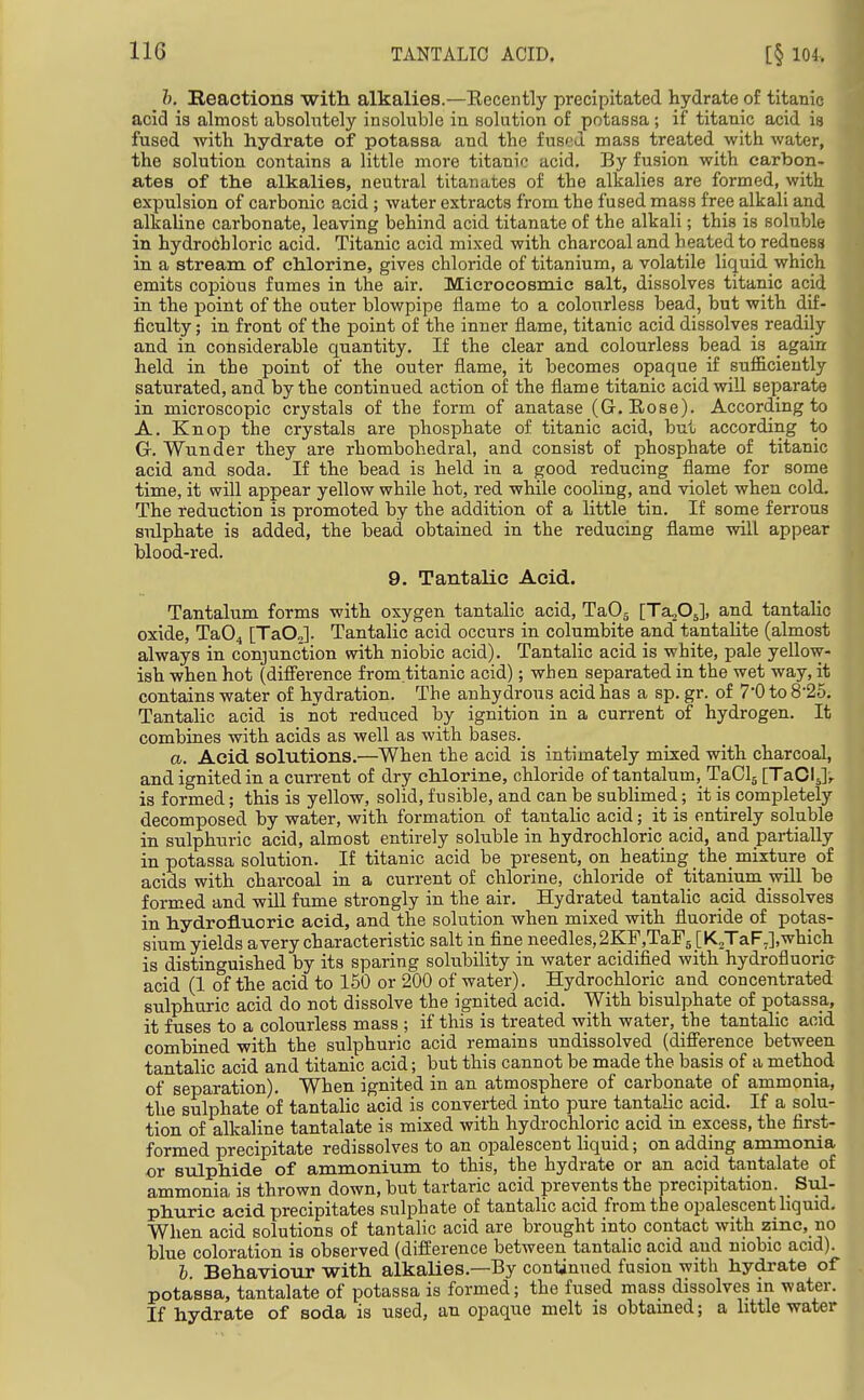 h. Reactions with, alkalies.—Eecently precipitated hydrate of titanic acid is almost absolutely insoluble in solution of potassa; if titanic acid is fused -with hydrate of potassa and the fused mass treated with water, the solution contains a little more titanic acid. By fusion with carbon- ates of the alkalies, neutral titanates of the alkalies are formed, with expulsion of carbonic acid ; water extracts from the fused mass free alkali and alkaline carbonate, leaving behind acid titanate of the alkali; this is soluble in hydrochloric acid. Titanic acid mixed with charcoal and heated to redness in a stream of chlorine, gives chloride of titanium, a volatile liquid which emits copious fumes in the air. Microcosmic salt, dissolves titanic acid in the point of the outer blowpipe flame to a colourless bead, but with dif- ficulty ; in front of the point of the inner flame, titanic acid dissolves readily and in considerable quantity. If the clear and colourless bead is again: held in the point of the outer flame, it becomes opaque if sufficiently saturated, and by the continued action of the flame titanic acid will separate in mici'oscopic crystals of the form of anatase (G.Rose). According to A. Knop the crystals are phosphate of titanic acid, but according to G. Wunder they are rhombohedral, and consist of phosphate of titanic acid and soda. If the bead is held in a good reducing flame for some time, it will appear yellow while hot, red while cooling, and violet when cold. The reduction is promoted by the addition of a little tin. If some ferrous sulphate is added, the bead obtained in the reducing flame will appear blood-red. 9. Tantalic Acid. Tantalum forms with oxygen tantalic acid, TaOj [Ta205], and tantalic oxide, Ta04 [TaO,]. Tantalic acid occurs in columbite and tantalite (almost always in conjunction with niobic acid). Tantalic acid is white, pale yellow- ish when hot (difference from.titanic acid); when separated in the wet way, it contains water of hydration. The anhydrous acid has a sp. gr. of 7'0 to 8-25. Tantalic acid is not reduced by ignition in a current of hydrogen. It combines with acids as well as with bases. a. Acid solutions.—When the acid is intimately mixed with charcoal, and ignited in a current of dry chlorine, chloride of tantalum, TaClj [TaOIJr is formed; this is yellow, solid, fusible, and can be sublimed; it is completely decomposed by water, with formation of tantalic acid; it is_entirely soluble in sulphuric acid, almost entirely soluble in hydrochloric acid, and partially in potassa solution. If titanic acid be present, on heating the_ mixture of acids with charcoal in a current of chlorine, chloride of titanium will be formed and will fume strongly in the air. Hydrated tantaHc acid dissolves in hydrofluoric acid, and the solution when mixed with fluoride of potas- sium yields avery characteristic salt in fine needles,2KF,TaF5 [K2TaF,],which is distinguished by its sparing solubility in water acidified with hydrofluoria acid (1 of the acid to 150 or 200 of water). Hydrochloric and concentrated sulphuric acid do not dissolve the ignited acid. With bisulphate of potassa, it fuses to a colourless mass ; if this is treated with water, the tantahc acid combined with the sulphuric acid remains undissolved (difierence between tantalic acid and titanic acid; but this cannot be made the basis of a method of separation). When ignited in an atmosphere of carbonate of ammonia, the sulphate of tantalic acid is converted into pure tantalic acid. If a solu- tion of alkaline tantalate is mixed with hydrochloric acid in excess, the first- formed precipitate redissolves to an opalescent liquid; on adding ammonia or sulphide of ammonium to this, the hydrate or an acid tantalate of ammonia is thrown down, but tartaric acid prevents the precipitation. Sul- phuric acid precipitates sulphate of tantalic acid from the opalescent liquid. When acid solutions of tantalic acid are brought into contact with zinc, no blue coloration is observed (dift'erence between tantalic acid and niobic acid). I. Behaviour with alkalies.—By conlinned fusion with hydrate of potassa, tantalate of potassa is formed; the fused mass dissolves in water. If hydrate of soda is used, an opaque melt is obtained; a little water 1