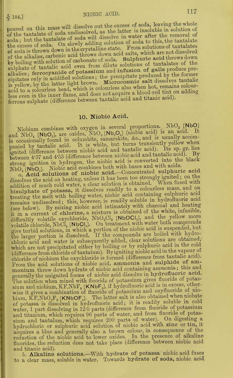 poured on tWs .ass will f^^T^^^l^^^^ Sf tte tantalate of soda -J^dissolved J^^^^^^J^^^^^ter the removal of soda ; but the tantalate J^^n^ sXtLi of soda to this, the tantalate the excess of soda. On slowly addma; solution oi hu ' ^ ^^ntalates less even in tli fnn^ and does notacquire a blood-red tint on adding feSous sulphate (difference between tantalic acid and titanic acid). 10. Niotoic Acid. Niobinm combines with oxygen in several proportions.^ NbO^ [NbO] and NbO, [NbOJ, are oxides, NbO^ [Nb,OJ (niobic acid) is an acid It is occasionally found in columbite, samarskite, &c., and is usua y accom- panied by taJtalic acid. It is white, but turns transiently yellow when Fgnied (difference between niobic acid and tantalic acid). Its sp gr. hes between 4-37 and 4-53 (difference between niobic acid and tantalic acia) By strTng ignition in hydrogen, the niobic acid is converted into the black mo rNbO 1 Niobic acid combines both with bases and with acids _ a AcS solutions of niobic acid.-Ooncentrated sulphuric acid dissolves the acid on heating, unless it has been too ^'^^^^^ addition of much cold water, a clear solution is obtained. When ^^sed with ^isulphate of potassa, it dissolves readily to a colonrless mass, and on treating the melt with boiling water, niobic acid containing sulphuric ac d remain? undissolved; this, however, is readily soluble in hydrofluoric acid /see below). By mixing niobic acid intimately with charcoal and heatmg it fn a cui;ent of chlSrine, a mixture is obtained of the white infusible, difficultly volatile oxychloride, NbO.Cl^ [NbOCIJ, and the yellow more volatile chloride, NbCl^ [NbCIJ. On treatment with water both compounds give turbid solutions, in which a portion of the niobic acid is suspended, but the larger portion is dissolved. If the compounds are boiled with hydro- chloric acid and water is subsequently added, clear solutions are obtained, which are not precipitated either by boiling or by sulphuric acid m the cold (difference from chloride of tantalum). By igniting niobic acid m the vapour ot chloride of niobium the oxychloride is formed (difference from tantalic acid). From the acid solutions of niobic acid, ammonia and sulphide o± am- monium throw down hydrate of niobic acid containing ammonia; this and generally the unignited forms of niobic acid dissolve in hydrofluoric acid. The solution when mixed with fluoride of potassium gives fluoride ot potas- sium and niobium, KF.NbFg [KNbF„], if hydrofluoric acid is in excess, other- wise it gives a combination of fluoride of potassium and oxyfluoride ot nio- bium, KF,Nb02F3 [KNbOFJ. The latter salt is also obtained when niobate of potassa is dissolved in hydrofluoric acid; it is readily soluble m cold water, i part dissolving in 12-5 parts (difference from fluoride ot potassium and titanium, which requires 96 parts of water, and from fluoride ot potas- sium and tantalum, which requires 200 parts of water). On digesting a hydrochloric or sulphuric acid solution of niobic acid with zinc or tin, it acquires a blue and generally also a brown colour, in consequence of the ■reduction of the niobic acid to lower oxides. In the presence of alkaline fluorides, the reduction does not take place (difference between niobic acid and titanic acid). . h. Alkaline solutions.—With hydrate of potassa niobic acid fuses to a clear mass, soluble in water. Towards hydrate of soda, niobic acid
