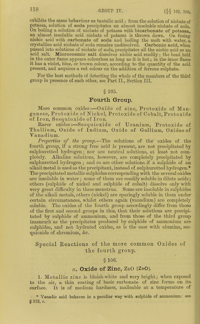 GEOUP IV. [§§ 105, 106. exhibits the same behaviour as tautalic acid ; from the solution of niobate of potassa, solution of soda precipitates an almost insoluble niobate of soda^ On boiling a solution of niobate of potassa with bicarbonate of potassa^. an almost insoluble acid niobate of potassa is thrown down. On fusing niobic acid with carbonate of soda aud boiling the melt with water, a» crystalline acid niobate of soda remains undissolved. Carbonic acid, when passed into solutions of niobate of soda, precipitates all the niobic acid as aa acid salt. Microcosmic salt dissolves niobic acid readily ; the bead held in the outer flame appears colourless as long as it is hot; in the inner flame it has a violet, blue, or brown colour, according to the quantity of the acid present, and acquires a red colour on the addition of ferrous sulphate. For the best methods of detecting the whole of the members of the third group in presence of each other, see Part II., Section III. § 105. Fourth Group. More common oxides:—Oxide of zinc, Protoxide of Man- ganese, Protoxide of ISTickel, Protoxide of Cobalt, Protoxide of Iron, Sesquioxide of Iron. Karer oxides:—Sesquioxide of Uranium, Protoxide of Thallium, Oxide of Indium, Oxide of Gallium, Oxides of Vanadium. ProjJerties of the group.—The solutions of the oxides of the- fourth group, if a strong free acid is present, are not precipitated by sulphuretted hydrogen; nor are neutral solutions, at least not com- pletely. Alkaline solutions, however, are completely precipitated by sulphuretted hydrogen; and so are other solutions if a sulphide of an alkali metal is used as the precipitant, instead of sulphuretted hydrogen.* The precipitated metallic sulphides corresponding vpith the several oxides are insoluble in water; some of them are readily soluble in dilute acids; others (sulphide of nickel and sulphide of cobalt) dissolve only with very great diJQ&culty in these menstrua. Some are insoluble in sulphides- of the alkali metals, others (nickel) are sparingly soluble in them under certain circumstances, whilst others again (vanadium) are completely soluble. The oxides of the fourth group accordingly diflTer from those of the first and second groups in this, that their solutions are precipi- tated by sulphide of ammonium, and from those of the third group inasmuch as the precipitates produced by sulphide of ammonium are sulphides, and not hydrated oxides, as is the case with alumina, ses- quioxide of chromium, &c. Special Keactions of the more common Oxides of the fourth group. § 106. a. Oxide of Zinc, ZnO [ZnO]. 1. Metallic zinc is bluish-white and very bright; when ex-posed to the air, a thin coating of basic carbonate of zinc forms on its. surface. It is of medium hardness, malleable at a temperature of * Vanadic acid behaves in a peculiar way with sulphide of ammonium: see- § 113, e. ,