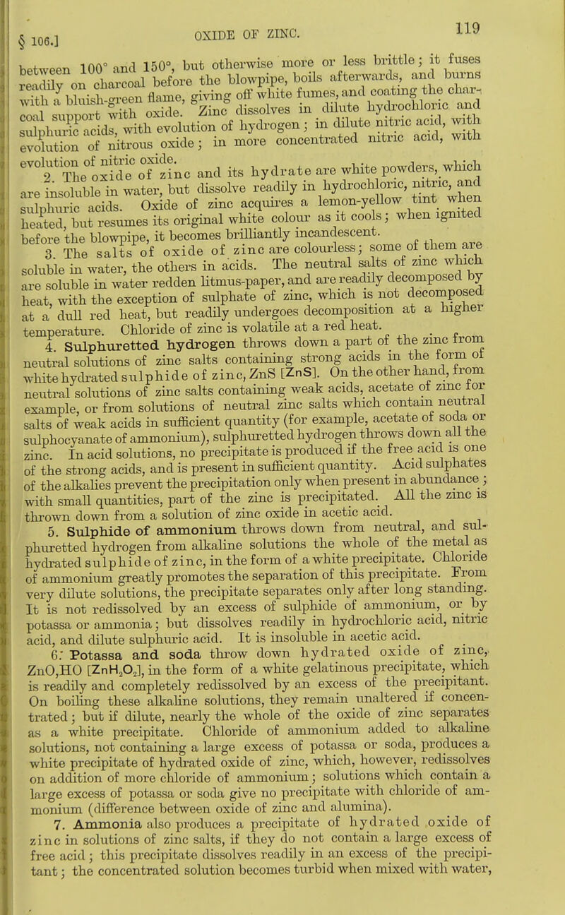 between 100° and 150°, but otherwise more or less brittle; it fuses retLTon cVrcoal before the blowpipe, boils afterwards, and bm-ns rejiauy on_ ^^^^^ . . oflp^vi^ite fumes, and coating the char-. Totl supp't w^^^^^ - hydrochloric and sS^^hS aclr with evolution of hydrogen ; in dilute mtric acid, wi h evoCorof nitTous oxide; in more concentrated nitric acid, with ^^oxfdTof'inc and its hydrate are white powder., which are Insoluble in water, but dissolve readUy - hydroch oric, rixtric and sulphuric acids. Oxide of zinc acquires a lemon-yellow tint when heaCrbut resumes its original white colour as it coo s; when ignited before the blowpipe, it becomes briUiantly incandescent. 3 The salts of oxide of zinc are colourless; some of them ai^ soluble in water, the others in acids. The neutral sa ts of zmc which are soluble in water redden litmus-paper, and are readily ^^P^^^^^^J heat, with the exception of sulphate of zinc, which is not decomposed at a duU red heat, but readHy undergoes decomposition at a higner temperature. Chloride of zinc is volatile at a red heat. 4 Sulphuretted hydrogen throws down a part of the zmc trom neutral solutions of zinc salts containing strong acids m the form ot white hydrated sulphide of zinc,ZnS [ZnS]. On the other hand, from neutral solutions of zinc salts containing weak acids, acetate ot zmc for example, or from solutions of neutral zinc salts which contam neutral salts of weak acids in sufficient quantity (for example acetate ot soda or sulphocyanate of ammonium), sulphuretted hydrogen throws down ail the zinc. In acid solutions, no precipitate is produced if the free acid is one of the strong acids, and is present in sufficient quantity. Acid sulphates of the alkahes prevent the precipitation only when present m abundance ; with smaH quantities, part of the zinc is precipitated.^ AU the zmc is thrown down from a solution of zinc oxide in acetic acid. 5. Sulphide of ammonium throws down from neutral, and sul- phuretted hydrogen from alkaline solutions the whole of the metal as hydrated sulphideofzinc,inthe form of a white precipitate. Chloride of ammonium greatly promotes the separation of this precipitate. From very dilute solutions, the precipitate separates only after long standmg. It is not redissolved by an excess of sulphide of ammonium, or by potassa or ammonia; but dissolves readUy in hydrochloric acid, mtric acid, and dilute sulphuric acid. It is insoluble in acetic acid. 6. Potassa and soda thiw down hydrated oxide of zmc,. ZnO,HO [ZnHjO^l, in the form of a white gelatinous precipitate, which is readily and completely redissolved by an excess of the precipitant. On boihng these alkahne solutions, they remain unaltered if concen- trated ; but if dilute, nearly the whole of the oxide of zinc separates as a white precipitate. Chloride of ammonium added to alkaline solutions, not containing a large excess of potassa or soda, produces a white precipitate of hydrated oxide of zinc, which, however, redissolves on addition of more chloride of ammonium; solutions which contain a large excess of potassa or soda give no precipitate with chloride of am- monium (difference between oxide of zinc and alumuia). 7. Ammonia also produces a precipitate of hydrated oxide of zinc in solutions of zinc salts, if they do not contain a large excess of free acid ; this precipitate dLssolves readily in an excess of the precipi- tant ; the concentrated solution becomes turbid when mixed with water,