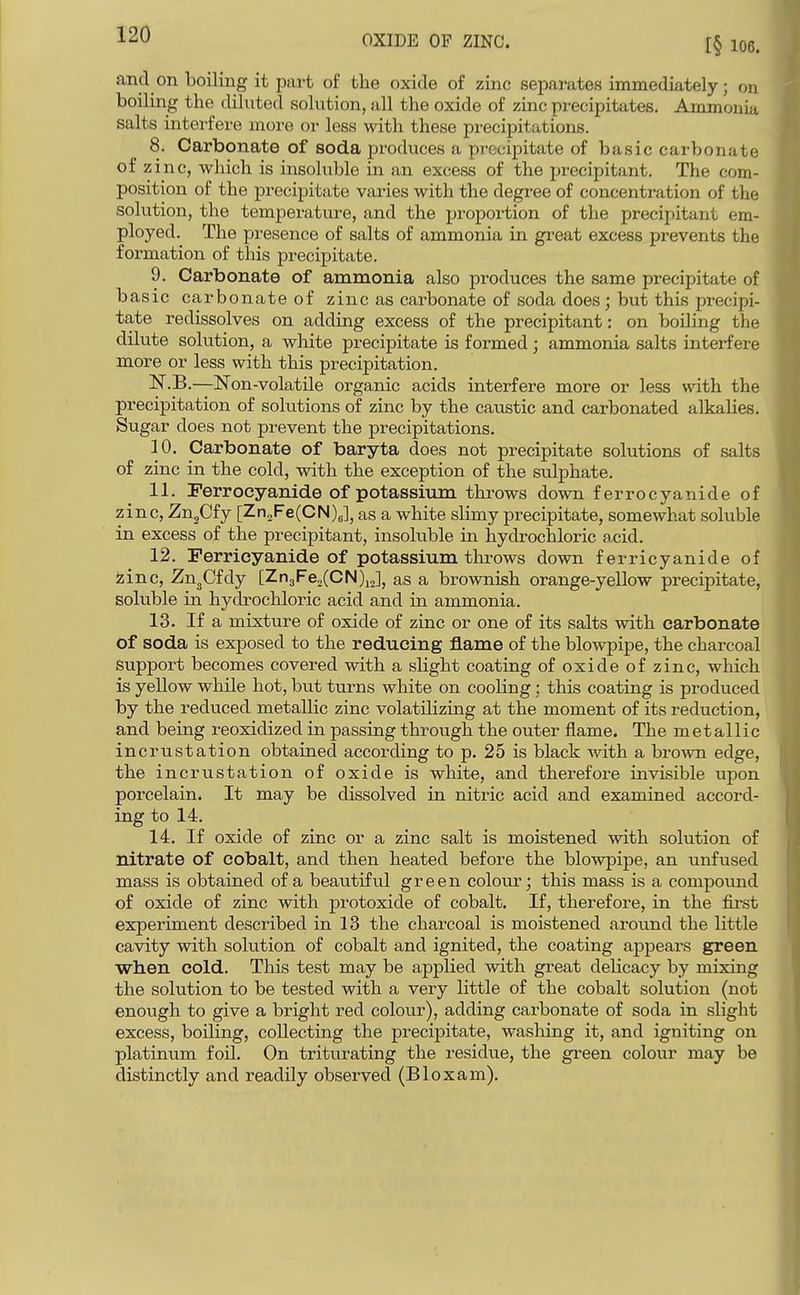 OXIDE OF ZINC. and on boiling it part of the oxide of zinc separates immediately; on boiling the diluted solution, all the oxide of zinc precipitates. Ammonia salts intei-feve more oi- less with these precipitations. 8. Carbonate of soda produces a precipitate of basic carbonate of zinc, which is insoluble in an excess of the precipitant. The com- position of the precipitate varies with the degree of concentration of the solution, the temperature, and the pi'oportion of the precipitant em- ployed. The presence of salts of ammonia in great excess prevents the formation of this precipitate. 9. Carbonate of ammonia also produces the same precipitate of basic carbonate of zinc as carbonate of soda does; but this precipi- tate redissolves on adding excess of the precipitant: on boiling the dilute solution, a white precipitate is formed; ammonia salts interfere more or less with this precipitation. N.B.—Non-volatile organic acids interfere more or less with the precipitation of solutions of zinc by the caustic and carbonated alkalies. Sugar does not prevent the precipitations. 10. Carbonate of baryta does not precipitate solutions of salts of zinc in the cold, with the exception of the sulphate. 11. Ferrocyanide of potassium throws down ferrocyanide of zinc, ZugCfy [Zn„Fe(CN)5], as a white slimy precipitate, somewhat soluble in excess of the precipitant, insoluble in hydrochloric acid. 12. Ferrioyanide of potassium throws down ferricyanide of zinc, ZUgCfdy [Zn3Fe2(CN),2], as a brownish orange-yellow precipitate, soluble in hydrochloric acid and in ammonia. 13. If a mixture of oxide of zinc or one of its salts with carbonate of soda is exposed to the reducing flame of the blowpipe, the charcoal support becomes covered with a slight coating ofoxideofzinc, which is yellow while hot, but turns white on cooling ; this coating is produced by the reduced metallic zinc volatilizing at the moment of its reduction, and being reoxidized in passing through the outer flame. The metallic incrustation obtained according to p. 25 is black with a brown edge, the incrustation of oxide is white, and therefore invisible upon porcelain. It may be dissolved in nitric acid and examined accord- ing to 14. 14. If oxide of zinc or a zinc salt is moistened with solution of nitrate of cobalt, and then heated before the blowpipe, an unfused mass is obtained of a beautiful green colour; this mass is a compound of oxide of zinc with protoxide of cobalt. If, therefore, in the first experiment described in 13 the charcoal is moistened around the little cavity with solution of cobalt and ignited, the coating appears green when cold. This test may be applied with great delicacy by mixing the solution to be tested with a very little of the cobalt solution (not enough to give a bright red colour), adding carbonate of soda in slight excess, boiling, collecting the precipitate, washing it, and igniting on platinum foil. On triturating the residue, the green colour may be distinctly and readily observed (Bloxam).