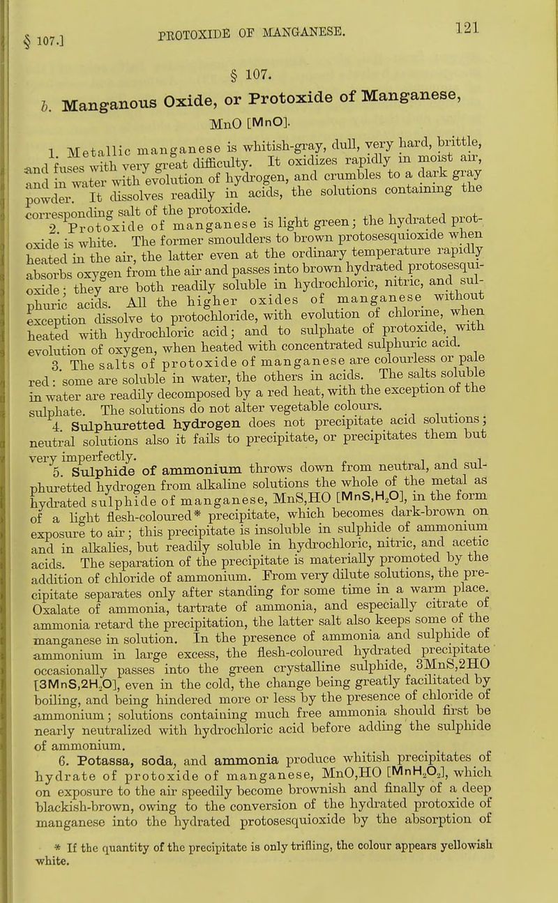 § 107.] PROTOXIDE OF MANGANESE. § 107. h. Manganous Oxide, or Protoxide of Manganese, MnO [MnO]. 1 Metallic manganese is whitish-gray, cluU, very hard, brittle, ^nd f^^ses^^th very gx-eat difficulty. It oxidizes rapidly m moist air, tnd i^ wX-with evolution of hydrogen, and crumbles to a dark gray powder It dissolves readily in acids, the solutions containing the corresnonding salt of the protoxide. ,-, i j. i 2 Protoxide of manganese is light green; the hydrated prot- oxide is white. The former smoulders to brown protosesquioxide when Wed in the air, the latter even at the ordinary temperature rapidly absorbs oxygen from the aii- and passes into brown hydrated protosesqui- o5de they%re both readily soluble in hydrochloric, nitric, and sul- phuric acids. All the higher oxides of manganese without exception dissolve to protochloride, with evolution of chlorine, when heated with hydrochloric acid; and to sulphate of protoxide, with evolution of oxygen, when heated with concentrated sulphuric acid. 3 The salts of protoxide of manganese are colourless or pale red-'some are soluble in water, the others in acids. The salts soluble in water are readily decomposed by a red heat, with the exception ot the sulphate. The solutions do not alter vegetable colours. 4 Sulphuretted hydrogen does not precipitate acid solutions; neutral solutions also it fails to precipitate, or precipitates them but very imperfectly. . i i i 5 Sulphide of ammonium throws down from neutral, and sul- phuretted hydrogen from alkaline solutions the whole of the metal as hydrated sulphide of manganese, MnS,HO [MnS.H.O], m the form of a licrht flesh-coloured* precipitate, which becomes dark-brown on exposure to air; this precipitate is insoluble in sulphide of ammonium and in alkalies, but readily soluble in hydrochloric, nitric, and acetic acids. The separation of the precipitate is materiaUy promoted by the addition of chloride of ammonium. From very dUute solutions, the pre- cipitate separates only after standing for some time m a warm place Oxalate of ammonia, tartrate of ammonia, and especially citrate ot ammonia retard the precipitation, the latter salt also keeps some of the manganese in solution. In the presence of ammonia and sulphide ot ammonium in large excess, the flesh-coloured hydrated precipitate occasionally passes into the green crystalline sulphide 3Mnb,2HO i:3MnS,2H,,0], even in the cold, the change being greatly facilitated by boiling, and being hindered more or less by the presence of chloride of ammonium; solutions containing much free ammonia should first be nearly neutralized with hydrochloric acid before adding the sulphide of ammonium. , . 6. Potassa, soda, and ammonia produce whitish precipitates of hydrate of protoxide of manganese, MnO,HO [MnH,0,,], which on exposure to the air speedily become brownish and finally of a deep blackish-brown, owing to the conversion of the hydrated protoxide of manganese into the hydrated protosesquioxide by the absorption of * If the quantity of the precipitate is only trifling, the colour appears yellowish white.