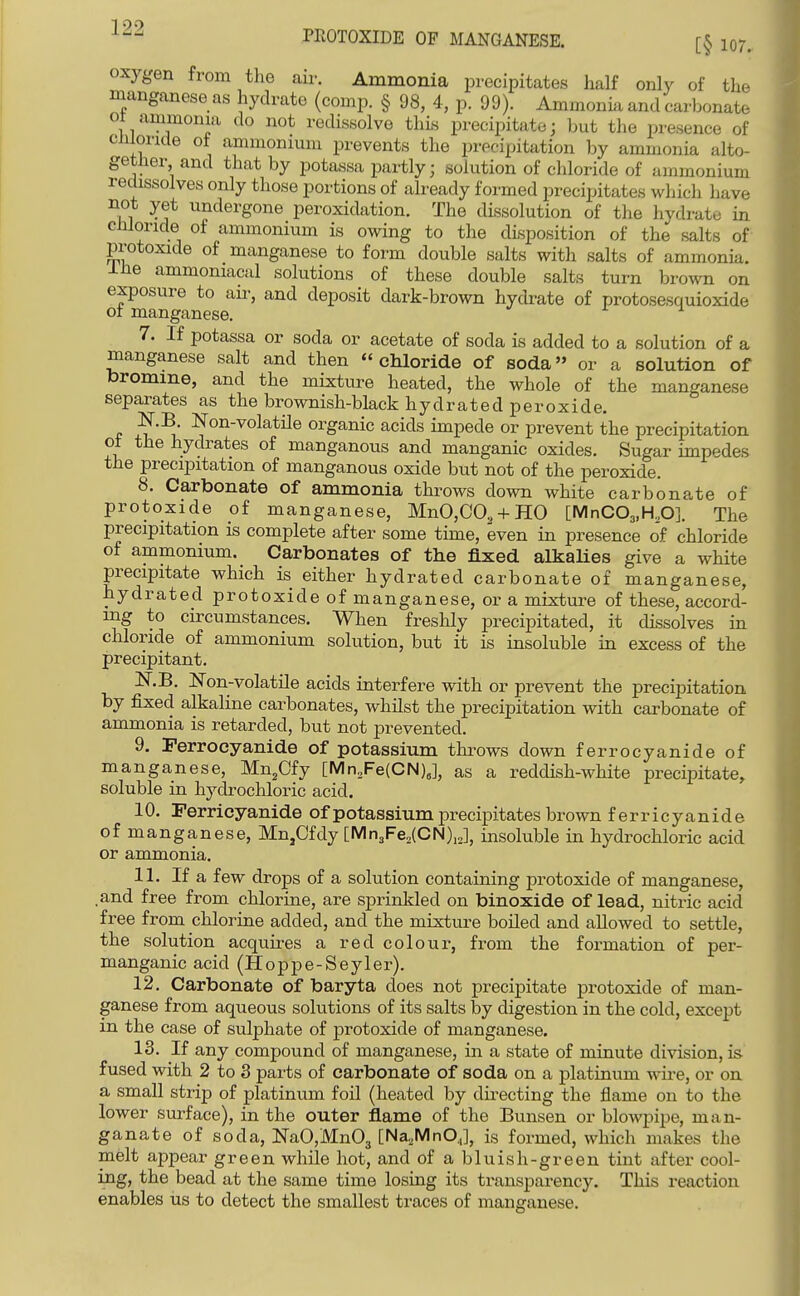 PEOTOXIDE OF MANGANESE. [§ 107. oxygen from the air. Ammonia precipitates half only of the manganese as hydrate (comp. § 98, 4, p. 99). Ammonia and carbonate ot ammonia do not redissolve this precipitate; but the presence of cmonde ot ammonium prevents the precipitation by ammonia alto- gether and that by potassa partly; solution of chloride of ammonium redissolves only those portions of already formed precipitates which have not yet undergone peroxidation. The dissolution of the hydrate in chloride of ammonium is owing to the disposition of the salts of protoxide of manganese to form double salts with salts of ammonia. Ihe ammoniacal solutions of these double salts turn brown on exposure to aii-, and deposit dark-brown hydrate of protosesquioxide ot manganese. i 1 7. If potassa or soda or acetate of soda is added to a solution of a manganese salt and then chloride of soda or a solution of toromme, and the mixture heated, the whole of the manganese separates as the brownish-black hydrated peroxide. P Non-volatile organic acids impede or prevent the precipitation ot the hydrates of manganous and manganic oxides. Sugar impedes the precipitation of manganous oxide but not of the peroxide. 8. Carbonate of ammonia throws down white carbonate of protoxide of manganese, MnO,CO.,-t-HO [MnC03,H.,0]. The precipitation is complete after some time, even in presence of chloride of ammonium. Carbonates of the fixed alkaUes give a white precipitate which is either hydrated carbonate of manganese, hydrated protoxide of manganese, or a mixture of these, accord- ing to circumstances. When freshly precipitated, it dissolves in chloride of ammonium solution, but it is insoluble in excess of the precipitant. N.B. Non-volatile acids interfere with or prevent the precipitation by fixed alkaline carbonates, whilst the precipitation with carbonate of ammonia is retarded, but not prevented. 9. Perrocyanide of potassium throws down ferrocyanide of manganese, Mn.Cfy [Mn,Fe(CN),], as a reddish-white precipitate, soluble in hydrochloric acid. 10. Ferricyanide of potassium precipitates brown ferricyanide of manganese, Mn,Cfdy [Mn3Fe,(CN),2], insoluble in hydrochloric acid or ammonia. 11. If a few drops of a solution containing protoxide of manganese, .and free from chlorine, are sprinkled on binoxide of lead, nitric acid free from chlorine added, and the mixture boiled and allowed to settle, the solution acquires a red colour, from the formation of per- manganic acid (Hoppe-Seyler). 12. Carbonate of baryta does not precipitate protoxide of man- ganese from aqueous solutions of its salts by digestion in the cold, except in the case of sulphate of protoxide of manganese. 13. If any compound of manganese, in a state of minute division, is fused with 2 to 3 parts of carbonate of soda on a platinum wire, or on a small stiip of platinum foil (heated by dii^ecting the flame on to the lower surface), in the outer flame of the Bunsen or blowpipe, man- ganate of soda, ]SraO,Mn03 [Na,MnO,], is formed, which makes the melt appear green while hot, and of a bluish-green tint after cool- ing, the bead at the same time losing its transparency. This reaction enables us to detect the smallest traces of manganese.