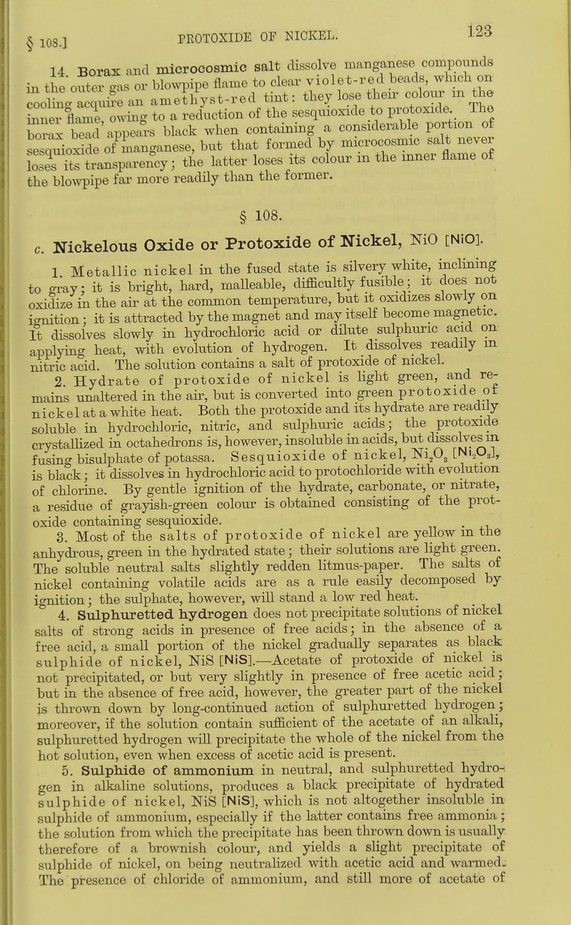 14 Boras and microcosmic salt dissolve imnganese compounds in theoutevgas or blowpipe flame to clear violet-red beads, which on in ine outti «a „ „ _iif„.t-red tint: they lose then- colour m the LtKXgral-'lC^^^^^^ LesquLide to protoxide The Wxb^d Appears black when containing a considerable portion of seWoxide o/manganese, but that formed by microcosmic salt never L JTts transparency; the latter loses its colour m the inner flame of the blowpipe far more readily than the former. § 108. c. Nickelous Oxide or Protoxide of Nickel, NiO [NiO]. 1 Metallic nickel in the fused state is silvery white, inclining to <n^ay; it is bright, hard, maUeable, difficultly fusible; it does not oxidize in the air at the common temperature, but it oxidizes slowly on ignition : it is attracted by the magnet and may itself become magnetic. It dissolves slowly in hydrochloric acid or dilute sulphuric acid on applying heat, with evolution of hydrogen. It dissolves readily m nitric acid. The solution contains a salt of protoxide of nickel. 2 Hydrate of protoxide of nickel is light green, and re- mains unaltered in the air, but is converted into green protoxide _ot nickel at a white heat. Both the protoxide and its hydrate are readily soluble in hydrochloric, nitric, and sulphuric acids; the protoxide crystaUized in octahecbons is, however, insoluble in acids, but dissolves m fusing bisulphate of potassa. Sesquioxide of nickel, NI3O3 [Nl^], is black; it dissolves in hydrochloric acid to protochloride with evolution of chlorine. By gentle ignition of the hydrate, carbonate, or nitrate, a residue of grayish-green colour is obtained consisting of the prot- oxide containing sesquioxide. 3. Most of the salts of protoxide of nickel are yellow m the anhydrous, green in the hydrated sta,te; their solutions are light green. The soluble neutral salts slightly redden litmus-paper. The salts of nickel containing volatile acids are as a rule easily decomposed by ignition; the sulphate, however, will stand a low red heat. 4. SvLLphuretted hydrogen does not precipitate sokitions of nickel salts of strong acids in presence of free acids; in the absence of a free acid, a small portion of the nickel gradually separates as black sulphide of nickel, NiS [NiS].—Acetate of protoxide of nickel is not precipitated, or but very slightly in presence of free acetic acid; but in the absence of free acid, however, the greater part of the nickel is thrown down by long-continued action of sulphuretted hydrogen; moreover, if the solution contain sufficient of the acetate of an alkali, sulphuretted hydrogen will precipitate the whole of the nickel from the hot solution, even when excess of acetic acid is present. 5. Sulphide of ammoniiim in neutral, and sulphuretted hydro-', gen in alkaline solutions, produces a black precipitate of hydrated sulphide of nickel, NiS [NiS], which is not altogether insoluble in sulphide of ammonium, especially if the latter contains free ammonia; the solution from which the precipitate has been thrown down is usually therefore of a brownish colour, and yields a slight precipitate of sulphide of nickel, on being neutralized with acetic acid and warmed. The presence of chloride of ammonium, and still more of acetate of