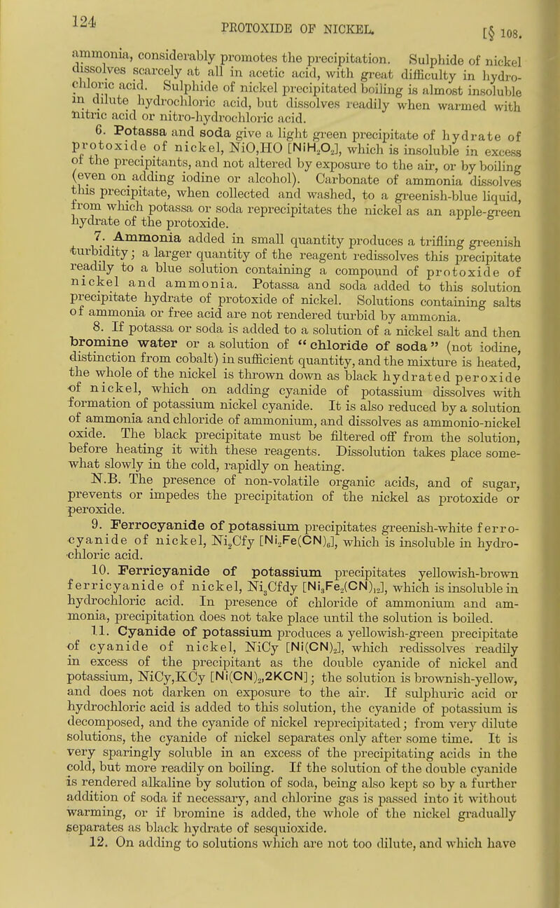 ■^^^ PEOTOXIDE OP NICKEL. lOg. ammonia, considerably promotes the precipitation. Sulphide of nickel dissolves scarcely at all in acetic acid, with great difficulty in hydro- chloric acid. Sulphide of nickel precipitated boiling is almost insoluble in dilute hydi-ochloric acid, but dissolves readily when warmed with Hitric acid or nitro-hydrochloric acid. 6. Potassa and soda give a light green precipitate of hydrate of protoxide of nickel, NiO,HO [NiH.pj, which is insoluble in excess ot the precipitants, and not altered by exposui-e to the air, or by boiling (even on aclding iodine or alcohol). Carbonate of ammonia dissolves this precipitate, when collected and washed, to a gi-eenLsh-blue liquid, from which potassa or soda reprecipitates the nickel as an apple-ffreen hydrate of the protoxide. 7. Ammonia added in small quantity produces a trifling gi-eenish turbidity; a larger quantity of the reagent redissolves this precipitate readily to a blue solution containing a compound of protoxide of nickel and ammonia. Potassa and soda added to this solution precipitate hydrate of protoxide of nickel. Solutions containing salts of ammonia or free acid are not rendered turbid by ammonia. 8. If potassa or soda is added to a solution of a nickel salt and then bromine water or a solution of  cMoride of soda (not iodine, distinction from cobalt) in sufficient quantity, and the mixture is heated' the whole of the nickel is thrown down as black hydrated peroxide •of nickel, wMch on adding cyanide of potassium dissolves with formation of potassium nickel cyanide. It is also reduced by a solution of ammonia and chloride of ammonium, and dissolves as ammonio-nickel oxide. The black precipitate must be filtered off from the solution, before heating it with these reagents. Dissolution takes place some- what slowly in the cold, rapidly on heating. Isr.B. The presence of non-volatile organic acids, and of sugar, prevents or impedes the precipitation of the nickel as protoxide or peroxide. 9. Ferrocyanide of potassium precipitates greenish-white ferro- cyanide of nickel, Ni^Cfy [Ni,Fe(CN)J, which is insoluble in hydro- chloric acid. 10. Perricyanide of potassium precipitates yellowish-brown ferricyanide of nickel, NigCfdy [NijFe.lCN),,], which is insoluble in hydrochloric acid. In presence of chloride of ammonium and am- monia, precipitation does not take place until the solution is boiled. 1.1. Cyanide of potassium produces a yellowish-green precipitate of cyanide of nickel, NiCy [Ni(CNy, which redissolves readily in excess of the precipitant as the double cyanide of nickel and potassium, ]SriCy,KCy [Ni(CN)2,2KCN]; the solution is brownish-yellow, and does not darken on exposure to the air. If sulphuric acid or hydrochloric acid is added to this solution, the cyanide of potassium is decomposed, and the cyanide of nickel reprecipitated; from very dilute solutions, the cyanide of nickel separates only after some time. It is very sparingly soluble in an excess of the precipitating acids in the cold, but more readily on boiling. If the solution of the double cyanide is rendered alkaline by solution of soda, being also kept so by a further addition of soda if necessary, and chlorine gas is passed into it without warming, or if bromine is added, the whole of the nickel gradually separates as black hydrate of sesquioxide. 12. On adding to solutions which are not too dilute, and which have
