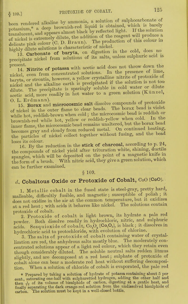 PROTOXIDE OF COBALT. 12d § 109.] been rendered alkaline by ammonia, a solution of sulpbocarbonate of been remieieci i . ^ i^j is obtained, winch is barely tCSent :J7ve^^^^-^o.t blacAy reflected light. If the solution tianslucent, ana addition of the reagent will produce a teSSf;^l A' D. Braun). . The production of this colour xn i,,-«;.i-,r rlflntft solutions is characteristic ot nicJcel. ^'^ ll clllon^e of baryta, on digestion in the cold, does no precipitate nickel from solutions of its salts, unless sulphuric acid i^ ^'^Tf Nitrite of potassa with acetic acid does not throw down the nickel' even from concentrated solutions. In the presence of lime MxS, or strontia, however, a yellow crystalline nitrite of protoxide of nS and the alkaline earth is precipitated if the solution is not too. dnute The precipitate is sparingly soluble m cold water or dilute acetic acid, more xeadily in hot water to a green solution (Kunzel, 0. L. Erdmann). , i r 4- -j^ 15 Borax and microeosmic salt dissolve compounds of protoxide of nickel in the outer flame to clear beads. The borax bead is violet while hot, reddish-brown when cold; the microeosmic bead is reddish or brownish-red while hot, yeUow or reddish-yellow ^^l^e^i cold. In the inner flame, the microeosmic bead remains unaltered, but the borax bead becomes gray and cloudy from reduced metal. On continued beating the particles of nickel coUect together without fusing, and the bead loses its colour. t j. 16 By the reduction in the stick of charcoal, according to p. 24, the compounds of nickel yield after trituration white, shunng ductile spangles, which wiU be deposited on the point of a magnetic knife in the form of a brush. With nitric acid, they give a green solution, which can be further examined. § 109. d. Cobaltous Oxide or Protoxide of Cobalt, OoO [CoO]. 1. Metallic cobalt in the fused state is steel-gray, pretty hard, maUeable, difiicultly fusible, and magnetic; susceptible of poUsh; it does not oxidize in the air at the common temperature, but it oxidizes at a red heat; with acids it behaves Hke nickel. The solutions contain protoxide of cobalt. 2. Protoxide of cobalt is light brown, its hydrate a pale red powder. Both dissolve readily in hydrochloric, nitric, and sulphuric acids. Sesquioxide of cobalt, Co,03 [CoAl, is black; it dissolves m hydrochloric acid to protochloride, with evolution of chlorine. 3. The salts of protoxide of cobalt containing water of crystal- lization are red, the anhydrous salts mostly blue. The moderately con- centrated solutions appear of a light red colour, which they retain even though considerably diluted. The soluble neutral salts redden litmus slightly, and are decomposed at a red heat; sulphate of protoxide of cobalt alone can bear a moderate red heat without suffering decomposi- tion. When a solution of chloride of cobalt is evaporated, the pale red * Prepared by taking a solution of hydrate of potassa containing about 5 per cent., saturating one-half with sulphuretted hydrogen, adding the other half and then of volume of bisulphide of carbon, digesting at a gentle heat, and finally separating the dark orange-red solution from the undissolved bisulphide of carbon. The solution must be kept in a well-closed bottle.