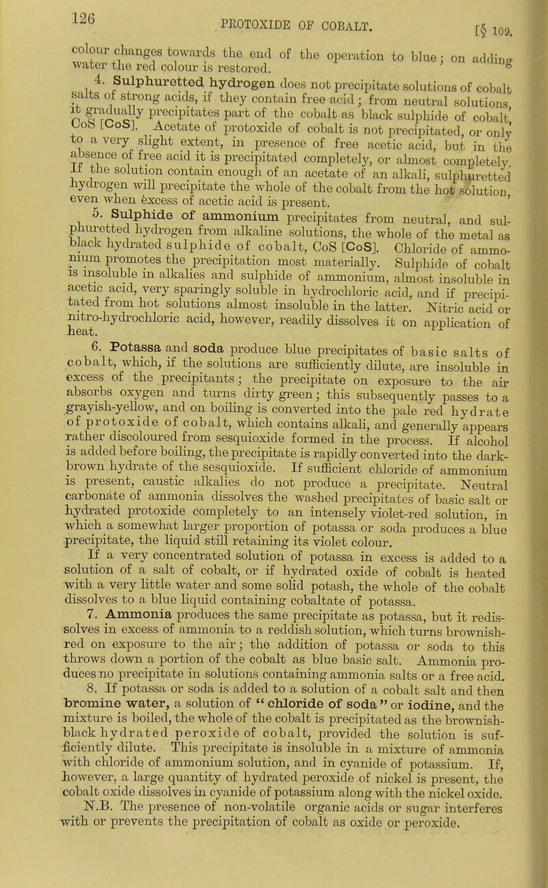 ^^^l^^\f''''Sf towards the end of the operation to blue; on addm^ water the red colour is restored. ^ 4. Sulphuretted hydrogen does not precipitate solutions of cobalt salts of strong acids, if they contain free acid; from neutral solutions n ?ro eJ^ precipitates part of the cobalt as black sulphide of cobalt i^oto H-ob]. Acetate of protoxide of cobalt is not precipitated, or only to a very slight extent, in presence of free acetic acid, but in the absence of fi'ee acid it is precipitated completely, or ahnost completely It the solution contain enough of an acetate of an alkali, sulphuretted hydrogen will precipitate the whole of the cobalt from the hot solution even ^vhen excess of acetic acid is present, ' 5. Sulphide of ammonium precipitates from neutral, and sul- phuretted hydrogen from alkaline solutions, the whole of the metal as black hydrated sulphide of cobalt, CoS [CoS]. Chloride of ammo- nium promotes the precipitation most materially. Sulphide of cobalt IS uasoluble m alkalies and sulphide of ammonium, almost insoluble in acetic acid, very sparingly soluble in hydrochloric acid, and if precipi- tated from hot solutions almost insoluble in the latter. Nitric acid or nitro-hydrochloric acid, however, readily dissolves it on appHcation of 6. Potassa and soda produce blue precipitates ofbasicsalts of cobalt, which, if the solutions are sufficiently dilute, are insoluble in excess of the precipitants; the precipitate on exposure to the air absorbs oxygen and turns dii ty green; this subsequently passes to a grayish-yeUow, and on boHing is converted into the pale red hydrate of protoxide of cobalt, which contains alkali, and generally appears rather discoloured from sesquioxide formed in the process. If alcohol is added before boiling, the precipitate is rapidly converted into the dark- brown hydrate of the sesquioxide. If sufficient chloride of ammonium is present, caustic alkalies do not produce a precipitate. Neutral carbonate of ammonia dissolves the washed precipitates of basic salt or hydrated protoxide completely to an intensely violet-red solution, in which a somewhat larger proportion of potassa or soda produces a blue precipitate, the liquid still retaining its violet colour. If a very concentrated solution of potassa in excess is added to a solution of a salt of cobalt, or if hydrated oxide of cobalt is heated with a very little water and some soHd potash, the whole of the cobalt dissolves to a blue liquid containing cobaltate of potassa. 7. Ammonia produces the same precipitate as potassa, but it redis- solves in excess of ammonia to a reddish solution, which turns brownish- red on exposure to the air; the addition of potassa or soda to this throws down a portion of the cobalt as blue basic salt. Ammonia pro- duces no precipitate in solutions containing ammonia salts or a free acid. 8. If potassa or soda is added to a solution of a cobalt salt and then bromine water, a solution of  chloride of soda  or iodine, and the mixture is boiled, the whole of the cobalt is precipitated as the brownish- black hydrated peroxide of cobalt, provided the solution is suf- ficiently dilute. This precipitate is insoluble in a mixture of ammonia with chloride of ammonium solution, and in cyanide of potassium. If, however, a large quantity of hydrated peroxide of nickel is present, the cobalt oxide dissolves in cyanide of potassium along with the nickel oxide. N.B. The presence of non-volatile organic acids or sugnr interferes with or prevents the precipitation of cobalt as oxide or peroxide.