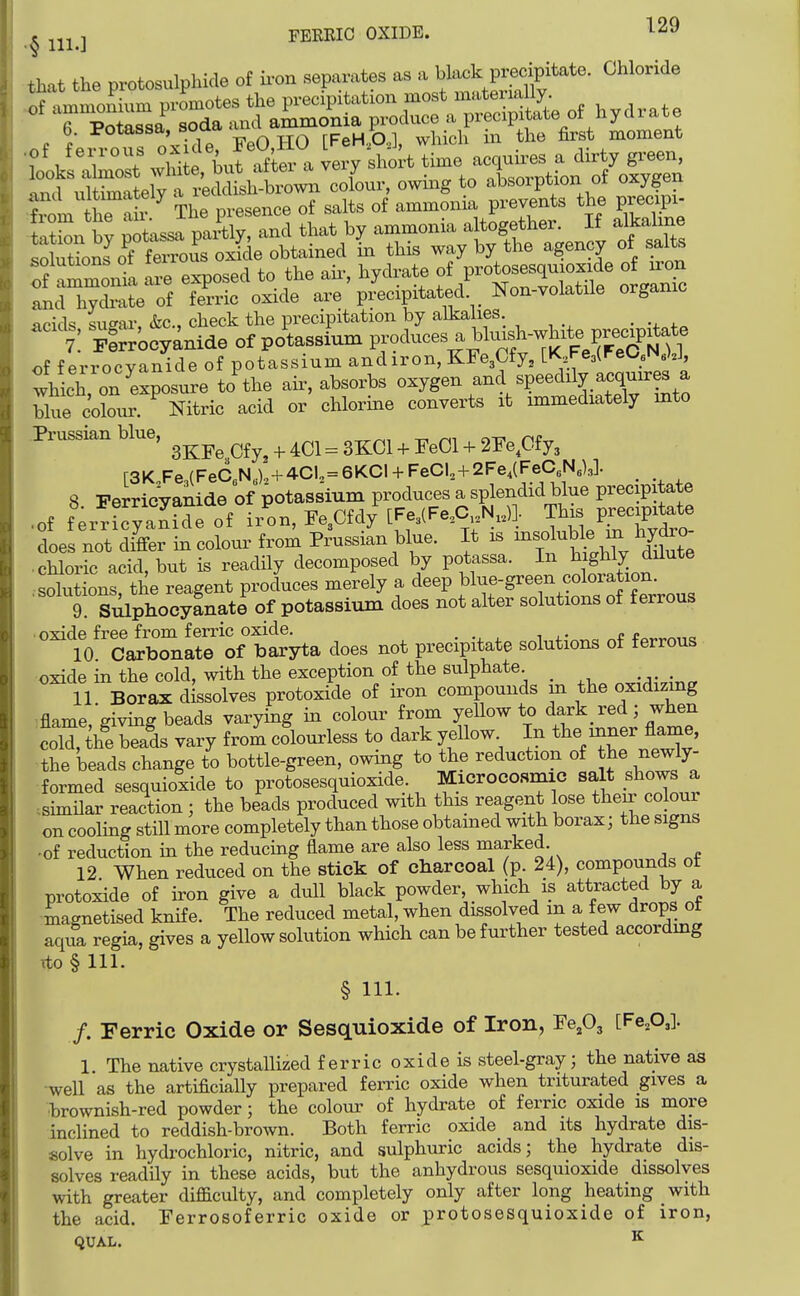 that the protosulphide of ii-on separates as a \MoVvveci^te. Chloride If ammoLm promotes the precipitation most mate™^^^^^^ acids su^ar, &c., clieck the precipitation by alkalies _ of f errocyanide of potassium andiron, KFe3Cfy, [K Fe3(FeO«iN y, which, on exposure to the air, absorbs oxygen and speedily acquires a blue colour. Nitric acid or chlorine converts it immediately into Prussian blue, ^^^^^^^^^ ^ ^ ^^^^ ^ j,,Cl + 2Fe,Cfy3 r3K Fe (FeC N .),+4CU = 6KCI + FeCl,+2Fe4(FeC6N5)3]. 8 PerricVanide of potassium produces a splendid blue precipitate • of ferrfcyankW i/on, Fe3Cfdy [Fe^lFe^C^.N,,)]. This precipitate does not di^er in colour from Prussian blue. It is -sd-^le in hydro • chloric acid, but is readily decomposed by potassa. ^|S^1^ ^^^^ .solutions, the reagent produces merely a deep ^l^fg^^f ,9«l°^^5^°fJ^^,,^ 9 Sikphocyanate of potassium does not alter solutions of ferrous • nxide free from ferric oxide. „ 10 Carbonate of baryta does not precipitate solutions of ferrous oxide in the cold, with the exception of the sulphate _ -^--^^ 11 Borax dissolves protoxide of iron compounds m the oxidizmg flame, giving beads varying in colour from yeUow to dark red; when cold, tlfe beads vary from colourless to dark yellow In the mner flame, the beads change to bottle-green, owing to the reduction of the newly- formed sesquioxide to protosesquioxide Microcosmic salt shows a .similar reaction ; the beads produced with this reagent lose then^ colour on cooling still more completely than those obtained with borax; the signs -of reduction in the reducing flame are also less marked 12 When redviced on the stick of charcoal (p. 24), compounds ot protoxide of iron give a dull black powder, which is attracted by a magnetised knife. The reduced metal, when dissolved m a few drops ot aqua regia, gives a yellow solution which can be further tested accordmg ito § 111. § 111. /. Ferric Oxide or Sesquioxide of Iron, Pe,03 [Fe.O,]- 1. The native crystallized ferric oxide is steel-gray; the native as ■well as the artificially prepared ferric oxide when triturated gives a ■brownish-red powder; the colour of hydrate of ferric oxide is more inclined to reddish-brown. Both ferric oxide and its hydrate dis- solve in hydrochloric, nitric, and sulphuric acids; the hydrate dis- solves readily in these acids, but the anhydrous sesquioxide dissolves with greater difficulty, and completely only after long heating with the acid. Perrosoferric oxide or protosesquioxide of iron, QUAL. ^
