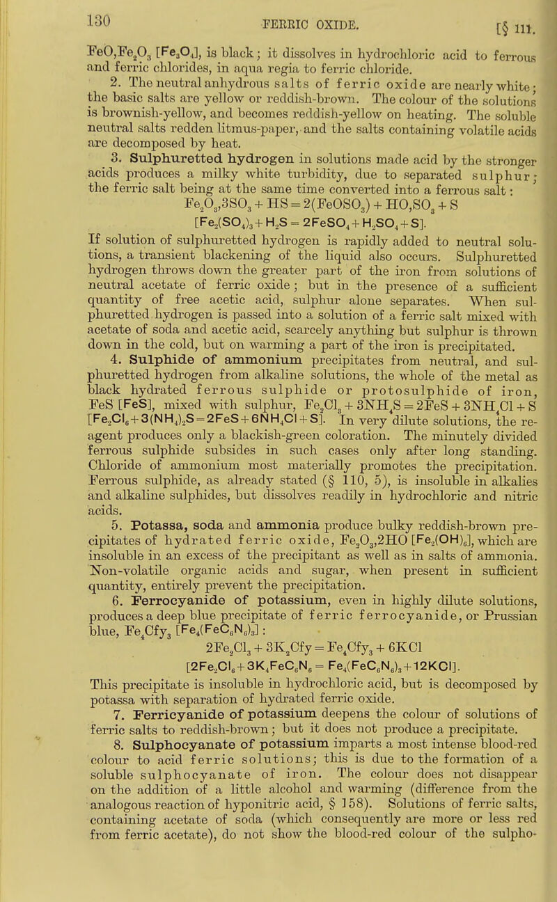 FeOjEe^Oj [FCaO,], is black; it dissolves in hydrochloric acid to ferroiis and ferric chlorides, in aqua regia to ferric chloride. 2. The neutral anhydrous salts of ferric oxide are nearly white • the basic salts are yellow or reddish-brown. The colour of the solutions is brownish-yellow, and becomes reddish-yellow on heating. The soluble neutral salts redden litmus-paper, and the salts containing volatile acids are decomposed by heat. 3. Sulphuretted hydrogen in solutions made acid by the stronger acids produces a milky white turbidity, due to separated sulphur; the ferric salt being at the same time converted into a ferrous salt • FeP3,3S03 -I- HS = 2(FeOS03) + H0,S03 + ^ [Fe,(SO,)3 + H,S = 2FeSO, + H.SO, + S]. If solution of sulphuretted hydrogen is rapidly added to neutral solu- tions, a transient blackening of the liquid also occurs. Sulphuretted hydrogen throws down the greater part of the iron from solutions of neutral acetate of ferric oxide; but in the presence of a sufl&cient quantity of free acetic acid, sulphiir alone separates. When sul- phuretted hydrogen is passed into a solution of a ferric salt mixed with acetate of soda and acetic acid, scarcely anything but sulphur is thrown down in the cold, but on warming a part of the iron is precipitated. 4. Sulphide of ammonium precipitates from neutral, and sul- phuretted hydrogen from alkaline solutions, the whole of the metal as black hydrated ferrous sulphide or protosulphide of iron, FeS [FeS], mixed with sulphur, Fe^Cl, + SNH^S = 2FeS + 3NH CI + S [Fe,Cl6+3(NHJ,S = 2FeS + 6NH,CI + S]. In very dilute solutions, the re- agent produces only a blackish-green coloration. The minutely divided ferrous sulphide subsides in such cases only after long standing. Chloride of ammonium most materially promotes the precipitation. Ferrous sulphide, as already stated (§ 110, 5), is insoluble in alkalies and alkaline sulphides, but dissolves readily in hydrochloric and nitric acids. 5. Potassa, soda and ammonia produce bulky reddish-brown pre- cipitates of hydrated ferric oxide, Fe203,2HO [FejCOHy^ vrhich are insoluble in an excess of the precipitant as well as in salts of ammonia. Non-volatile organic acids and sugar, when present in suflB.cient quantity, entirely prevent the precipitation. 6. Ferrocyanide of potassium, even in highly dilute solutions, produces a deep blue precipitate of ferric ferrocyanide, or Prussian blue, Fe^Cfyj [Fe.lFeC^N^)^]: 2Fe,Cl3 + 3K,Cfy = Fe.Cfyg + 6KC1 [2Fe,OI„ + 3K4FeC,N3 = Fe,(FeCsN„), + 12KCI]. This precipitate is insoluble in hydrochloric acid, but is decomposed by potassa with separation of hydrated ferric oxide. 7. Ferricyanide of potassium deepens the colour of solutions of ferric salts to reddish-brown; but it does not produce a precipitate. 8. Sulphoeyanate of potassium imparts a most intense blood-red colour to acid ferric solutions; this is due to the formation of a soluble sulphoeyanate of iron. The colour does not disappear on the addition of a little alcohol and warming (difference from the analogous reaction of hyponiti-ic acid, § ] 58). Solutions of ferric salts, containing acetate of soda (which consequently are more or less red from ferric acetate), do not show the blood-red colour of the sulpho-
