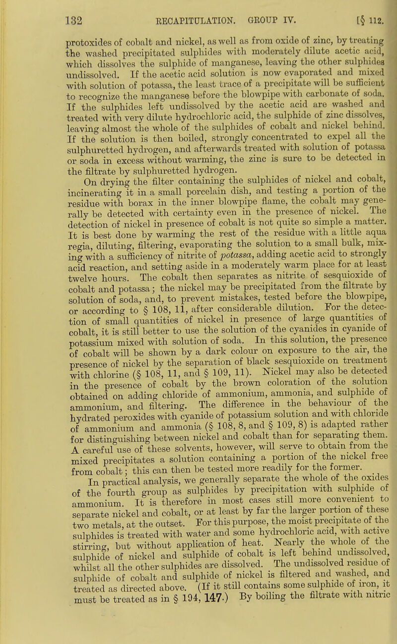 protoxides of cobalt and nickel, as well as from oxide of zinc, by treating the washed precipitated sulphides with moderately dilute acetic acid, which dissolves the sulphide of manganese, leaving the other sulphides undissolved. If the acetic acid solution is now evaporated and mixed with solution of potassa, the least trace of a precipitate will be suflScient to recognize the manganese before the blowpipe with carbonate of soda. If the sulphides left undissolved by the acetic acid are washed and treated with very dilute hydrochloric acid, the sulphide of zinc dissolves, leaving almost the whole of the sulphides of cobalt and nickel behind. If the solution is then boiled, strongly concentrated to expel all the sulphuretted hydrogen, and afterwards treated with solution of potassa or soda in excess without warming, the zinc is sure to be detected in the filtrate by sulphuretted hydrogen. On drying the filter containing the sulphides of nickel and cobalt, incinerating it in a small porcelain dish, and testing a portion of the residue with borax in the inner blowpipe flame, the cobalt may gene- rally be detected with certainty even in the presence of nickel. The detection of nickel in presence of cobalt is not quite so simple a matter. It is best done by warming the rest of the residue with a little aqua regia, diluting, filtering, evaporating the solution to a small bulk, mix- ing with a sufficiency of nitrite of potassa, adding acetic acid to strongly acid reaction, and setting aside in a moderately warm place for at least twelve hours. The cobalt then separates as nitrite of sesquioxide of cobalt and potassa; the nickel may be precipitated from the filtrate by solution of soda, and, to prevent mistakes, tested before the blowpipe, or according to § 108, 11, after considerable dilution. For the detec- tion of smaU quantities of nickel in presence of large quantities of cobalt, it is still better to use the solution of the cyanides in cyanide of potassium mixed with solution of soda. In this solution, the presence of cobalt will be shown by a dark colour on exposure to the an-, the presence of nickel by the separation of black sesquioxide on treatment with chlorine (§ 108, 11, and § 109, 11). Nickel may also be detected in the presence of cobalt by the brown coloration of the solution obtained on adding chloride of ammonium, ammonia, and sulphide of ammonium, and filtering. The difierence in the behaviour of the hvdrated peroxides with cyanide of potassium solution and with chloride of ammonium and ammonia (§ 108, 8, and § 109, 8) is adapted rather for distinguishing between nickel and cobalt than for separating them. A careful use of these solvents, however, will serve to obtain from the mixed precipitates a solution containing a portion of the nickel free from cobalt; this can then be tested more readily for the former. In practical analysis, we generally separate the whole of the oxides of the fourth group as sulphides by precipitation with sulphide of ammonium It is therefore in most cases still more convenient to separate nickel and cobalt, or at least by far the larger portion of these two metals, at the outset. For this purpose, the moist precipitate of the sulphides is treated with water and some hydrochloric acid, with active stirring, but without application of heat. Nearly the whole of the sulphide of nickel and sulphide of cobalt is left behind undissolved whilst all the other sulphides are dissolved. The undissolved residue of sulphide of cobalt and sulphide of nickel is filtered and washed, and treated as directed above. (If it still contains some sulphide of iron it must be treated as in § 194, 147-) By boiling the filtrate with nitric