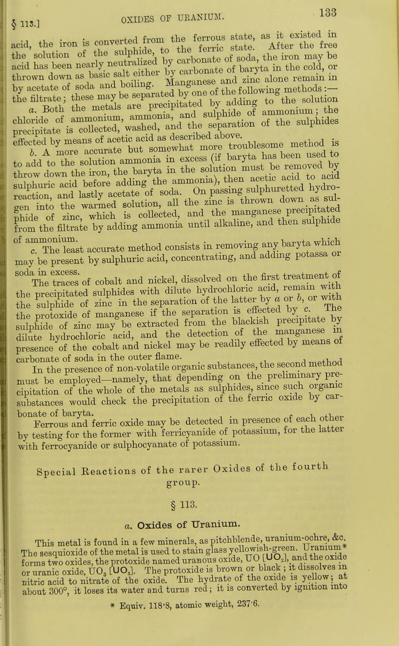 frnm tlie ferrous state, as it existed in acid, the iron is converted fiom ^^^^ leiro , ^^^^ the solution of the sulphide to t^e feme s^^^^^^^^ the ix^on may be acid has been nearly neiitralized b^^ thrown down as basic salt eithex l^^^'^^^^^^^^^^^^ remain in by acetate of soda ^^^^^S- ,methods:- hn\r—^^^^^^^^ method *rpn into the warmed solution, all the zinc is Dnrowu uuw _ , nHde of zinc which is collected, and the manganese precipitated from the filSe by adding ammonik until alkaline, and then sulphide of ammonium^^^ ^^^^^^^ ^^^^^^ ^^^^^^^ ^ .^^fLtlfor may be present by sulphuric acid, concentrating, and adding potassa or 3s of cobalt and nickel, dissolved on the first t-atment of the precipitated sulphides with dilute hydrochloric acid, remain with h Sph^dfof zin'c in the separation of the latter by . or 6, or ^^th the protoxide of manganese if the separation is effected by c ihe sXS of zi^c may'be extracted from the blackish precipitate by dS hydrochloric acid, and the detection of the manganese in prefence of the cobalt and nickel may be readHy effected by means of carbonate of soda in the outer flame. ,^p+hnd In the presence of non-volatUe organic substances, the second method must be employed-namely, that depending on the prelmimary pre- cipitation of the whole of the metals as sulphides since such organic substances would check the precipitation of the ferric oxide by car- bonate of baryta. , . r i ^j-i^ov. Ferrous and ferric oxide may be detected m presence of each otJiei by testing for the former with ferricyanide of potassium, for the latter with ferrocyanide or sulphocyanate of potassium. Special Reactions of the rarer Oxides of the fourth group. § 113. a. Oxides of Uranium. This metal is found in a few minerals, as pitchblende, uranium-ochre &c The sesqnioxide of the metal is used to stain glass yell25^«V,fr«f n- V.^^^^^^^ forms two oxides, the protoxide named uranous oxide, UO UO.J, and the oxide or uranic oxide. UO3 [UO,]. The protoxide is brown or black ; it dis olves in nitric acid to nitrate of the oxide. The hydrate of the oxide is yellow; at about 300°, it loses its water and turns red; it is converted by ignition into * Equiv. 118*8, atomic weight, 2376.