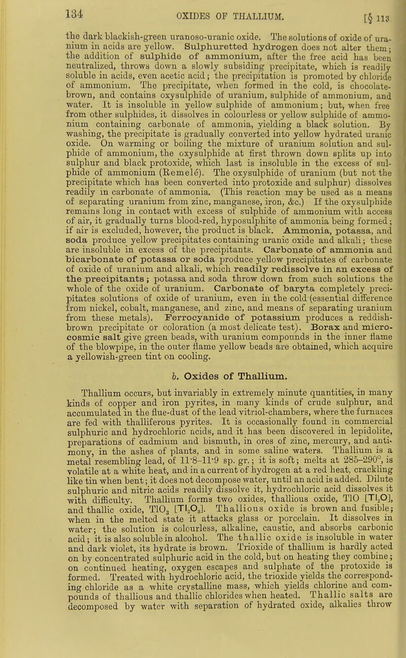 OXIDES OF THALLIUM. the dark blackish-green uranoso-uranic oxide. The solutions of oxide of ura- nium in acids are yellow. Sulphuretted hydrogen does not alter them ■ the addition of sulphide of ammonium, after the free acid has been neutralized, throws down a slowly subsiding precipitate, which is readily soluble in acids, even acetic acid; the preciijitation is promoted by chloride of ammonium. The precipitate, when formed in the cold, is chocolate- brown, and contains oxysulphide of uranium, sulphide of ammonium, and water. It is insoluble in yellow sulphide of ammonium; but, whfin. free from other sulphides, it dissolves in colourless or yellow sulphide of ammo- nium containing carbonate of ammonia, yielding a black solution. By washing, the precipitate is gradually converted into yellow hydrated uranic oxide. On warming or boiling the mixture of uranium solution and sul- phide of ammonium, the oxysulphide at first thrown down splits up into sulphur and black protoxide, which last is insoluble in the excess of sul- phide of ammonium (Remele). The oxysulphide of uranium (but not the precipitate which has been converted into protoxide and sulphur) dissolves readily in carbonate of ammonia. (This reaction may be used as a means of separating uranium from zinc, manganese, iron, &c.) If the oxysulphide remains long in cont£|.ct with excess of sulphide of ammonium with access of air, it gradually turns blood-red, hyposulphite of ammonia being formed; if air is excluded, however, the product is black. Ammonia, potassa, and soda produce yellow precipitates containing uranic oxide and alkali; these are insoluble in excess of the precipitants. Carbonate of ammonia and bicarbonate of potassa or soda produce yellow precipitates of carbonate of oxide of uranium and alkali, which readily redissolve in a,n excess of the precipitants; potassa and soda throw down from such solutions the whole of the oxide of uranium. Carbonate of baryta completel}'- jDreci- pitates solutions of oxide of uranium, even in the cold (essential difference from nickel, cobalt, manganese, and zinc, and means of separating uranium from these metals). Ferrocyanide of potassium produces a reddish- brown precipitate or coloration (a most delicate test). Borax and micro- cosmic salt give green beads, with uranium compounds in the inner tiame of the blowpipe, in the outer flame yellow beads are obtained, which acquire a yellowish-green tint on cooling. h. Oxides of Thallium. Thallium occurs, but invariably in extremely minute quantities, in many kinds of copper and iron pyrites, in many kinds of crude sulphur, and accumulated in the flue-dust of the lead vitriol-chambers, where the furnaces are fed with thalliferous pyrites. It is occasionally found in commercial sulphuric and hydrochloric acids, and it has been discovered in lepidolite, preparations of cadmium and bismuth, in ores of zinc, mercury, and anti^ mony, in the ashes of plants, and in some saline waters. Thallium is a metal resembling lead, of 11-8-11-9 sp. gr.; it is soft; melts at 285-290°, is volatile at a white heat, and in a current of hydrogen at a red heat, crackling like tin when bent; it does not decompose water, until an acid is added. Dilute sulphuric and nitric acids readily dissolve it, hydrochloric acid dissolves it with difficulty. Thallium forms two oxides, thallious oxide, TIO [TIO], andthallic oxide, TIO3 [TI^Oj]. Thallious oxide is brown and fusiblej when in the melted state it attacks glass or porcelain. It dissolves in water; the solution is colourless, alkaline, caustic, and absorbs carbonic acid; it is also soluble in alcohol. The thallic oxide is insoluble in water and dark violet, its hydrate is brown. Trioxide of thalUum is hardly acted on by concentrated sulphuric acid in the cold, but on heating they combine; on continued heating, oxygen escapes and sulphate of the protoxide is formed. Treated with hydrochloric acid, the trioxide yields the correspond- ing chloride as a white crystalline mass, which yields chlorine and com- pounds of thallious and thallic chlorides when heated. Thallic salts are decomposed by water with separation of hydrated oxide, alkalies throw