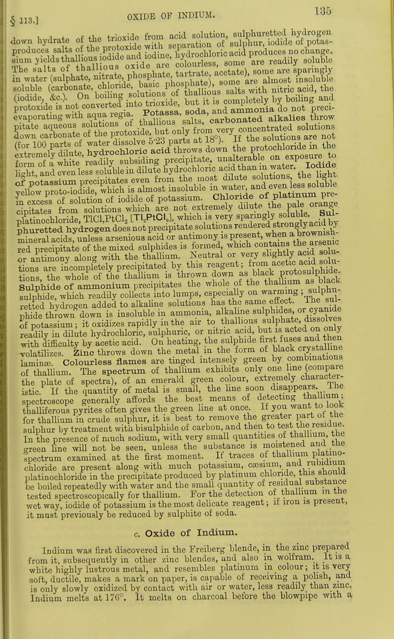 u ;i * P trlnvldp from acid solution, sulphuretted hydrogen down hydrate of the trio^^o ™ IVrvration of sulphur, iodide of potas- produces salts of the protoxide ^.^^^'^P^jSori^add p nocllange. s^iurn yields thall^^^^^^^ ,eadily solu&e soluble il^^on.ie,o^^r.^^^^^ ^.^^ i^, the ^Evaporating with aqua regia. £mous saUs 'cart throw pitate aqueous 'olnt^o^l f J^^^^^^^^ solutions down carbonate of the protoxide^^ but only T \f the solutions are not folS'^f a wHte\Sr-^^^^^^ precipitate, unalterable on exposux-e to and Iven less soluble in dUute hydrochloric acid than m water. Iodide KoSssiSS precipitates even fror^ the most dHute solutions the ight. y2w ^r trodTde ^hich is almost insoluble i?, ^^^^^ ^^^^^^^^ L excess of solution of iodide of potassmm ^hlor de of platinum ^^^^^^ cipitates from solutions which are not extremely dilute the Pf/« pStinochloride, TlCl,PtCl, [TUPtda.which is very ^P^^^f^y ^huretted hydrogen does not precipitate solutions ^^^^^^^f'^^*/°XWs£ mineral acidsfunless arsenious acid or antimony is present when a b^^^^^^ red precipitate of the mixed sulphides is formed which contains the aiseme or aStSony along with the thallium. Neutral or very slightly acid solu- tions aS incompletely precipitated by this reagent; Sons the whole of the thallium is thrown down as black Pjotosulphide sSpli de of ammonium precipitates the whole of the thalhum as black luXhTde, which readily collects into lumps, especially on warming ; sulphu- retted hVdrogen added to alkahne solutions has the same effect, ihe sul- iSde thX^w/down is insoluble in ammonia, alkaline sulphides or cyanide rpotassTul; it oxidizes rapidly in the air to thalhous sulphate dW^^^ readny in dilute hydrochloric, sulphuric, or nitric acid, ^ut is acted on only with difficulty by acetic acid. On heating, the sulphide first fuses and then volatiW Zinc throws down the metal in the form of black crystalline laminr Colourless flames are tinged intensely green by combmations of thaUium. The spectrum of thallium exhibits only one ^^J^^^^^f'''^ the plate of spectra), of an emerald green colour, extremely chaiacter- istic If the quantity of metal is small, the line fon disappears, ihe spectroscope generally affords the best means of detecting thallium thalliferous pyrites often gives the green line at once If you want to look for thallium in crude sulphur, it is best to remove the greater part ot the sulphur by treatment with bisulphide of carbon, and then to test the lesidue In the presence of much sodium, with very small quantities of thaiiium, tne careen line wiU not be seen, unless the substance is moistened and the spectrum examined at the first moment. If traces of thallium plauno. chloride are present along with much potassium, caesium, and rubimum platinochloride in the precipitate produced by platinum chloride, this should be boiled repeatedly with water and the small quantity of residual substance tested spectroscopically for thallium. For the detection of thallium m the wet way, iodide of potassium is the most delicate reagent; it iron is present, it must previously be reduced by sulphite of soda. c. Oxide of Indium. Indium was first discovered in the Freiberg blende, in the zinc prepared from it, subsequently in other zinc blendes, and also m wolfram._ Lt is a white highly lustrous metal, and resembles platinum in colour; ip is very .soft, ductile, makes a mark on paper, is capable of receiving a polish, and is only slowly oxidized by contact with air or water, less readily than zmc. Indium melts at 176°. It melts on charcoal before the blowpipe with a.