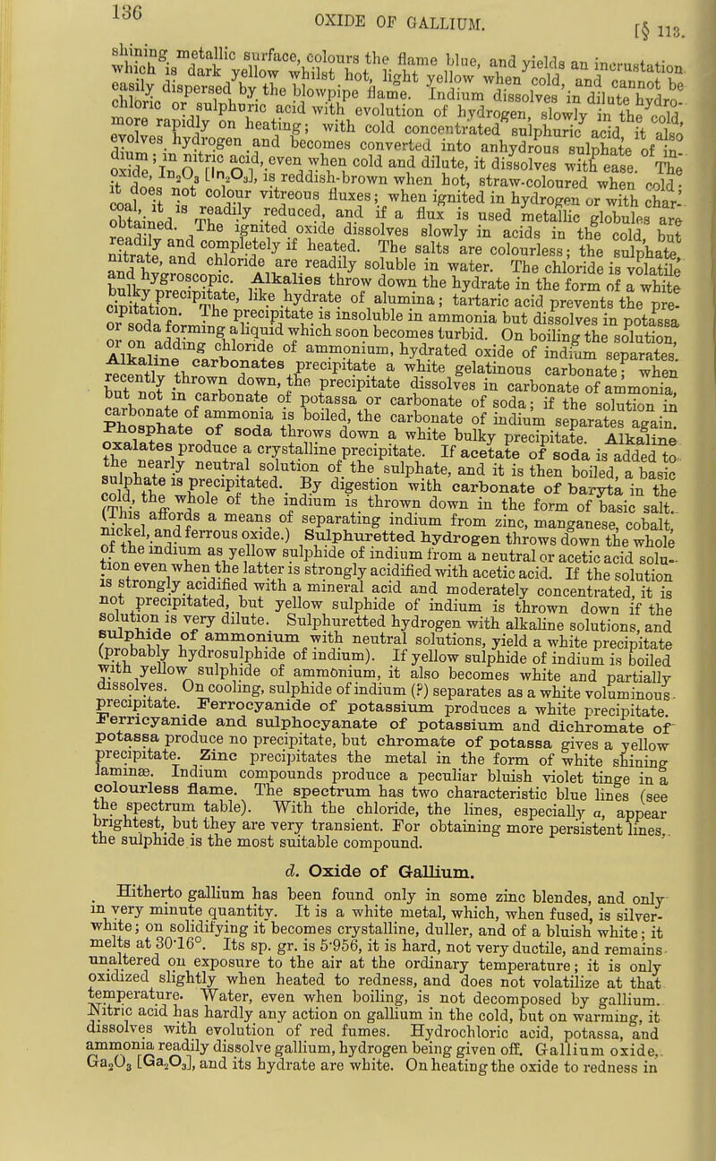 OXIDE OF GALLIUM. f§ easily dispersed by the blowpipe flame, indium dissolves ^n dlteTdrn' chloric or sulphuric acid with evolution of hydrogen sTow^in the c^^^^^^^ more rapidly on heating; with cold concentrated su phS add it 1^ d£''i^-;'°^'°-r^ ^''T'' ^^^'^^^^'^ anh^Sr ulphate of n! oSTe 'in 0 nn r^'.'^^^^ ^^l'''^^'^ ease. The oxme, In^Uj [in OJ, is reddish-brown when hot, straw-coloured when rold • ll It I ^^'''^1 fl-es; when ignit'ed in hydrogen or with har-' Sined S -f ^''-^ '^^ ™^tallic globules are ODtamed. The ignited oxide dissolves slowly in acids in the cold b,i+ ;S and^hT'^?'^^'' ''^'.Y '^''^ ^^e -^Phate nitrate, and chloride are readily soluble in water. The chloride is volatile SZn^^T?*'' ^^^^W^?^*? of alumina; tartaric acid prevents the pfe- or^ odX Ji^ but dissolves in potassa or soda forming ahquid which soon becomes turbid. On boiling the solution or on adding chloride of ammonium, hydrated oxide of indSm separates' ^ gelatinous carWtef when h^T^lj ^ down, the precipitate dissolves in carbonate of ammonia but not m carbonate of potassa or carbonate of soda; if the soSn fn ™i ? ? ^^''?^^ a white bulky precipitate. Alkaline oxalates produce a crystalline precipitate. If acetate of soda is added to the near y neutral solution of the sulphate, and it is then boiled a basic .'oK''\^'P?l^'^-. digestion ^with carbonate o? ba^ytk in the ?Tht nffnvi? ' 'f''''^ '^^^^ of basic salt! iil !i J* separatmg indium from zinc, manganese, cobalt S theiIr^^^^ T^'-^ l^^'F^'T^'i^^ hydrogen throws down the whole f inn .1? T +V w7 ^^'^P}'^^ f Indium from a neutral or acetic acid solu- tion even when the latter is strongly acidified with acetic acid. If the solution is strongly acidified with a mineral acid and moderately concentrated, it is not precipitated but yellow sulphide of indium is thrown down if the solution IS very dilute. Sulphuretted hydrogen with alkahne solutions, and fwSw ^ ^' /'^^T'^'^.^'S solutions, yield a white precipitate (probab y hydrosulphide of mdium). If yellow sulphide of indium is boiled with yellow sulphide of ammonium, it also becomes white and partially dissolves On coolmg, sulphide of indium (?) separates as a white voluminous ■ precipitate. Perrocyanide of potassium produces a white precipitate ±errieyanide and sulphocyanate of potassium and dichromate of potassa produce no precipitate, but ehromate of potassa gives a yellow precipitate. Zinc precipitates the metal in the form of white shining Jaminae Indium compounds produce a peculiar bluish violet tinge in a colourless flame. The spectrum has two characteristic blue lines fsee the spectrum table). With the chloride, the lines, especially a, appear brightest,_ but they are very transient. For obtaining more persistent lines the sulphide, IS the most suitable compound. ' d. Oxide of Gallium. _ Hitherto gallium has been found only in some zinc blendes, and only in very minute quantity. It is a white metal, which, when fused, is silver- white; on solidifying it becomes crystalline, duller, and of a bluish white; it melts at 30-16°. Its sp. gr. is 6-956, it is hard, not very ductile, and remains- unaltered on exposure to the air at the ordinary temperature; it is only oxidized slightly when heated to redness, and does not volatilize at that temperature. Water, even when boiling, is not decomposed by gallium. Is^itric acid has hardly any action on gaUium in the cold, but on warming, it dissolves with evolution of red fumes. Hydrochloric acid, potassa, and ammonia readily dissolve galhum, hydrogen being given off. Gallium oxide,. CrajOg [Ga203], and its hydrate are white. On heating the oxide to redness in